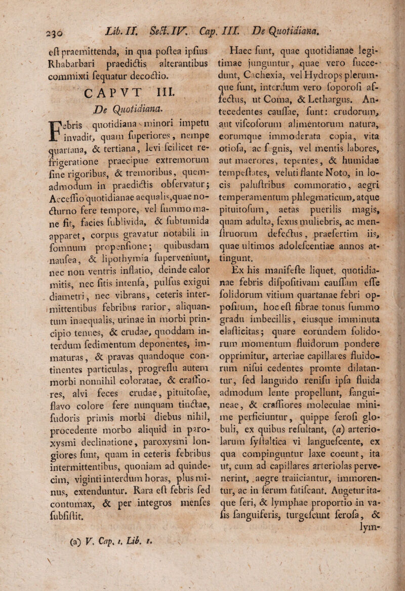 efl praemittenda, in qua poflea ipfius Rhabarbari praedidtis alterantibus commixti fequatur decodio. CAPVT MI. De Quotidiana. ebris quotidiana v minori impetti invadit, quam fuperiores, nempe quartana, & tertiana, levi fcilicet re¬ frigeratione praecipue extremorum fine rigoribus, Si tremoribus, quem¬ admodum in praedicis obfervatur; AccelTio quotidianae aequaln,quae no¬ cturno fere tempore, vel fummo ma¬ ne fit, facies fublivida, & fubtumida apparet, corpus gravatur notabili in fomnum propenfione *, quibusdam naufea, <5c lipothymia fupervcniunt, nec non ventris inflatio, deinde calor mitis, nec litis intenfa, pulfus exigui diametri, nec vibrans, ceteris inter¬ mittentibus febribus rarior, aliquan¬ tum inaequalis, urinae in morbi prin¬ cipio tenues, Si crudae, quoddam in¬ terdum fedimentum deponentes, im¬ maturas, & pravas quandoque con¬ tinentes particulas, progreflu autem morbi nonnihil coloratae, & craffio- res, alvi feces crudae, pituitofae, flavo colore fere nunquam tindlae, fudoris primis morbi diebus nihil, procedente morbo aliquid in paro¬ xysmi declinatione, paroxysmi lon¬ giores furit, quam in ceteris febribus intermittentibus, quoniam ad quinde¬ cim, viginti interdum horas, plus mi¬ nus, extenduntur. Rara efi febris fed contumax, & per integros menfes fubfiflit. Haec funt, quae quotidianae legi¬ timae junguntur, quae vero fucce- dunt. Cachexia, vel Hydrops plerum¬ que funt, interdum vero foporofi af- fedfus, ut Coma, Si Lethargus. An- tecedentes caullae, funt: crudorum, aut vifeoforum alimentorum natura, eorumque immoderata copia, vita otiofa, ac fi gnis, vel mentis labores, aut maerores, tepentes. Si hiunidae tempefiates, velud flante Noto, in lo¬ cis paiuflribus commoratio, aegri temperamentum phlegmaticum, atque pituitofum, aetas puerilis magis, quam adulta, fexus muliebris, ac men- ftruorum defefhis, praefertim iis, quae ultimos adolefcentiae annos at¬ tingunt. Ex his manifefle liquet, quotidia¬ nae febris difpofitivam caulfam efie folidorum vitium quartanae febri op- pofitum, bocefl fibrae tonus fummo gradu imbecillis, eiusque imminuta elafficitas 3 quare eorundem folido¬ rum momentum fluidorum pondere opprimitur, arteriae capillares fluido¬ rum nifui cedentes promte dilatan¬ tur, fed languido renifiu ipfa fluida admodum lente propellunt, (angui¬ neae, & craflrores moleculae mini¬ me perficiuntur, quippe ferofi glo¬ buli, ex quibus refultant, (a) arterio¬ larum fyltaltica vi languefcente, ex qua compinguntur laxe coeunt, ita ut, cum ad capillares arteriolas perve¬ nerint, aegre traiiciantnr, immoren- tur, ac in ferum fatifeant. Augetur ita¬ que feri, <5t lymphae proportio in va- fis fanguiferis, turgefcUnt ferofa, <5c (a) V, Cap% i, Lib, 1.