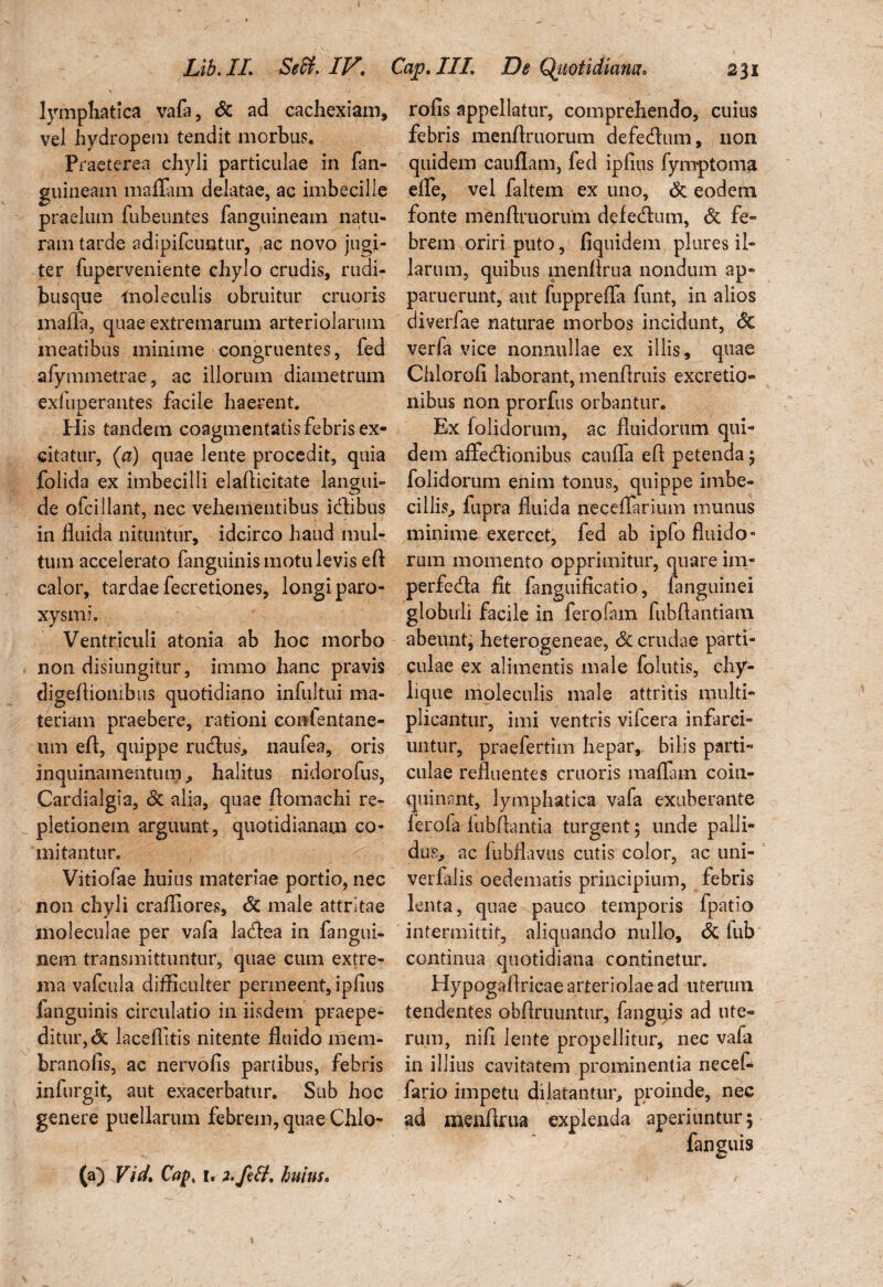 Lib.IL Sedi. IV. Cap.III De Quotidiana* 231 lymphatica vafa, dc ad cachexiam, vel hydropem tendit morbus. Praeterea chyli particulae in fan- guineam maflam delatae, ac imbecille praelum fubeuntes fanguineam natu¬ ram tarde adipifcuntur, ac novo jugi¬ ter fuperveniente chylo crudis, rudi¬ busque lnoleculis obruitur cruoris mafla, quae extremarum arteriolarum meatibus minime congruentes, fed afymmetrae, ac illorum diametrum exfuperantes facile haerent. His tandem coagmentatis febris ex¬ citatur, (a) quae lente procedit, quia folida ex imbecilli elaflicitate lancuii» de ofciliant, nec vehementibus itflibus in fluida nituntur, idcirco haud mul¬ tum accelerato fanguinis motu levis eft calor, tardae fecretiones, longi paro¬ xysmi. Ventriculi atonia ab hoc morbo non disiungitur, immo hanc pravis digeflionibus quotidiano infultui ma¬ teriam praebere, rationi conlentane- um efl, quippe rudus, naufea, oris inquinamentum, halitus nidorofus, Cardialgia, dc alia, quae flomachi re¬ pletionem arguunt, quotidianam co¬ mitantur. Vitiofae huius materiae portio, nec non chyli crafliores, dc male attritae moleculae per vafa ladea in fangui- nem transmittuntur, quae cum extre¬ ma vafcula difficulter permeent, ipfius ianguinis circulatio in iisdem praepe¬ ditur, dc laceflitis nitente fluido mem- brnnofis, ac nervofis panibus, febris infurgit, aut exacerbatur. Sub hoc genere puellarum febrem, quae Chio* rofis appellatur, comprehendo, cuius febris menflruorum defedum, non quidem cauflam, fed ipfius fymptoma elfe, vel faltem ex uno, dc eodetn fonte menflruorum defedum, dc fe¬ brem oriri puto, fiquidem plures il¬ larum, quibus menflrua nondum ap¬ paruerunt, aut fuppreffa funt, in alios diverfae naturae morbos incidunt, dc verfa vice nonnullae ex illis, quae Chlorofi laborant, menflruis excretio- ilibus non prorfus orbantur. Ex folidorum, ac fluidorum qui¬ dem affedionibus cauffa efl petenda; folidorum enim tonus, quippe imbe¬ cillis, fupra fluida neceflarium munus minime- exercet, fed ab ipfo fluido¬ rum momento opprimitur, quare im- perfeda fit fanguificatio, fanguinei globuli facile in ferofam fubftantiani abeunt, heterogeneae, dc crudae parti¬ culae ex alimentis male follitis, chy¬ lique moleculis male attritis multi¬ plicantur, imi ventris vifcera infarci¬ untur, praefertim hepar, bilis parti¬ culae refluentes cruoris maflam coin¬ quinant, lymphatica vafa exuberante ferofa fubftantia turgent; unde palli¬ dus, ac fubflavus cutis color, ac uni- verfalis oedematis principium, febris lenta, quae pauco temporis fpatio intermittit, aliquando nullo, dc iub continua quotidiana continetur. Hypogaflricae arteriolae ad uterum tendentes obflruuntur, fangips ad ute« rum, nifi lente propellitur, nec vafa in illius cavitatem prominentia riecefi* fa^io impetu dilatantur, proinde, nec ad menflrua explenda aperiuntur; fanguis