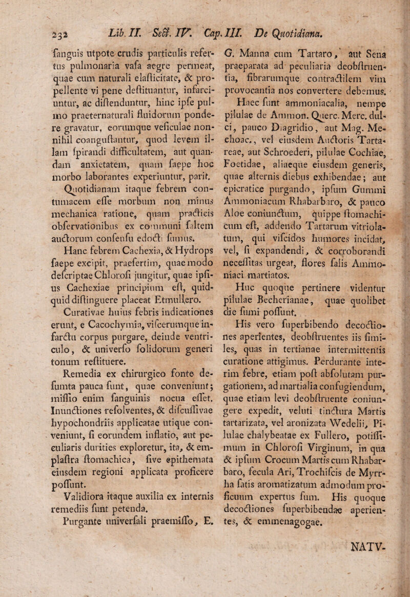 faiiguis utpote crudis particulis refer¬ tus pulmonaria vafa aegre permeat, quae cum naturali elaflicitate, & pro¬ pellente vi pene defiituantur, infarci¬ untur, ac divenduntur, hinc ipfe pul¬ mo praeternaturali fluidorum ponde¬ re gravatur, eorumque veficulae non¬ nihil eoanguAantur, quod levem il¬ lam fpirandi difficultatem, aut quan- dam anxietatem, quam faepe hoc morbo laborantes experiuntur, parit. Quotidianam itaque febrem con¬ tumacem e fle morbum non minus mechanica ratione, quam pradids obfervationibus ex communi faltem audorum confenfu edodl fumus. Hanc febrem Cachexia, & Hydrops faepe excipit, praefertim, quae modo defcriptae Chloroii jungitur, quae ipfi- us Cachexiae principium efl, quid¬ quid diflinguere placeat Etmuflero. Curativae huius febris indicationes erunt, e Cacochymia, vifcerumque in- fardu corpus purgare, deinde ventri¬ culo , <Sc univerfo folidoruin generi tonum reflituere. Remedia ex chirurgico fonte de- fumta pauca funt, quae conveniunt; miffio enim fanguinis nocua eflet. Inundiones refolventes, & difcuffivae hypochondriis applicatae utique con¬ veniunt, fi eorundem inflatio, aut pe¬ culiaris durities exploretur, ita, & em- plaflra ftomachica, five epithemata eiusdem regioni applicata proficere poffunt. Validiora itaque auxilia ex internis remediis funt petenda. Purgante univerfali praetniffo, E. O. Manna cum Tartaro, aut Sena praeparata ad peculiaria deobftruen- tia, fibrarumque. contradilem vim provocantia nos convertere debemus. Haec funt ammoniacalia, nempe pilulae de Ammon. Querc. Mere, dul¬ ci, pauco Diagridio, aut Mag. Me¬ dio a ce , vel eiusdem Audoris Tarta¬ reae, aut Schroederi, pilulae Cochiae, Foetidae, aliaeque eiusdem generis, quae alternis diebus exhibendae; aut epicratice purgando, ipfum Gumini Ammoniacum Rhabarbaro, & pauco Aloe eoninndum, quippe Aomachi- cum efl, addendo Tartarum vitriola- tum, qui vifeidos humores incidat* vel, fi expandendi, & corroborandi neceffitas urgeat, flores falis Animo- niaci martiatos. Hnc quoque pertinere videntur pilulae Becherianae, quae quolibet die fumi poffunt. His vero fuperbibendo decodio- nes aperientes, deobflruentes iis fimi- les, quas in tertianae intermittentis curatione attigimus. Perdurante inte- rim febre, etiam pofl abfolutam pur¬ gationem, ad martialia confugiendum, quae etiam levi deobflruente coniun- gere expedit, veluti tindura Martis tartarizata, vel aronizata Wedelii, Pi¬ lulae chalybeatae ex Fu liero, poti Al¬ mum in Chlorofi Virginum, in qua & ipfum Crocum Martis cum Rhabar¬ baro, fecula Ari, Trochifcis de Myrr¬ ha fatis aromatizatum admodum pro¬ ficuum expertus fum. His quoque decodiones fuperbibendae aperien¬ tes, <5c emmenagogae. NATV-
