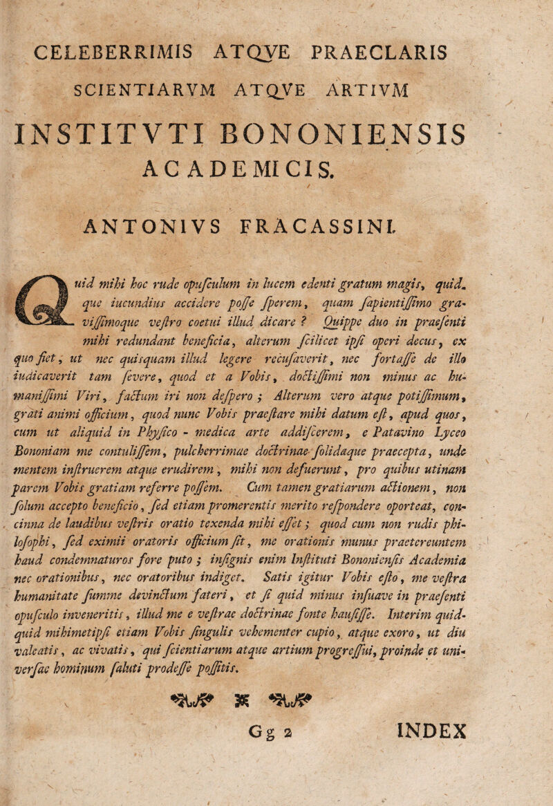 CELEBERRIMIS ATQVE PRAECLARIS SCIENTI ARVM ATQVE ARTIVM INSTITVTI BONONIENSIS ACADEMICIS. ANTON1VS FRACASSINL auid mihi hoc rude opufculum in lucem edenti gratum magis, quid. que iucundius accidere pojje fperem, quam fapientijfimo gra- vijfimoquc vejlro coetui illud dicare ? Quippe duo in praefenti mihi redundant beneficia, alterum fcilicet ipfi operi decus7 ex quo fiet, ut nec quisquam illud legere recufaverit t nec fortajje de illo indicaverit tam fevere, quod et a Vobis, doclijfimi non minus ac hu¬ mani jfimi Viri, facium iri non defpero $ Alterum vero atque potijfimum, grati animi officium, quod nunc Vobis praeftare mihi datum eft, apud quos, cum ut aliquid in Phy fico - medica arte addij'cerem, e Patavino Lyceo Bononiam me contuliJfiem, pulcherrimae doctrinae folidaque praecepta, unde mentem inftruerem atque erudirem , mihi non defuerunt, pro quibus uti nam parem Vobis gratiam referre pofiem. Cum tamen gratiarum aElionem, non Jolum accepto beneficio, fed etiam promerentis merito refpondere oporteat, con¬ cinna de laudibus veflris oratio texenda mihi effiet $ quod cum non rudis phi- lofophi, fed eximii oratoris officium fit, me orationis munus praetereuntem haud condemnaturos fore puto ; infignis enim Inftituti Bononicnfis Academia nec orationibus, nec oratoribus indiget 9 Satis igitur Vobis e fio, me vefira humanitate Jiimme devinctum fateri, et fi quid minus infuave in praefenti epufculo inveneritis, illud me e veftrae doctrinae fonte haufiffie. Interim quid¬ quid mihimetipfi etiam Vobis fingulis vehementer cupio, atque exoro, ut diu valeatis, ac vivatis, qui fcientiarum atque artium progreffiui, proinde et uni- verfae hominum fialuti prodefie poffitis. «3WS* 3E %\>J& Gg 2 INDEX