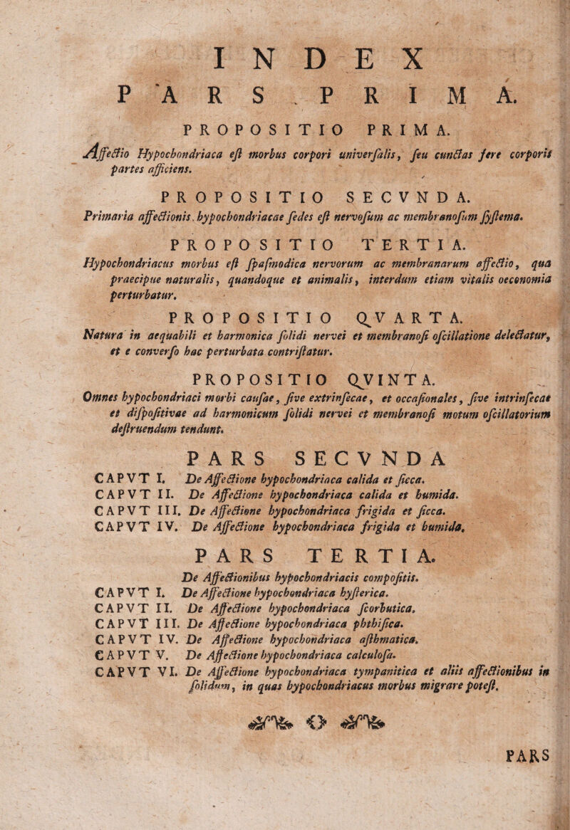 \ I N D E X P 'ARS. PRIMA. PROPOSITIO PRIMA. Affefiio Hypochondriaca efl morbus corpori univerfalis, /tu cun fias fere corporis partes afficiens. PROPOSITIO SECVNDA. Primaria affefiionis. hypochondriacae fedes eft nervofum ac membranofum fyftema* PROPOSITIO TERT I A. Hypochondriacus morbus eft fpafmodica nervorum ac membranarum affefiio, qua praecipue naturalis, quandoque et animalis, interdum etiam vitalis oeconomia perturbatur. PROPOSITIO Q^V ART Natura in aequabili et harmonica fili di nervei et membranofi oficillatione delefiaturf et e converfi hac perturbata contriflatur. PROPOSITIO QJINTA. Omnes hypochondriaci morbi caufae, jive extrinfecae, et occajionales, five intrinfecae et difpofitivae ad harmonicum [olidi nervei et membranofi motum ofcillatorium defiruendum tendunu PARS SECVNDA CAPVT I, De AffieBione hypochondriaca calida et fieca. C A P V T 11. De Affefiione hypochondriaca calida et humida. CAPVT III. De Affefiione hypochondriaca frigida et ficca. C A P V T IV. De Affefiione hypochondriaca frigida et humida, PARS TERTIA. De Affefiionibus hypochondriacis compofitis, CAPVT I* De Affefiione hypochondriaca hyfterica. CAPVT II. De Affefiione hypochondriaca fiorbutica. CAPVT III. De Ajfefiione hypochondriaca phthifica. CAPVT IV. De Affefiione hypochondriaca aflhmatica. CAPVT V. De Affefiione hypochondriaca calculofa. CAPVT VI. De Affefiione hypochondriaca tympanitica et aliis affefiionibus in folidum, in quas hypochondriacus morbus migrare potefl. PARS