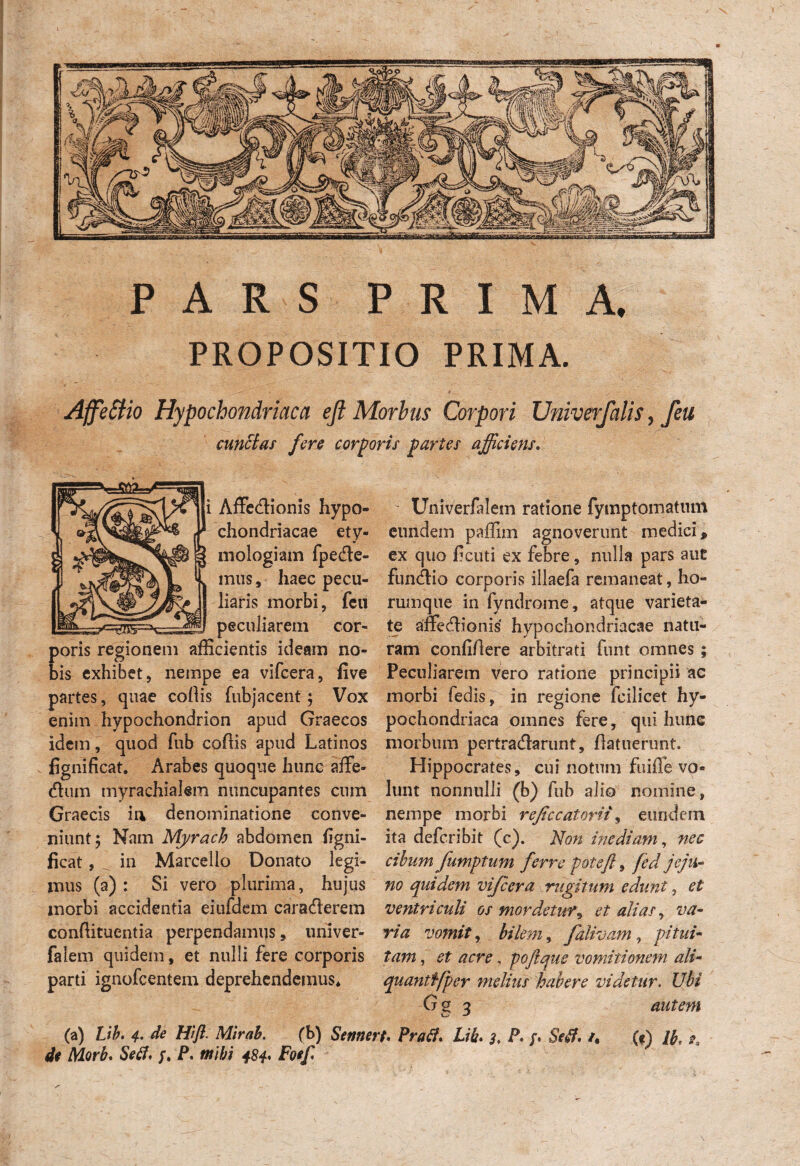 PARS PRIMA. PROPOSITIO PRIMA. Affettio Hypochondriaca eji Morbus Corpori Univerfalis , feu Hs partes afficiens  Univerfalem ratione fymptomatmn eundem paffim agnoverunt medici p ex quo ficuti ex febre, nulla pars auc fundio corporis illaefa remaneat, ho- rumque in fyndrome, atque varieta¬ te affedlionis hypochondriacae natu¬ ram confi/lere arbitrati funt omnes ; Peculiarem vero ratione principii ac morbi ledis, in regione fcilicet hy¬ pochondriaca omnes fere, qui hunc morbum pertradarunt, (latuerunt, Hippocrates, cui notum fuilfe vo¬ lunt nonnulli (b) fub alio nomine, nempe morbi reficeatorit, eundem ita deferibit (c). Non inediam, nec cibum fumptum ferre poteft, fed jeju¬ no quidem vijcera rugitum edunt , et ventriculi os mordetur, et alias, va¬ ria vomit, bilem, falivam, pitui¬ tam , et acre, poftque vomitionem ali- quantffper melius habere videtur, Ubi G 2 o autem (a) Hifl. Mlrah. fb) Sennert. Lik* 3, P* /. /, («) /£. ^ P. tnibi 484* Foef cunelas fere corpo\ Affedionis hypo» «31 JJ chondriacae ety¬ mologiam fpede- mus, haec pecu¬ liaris morbi, fcu peculiarem cor¬ poris regionem afficientis ideam no¬ bis exhibet, nempe ea vifcera, five partes, quae collis fubjacent; Vox enim hypochondrion apud Graecos idem, quod fub collis apud Latinos fignificat. Arabes quoque hunc affe- dum myrachialem nuncupantes cum Graecis ia denominatione conve¬ niunt 5 Nam Myrach abdomen ligni- ficat, in Marcello Donato legi¬ mus (a): Si vero plurima, hujus morbi accidentia eiufdem caraderem condituentia perpendamus, univer- falem quidem, et nulli fere corporis parti ignofeentem deprehendemus*