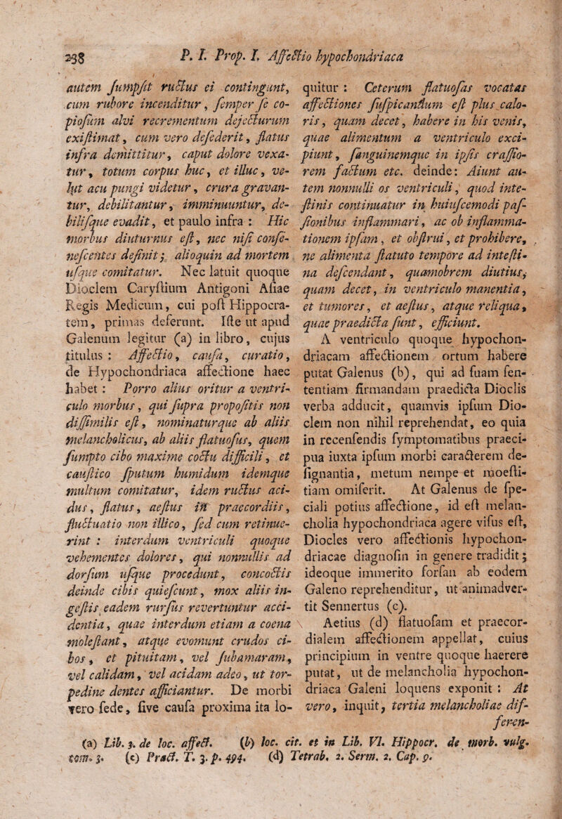 238 P* L Prop. I. 'Affeflio hypochondriaca autem Jumpfit rufius ei contingant, quitur : Ceterum flatuofias vocatas cum rubore incenditur, femperfe co- affefliones fiifpicandum eft plus calo- piofuni alvi recrementum dejeflurum ris, quam decet, habere in his venis, exijlimat, cum vero defe der it , flatus quae alimentum a ventriculo exci- infra demittitur, caput dolore vexa- piunt, fanguinemque in ipfis crajjio- tur, totum corpus huc, et illuc, rm facium ete. deinde: Aiunt an- liit acu pungi videtur, gravan- nonnulli os ventriculi, debilitantur, imminuuntur, de- f inis continuatur in huiujcemodi paf- hilifque evadit, et paulo infra : Hic fionibus inflammari, ac ob inflamma- morbus diuturnus eft, 7iec ni fi' confe- tionem ipfam, et ob finii, # prohibere, nefceiitcs definii y alio quin ad mortem ne alimenta ftatuio tempore ad intefli• ufque comitatur. Nec latuit quaque defeendant, quamobrem diutius, Dioclem Caryflium Antigoni Aliae decet, in ventriculo manentia, Regis Medicum, cui pofi Hippocra- et tumores, et aeftus, atque reliqua % tem, primas deferunt. Ifle ut apud quae praediola fiunt, efficiunt. Galenmn legitur (a) in libro, cujus A ventriculo quoque hypochon- Jtitulus : Affeflio, caufa, curatio, driacam affedionem ortum habere de Hypochondriaca affedione haec potat Galenus (b), qui ad fuam fen- habet: Porro alius oritur a ventri- tentiam firmandam praedida Dioclis culo morbus, quifupra propofitis non verba adducit, quamvis ipfum Dio- diffimilis eft, Jiominaturquc ab aliis clein non nihil reprehendat, eo quia melancholicus, ab aliis flatuofus, in rccenfendis fymptomatibus praeci- fumpto cibo maxime coftu difficili, et pua iuxta ipfum morbi eara&erem de- cauftico fputum humidum idemque fignantia, metum nempe et moefii- multum comitatur, idem rufius aci- tiam omiferit. At Galenus de fpe- dus, flatus, aeftus ift praecordiis, ciali potius alfedione, id eft melan- flufluatio non illico, fed cum retinue- cholia hypochondriaca agere vifus efl, rint : interdum ventriculi quoque Diocles vero affedionis hypochon- vehementes dolores, qui nonnullis ad driacae diagnofin in genere tradidit; dor funi ufque procedunt, concoflis ideoque immerito forfan ab eodem deinde cibis quiefeunt, mox aliis in- Galeno reprehenditur, ut animadver- gcftis eadem rurfus revertuntur acci- tit Sennertus (c). dentia, quae interdum etiam a coena \ Aedus (d) flatuofam et praecor- moleftant, atque evomunt crudos ci- dialem affedionem appellat, cuius bos, et pituitam, vel Jubamaramy principium in ventre quoque haerere vel calidam, vel acidam adeo , ut tor- putat, ut de melancholia hypochon- pedine dentes afficiantur. De morbi driaea Galeni loquens exponit: At tero fede, five caufa proxima ita lo- vero, inquit, tertia melancholiae dif- feren- (a) Ub.f.de loc. affetf. (b) loc. cit. et in Lib. VI. Hippocr. de tliorb. vulg. Win 3* (c) Pracf. T. 3. p. 494. (d) Tetrab. 2. Serm. 2. Cap. p.