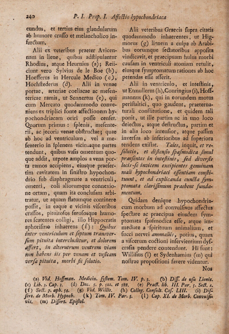 eundus, et tertius eius glandularum ab humore craffo et melancholico in- firdiim. Alii ex veteribus praeter Avicen- nam in liene, quibus adftipulantur Rhodius, atque Heurnius (a); Reii- ciunt vero Sylvius de le Boe (b), Hoefferus iti Hercule Medico (o), Hochftederus (d). Alii in venae portae, arteriae coeliacae ac mefen- tericae ramis, ut Sennertus (e), qui cum Mercato quodammodo conve¬ niens ex triplici fonte affectionem hy¬ pochondriacam oriri poffe cenfet. Quorum primus : fplenis, mefente- rii, ac jecoris venae obftrudae \ quae ab hoc ad ventriculum, vel a me- fenterio in fplenem viciiiusque partes tendunt, quibus vafis omentum quo¬ que addit, utpote amplos avena por¬ ta ramos accipiens , eiusque praefer- tim cavitatem in finiftro hypochon¬ drio fub diaphragmate a ventriculi, omenti, coli aliorumque connexio¬ ne ortam, quam ita conciufam arbi¬ tratur, ur aquam flatumque continere poflit, in eaque e vicinis vifceribus craffos, pituitofos ferofosque humo¬ res icatentes colligi, illo Hippocratis aphorifmo inhaerens (f) : Quibus inter ventriculum et feptum transver- fum pituita intercluditur, et dolorem affert, in alterutrum ventrem viam non habens iis per venam et vejicam verfa pituita, morbi fit folutio. Alii veteribus Graecis fupra citatis quodammodo inhaerentes, ut Hig- morus (g) lienem a culpa ab Arabi¬ bus eorumque fe&atoribus appofita vindicavit, et praecipuam huius morbi caufam in ventriculi atoniam retulit, eiusque fymptomatum rationes ab hoc petendas effe afferit. Alii in ventriculo, et inteftinis, ut Etmullerus (h),Conringius (i), Hoff- mannus (k), qui in eorundem motus periflaltici, quo gaudent, praeterna- turali conflitutione, et quidem tali ponit, ut ille partim ac in uno loco deiedus, atque deflrudus, partim et in alia loco intenfior, atque paflim inverfus ab inferioribus ad fuperiora tendens exiflat. Tales, inquit, et re* f diutio, et diftenfio Jpafmodica fimul prae/entes in intefiinis, fed diverfis locis fle invicem excipientes genuinam mali hypochondriaci effentiam confli- tuunt, et ad explicanda eundi a Jym- ptomata clarijfimum praebent funda¬ mentum. Quidam denique hypochondria¬ cum morbum ad convulflvos affedus fpedare ac praecipua eiusdem fym- ptomata fpalmodica effe, atque im¬ mediate a fpirituum animalium, et fucci nervei anomaliis, potius, quam a vifcerum codioni infervientium dyf- crafia pendere contendunt. Hi funt: Willifius (1) et Sydenhamius (m) qui noflrae propofitioni favere videntur. Nos (a) Vid. Hofftnan, Mediem, fyftm. Tom. IV p. h (b) Dff de ufu Lienis. (c) Lib. 3. Cap. 3. (d) Dec. f. p. ^02, et f88. (e) Praft. lib. III. Par. Sed. /. (O Sed. 7. aph. 14. (g) Vid. Willis. (h) Colleg. Confluit. Cafl. LllI. (i) Dif¬ fert. de Morb. Hypoch. (k) Tom. IV. Par. 3. (1) Cap. XI. de Morb. Convalli- vis, (m) Differt* Epijlol.