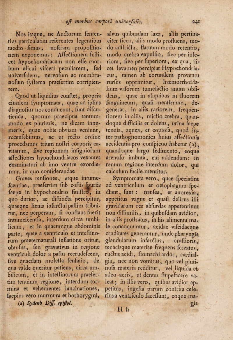 Nos itaque, ne Andorum fenten- tias particulatim referentes legentibus taedio fimus, noftram propofitio- nem exponemus: Affedionem fcili- cet hypochondriacam non effe mor¬ bum alicui vifceri peculiarem, fed univerfalem, nervofum ac membra- nofuin fyftema praefertim corripien¬ tem. Quod ut liquidius confiet, propria eiusdem fymptomata, quae ad ipfius diagnofim nos conducunt, funt difcu- tienda, quorum praecipua tantum¬ modo ex plurimis, ne dicam innu¬ meris, quae nobis obviam veniunt, recenfebimtis, ac ut redo ordine procedamus trium nofiri corporis ca¬ vitatum , five regionum infigniorum affediones hypochondriacos vexantes examinaturi ab imo ventre exordie¬ mur, in quo confiderandae Graves tenfiones, atque intnme- fcentiae, praefertim fub cofiis fnuriis faepe in hypochondrio finifiro, in quo durior, ac difiinda percipitur, quaeque lienis infardui paflim tribui¬ tur, nec perperam, fi conflans fuerit intumefeentia, interdum circa umbi¬ licum, et in quacumque abdominis parte, quae a ventriculo et intefiino* rum praeternaturali inflatione oritur, obtufus, feu gravativus in regione ventriculi dolor a paflu recrudefcens, five quaedam molefia fenfatio, de qua valde queritur patiens, circa um¬ bilicum, et in inteftinorum praefer¬ tim tenuium regione, interdum tor¬ mina et vehementes lancinationes, faepius vero murmura et borborygmi* (a) Sydenb Dijf, epijlol. alvus quibusdam laxa, aliis pertina¬ citer ficca, aliis modo profluens, mo¬ do adfirida, flatuum modo retentio, modo crebra expulfio, five per infe¬ riora , five per fuperiora, ex qua, li¬ cet levamen percipiat Hypochondria¬ cus, tamen ab eorundem proventu rurfus opprimitur, haemorrhoida- liuin vaforum tumefadio anum obli¬ dens, quae in aliquibus in fluorem fanguineum, quafi menfiruum, de¬ generat, in aliis rariorem, frequen- tiorem in aliis, midio crebra, quan¬ doque difficilis et dolens, urina faepe tenuis, aquea, et copiofa, quod in¬ ter pathognomonica huius affedionis accidentia pro confpicuo habetur (a), quandoque largo fedimento, eoque arenofo imbuta., cui addendum: in renum regione interdum dolor, qui calculum facile mentitur. Symptomata vero, quae fpeciatim ad ventriculum et oefophagum fpe- dant, funt : naufea, ct anorexia, appetitus vagus et quafi delirus illi gravidarum res abfurdas appetentium non diffimilis,. in quibufdam avidior, in aliis profiratus, in his alimenta ma¬ le concoquuntur, acidae vifeidaeque cruditates generantur, unde pharyngis glandularum infardus, craflioris, tenacisque materiae frequens fereatus, rudus acidi, fiomachi ardor, cardial- gia, nec non vomitus, quo vel gluti- nofa materia redditur, veMiquida et- adeo acris, ut dentes fiupefacere va¬ leat; in illis vero, quibus avidior ap¬ petitus, ingefia parum contrita cele¬ rius a ventriculo facellimt, eoque ma-