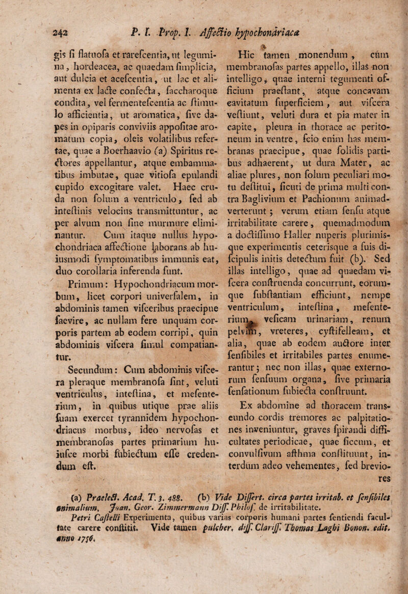 gis fi flatuofa et rarefcentia, ut legumi¬ na , hordeacea, ac quaedam fimplicia, aut dulcia et acefcentia, ut lac et ali¬ menta ex iadie confedla, faccharoque condita, vel fermentefcentia ac /limu¬ lo afficientia, ut aromatica, five da¬ pes in opiparis conviviis appofitae aro¬ matum copia, oleis volatilibus refer¬ tae, quae a Boerhaavio (a) Spiritus re- dores appellantur, atque embamma¬ tibus imbutae, quae vitiofa epulandi eupido excogitare valet. Haec cru¬ da non folum a ventriculo, fed ab inteffinis velocius transmittuntur, ac per alvum non fine murmure elimi¬ nantur. Cum itaque nullus hypo¬ chondriaca affedione laborans ab hu- iusmodi fymptomatibus immunis eat, duo corollaria inferenda funt. Primum: Hypochondriacum mor¬ bum, licet corpori univerlalem, in abdominis tamen vifceribus praecipue faevire, ac nullam fere unquam cor¬ poris partem ab eodem corripi, quin abdominis vifcera fimul compatian¬ tur. Secundum: Cum abdominis vifce¬ ra pleraque membranofa fint, veluti ventriculus, intefiina, et mefente- rium, in quibus utique prae aliis {uam exercet tyrannidem hypochon¬ driacus morbus, ideo nervofas et membranofas partes primarium hu- iiifce morbi ftibiedum effe creden¬ dum eft. Hic tamen .monendum , cum membranofas partes appello, illas non intelligo^ quae interni tegumenti of¬ ficium praefiant, atque concavam cavitatum fuperficiem , aut vifcera vefiiunt, veluti dura et pia mater in capite, pleura in thorace ac perito¬ neum in ventre, fcio enim has mem¬ branas praecipue, quae folidis parti¬ bus adhaerent, ut dura Mater, ac aliae plures, non folum peculiari mo¬ tu defiitui, ficuti de prima multi con¬ tra Baglivium et Pachionnm animad¬ verterunt ; verum etiam fenfu atque irritabilitate carere, quemadmodum a dodiffimo Haller nuperis plurimis- que experimentis ceterisque a fuis di- fcipulis initis detedum fuit (b). Sed illas intelligo, quae ad quaedam vi¬ fcera conftruenda concurrunt, eorum- que fubfiantiam efficiunt, nempe ventriculum, inteflina, mefenie- riunw veficam urinariam, renum pelvini, vreteres, cyftifelleam, et alia, quae ab eodem au&ore inter fenfibiles et irritabiles partes enume¬ rantur 5 nec non illas, quae externo¬ rum fenfuum organa, five primaria fenfationum fubieda conflriuint. Ex abdomine ad thoracem trans¬ eundo cordis tremores ac palpitatio¬ nes inveniuntur, graves fpirandi diffi¬ cultates periodicae, quae ficcum, et convulfivum afihma confiituunt, in¬ terdum adeo vehementes, fed brevio¬ res (a) Praelefl. AcaJ, T, 3, 488. (b) Vide Differt, circa partes irritab. et fetijibiles Mitmalium, Jaan. Geor. Zimmermann Dff Philof. de irritabilitate. Petri Cajlelli Experimenta, quibus varias corporis humani partes fentiendi facul¬ tate carere conftitit. Vide tamen pulcher, dff Clarff Thomas Laghi Bouon. edit, anno