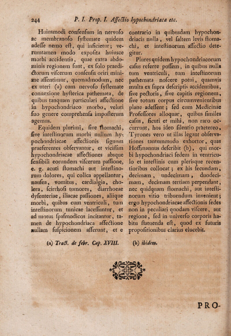 Huiusmodi confenfum in nervofo ac membranofo fyftemate quidem adeffe nemo eft, qui inficietur; ve- rumtamen modo expolita hoiusce morbi accidentia, quae extra abdo¬ minis regionem funt, ex folo praedi¬ tiorum vifcerum confenfu oriri mini¬ me aflentimur, quemadmodum, nec ex uteri (a) cum nervofo fyftemate connexione hyfterica pathemata, de quibus tanquam particulari affediione in hypochondriaco morbo, veluti fuo genere comprehenfa impofierum agemus. Eq uidem plurimi, five ftomachi, five inteftinorum morbi nullum hy¬ pochondriacae atfecftionis fignum praeferentes obfervantur, et viciflim hypochondriacae affecftiones absque fenfibili eorundem vifcerum pallione, e. g. acuti ftomachi aut inteftino- rutn dolores, qui colica appellantur, naufea, vomitus, cardialgia, cho¬ lera, fcirrhofi tumores, diarrhoeae dyfenteriae, iliacae paffiones, aliique morbi, quibus eum ventriculi, tum inteftinorum tunicae laceffuntur, et ad motus fpafmodicos incitantur, ta¬ men de hypochondriaca affe&ione nullam fufpicionem afferunt, et e (a) Traft, de febr, Caj>, XVilL contrario in quibusdam hypochon¬ driacis nulla , vel faltem levis ftoma- chi, et inteftinorum affedlio dete¬ gitur. Plures quidem h ypochondriacorum cafus referre poffem, in quibus nulla tum ventriculi, tum inteftinorum pathemata nofcere potui, quamvis multa ex fupra defcriptis accidentibus, five pecftoris, five capitis regionem, five totum corpus circumvenientibus plane adeffent; fed cum Medicinae ProfdTores alloquar, quibus fimiles cafus, ficuti et mihi, non raro oc¬ currunt , hos ideo filentio prhetereo, Tyrones vero ut illas legant obferva- tiones tantummodo exhortor, quas Hoffmannus defcribit (b), qui mor¬ bi hypochondriaci fedem in ventricu¬ lo et inteftinis cum plerisque recen- tioribus collocat ; ex his fecundam, decimam , undecimam , duodeci¬ mam , decimam tertiam perpendant, nec quidquam ftomachi, aut intefti¬ norum vitio tribuendum invenient; ergo hypochondriacae affe£Honis fedes non in peculiari quodam vifcere, aut regione, fed in univerfo corporis ha¬ bitu ftatuenda eft, quod ex futuris propofitionibus clarius elucebit. (b) ibidem.