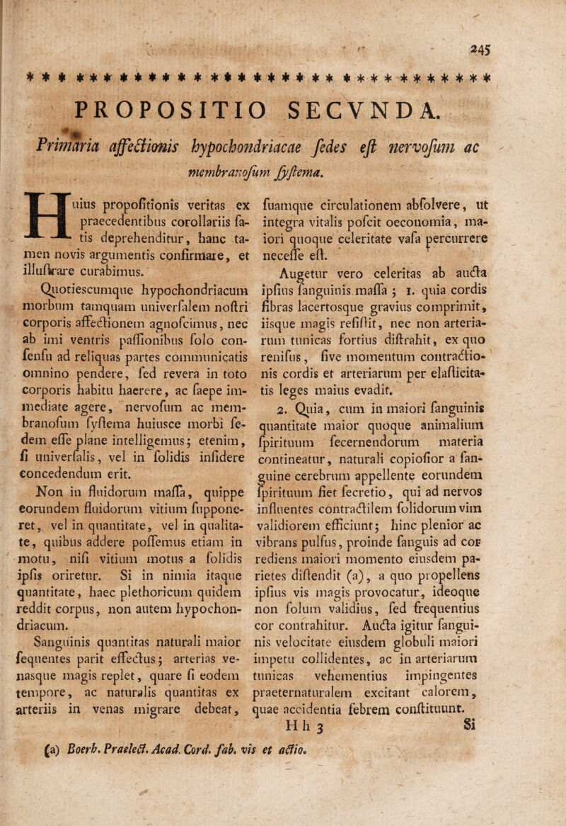 * * * **$****** ***$*** ** *********** PROPOSITIO SECVNDA. a4Mjjfc . Primaria affectionis hypochondriacae fedes eji nervofum ac mcmbranojum fyfiema. Huius propofitionis veritas ex praecedentibus corollariis fa¬ tis deprehenditur, hanc ta¬ men novis argumentis confirmare, illuftrare curabimus. Quotiescumque hypochondriacum morbum tamquam univerlnlem noflri corporis affectionem agnofcimus, nec ab imi ventris paflionibus folo con- fenfu ad reliquas partes communicatis omnino pendere, fed revera in toto corporis habitu haerere, ac faepe im¬ mediate agere, nervofum ac mem¬ bra nofum fyfiema huiusce morbi fe- dem efie plane infelligemus; etenim, fi univerfalis, vel in folidis infidere concedendum erit. Non in fluidorum inafla, quippe eorundem fluidorum vitium fuppone- ret, vel in quantitate, vel in qualita¬ te, quibus addere poffemus etiam in motu, nifi vitium motus a folidis ipfis oriretur. Si in nimia itaque quantitate, haec plethoricum quidem reddit corpus, non autem hypochon¬ driacum. Sanguinis quantitas naturali maior fequentes parit efFeCfus; arterias ve¬ nasque magis replet, quare fi eodem tempore, ac naturalis quantitas ex arteriis in venas migrare debeat. fuamque circulationem abfolvere, ut integra vitalis pofcit oeconomia, ma¬ iori quoque celeritate vafa percurrere et necefle efl. Augetur vero celeritas ab auCfa ipfius fanguinis maffa ; i. quia cordis fibras lacertosque gravius comprimit, iisque magis refiflit, nec non arteria¬ rum tunicas fortius diftrahit, ex quo renifus, five momentum contraClio- nis cordis et arteriarum per elaflieita- tis leges maius evadit. 2. Quia, cum in maiori fanguinis quantitate maior quoque animalium fpirituum fecernendorum materia Contineatur, naturali copiofior a fan- guine cerebrum appellente eorundem fpirituum fiet fecretio, qui ad nervos influentes cbntracflilem folidorumvim validiorem efficiunt; hinc plenior ac vibrans pulfus, proinde fanguis ad coi? rediens maiori momento eiusdem pa¬ rietes diffendit (a), a quo propellens ipfius vis magis provocatur, ideoque non folum validius, fed frequentius cor contrahitur. Aucfla igitur fangtii- nis velocitate eiusdem globuli maiori impetu collidentes, ac in arteriarum tunicas vehementius impingentes praeternaturalem excitant calorem, quae accidentia febrem conftituunt. H h 3 Si (a) Boerh. Praelefi, Ac ad. Cord. fab. vis et aflio*