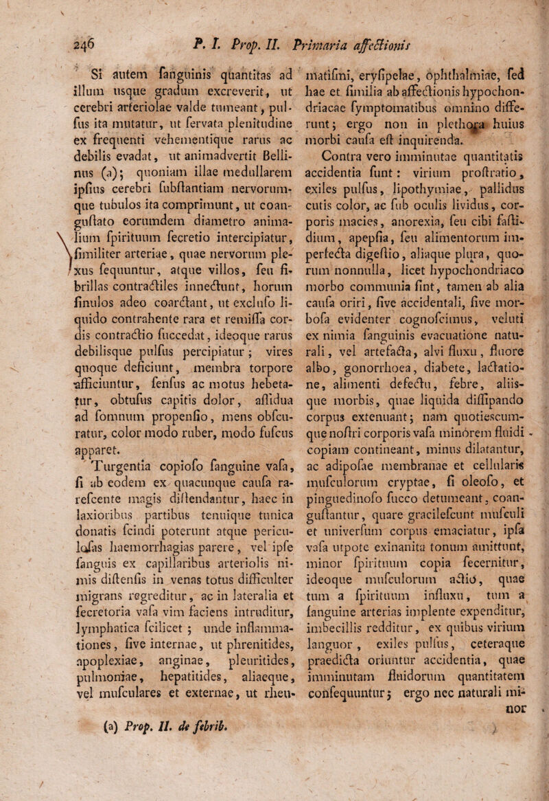 Si autem fanguinis quantitas ad illum iiscjue gradum excreverit, ut cerebri arteriolae valde tumeant, pul* fus ita mutatur, ut fervata plenitudine ex frequenti vehementique rarus ac debilis evadat, ut animadvertit Belli- nus (a); quoniam illae medullarem ipfius cerebri fubflantiam nervorum¬ que tubulos ita comprimunt, ut coan- guflato eorutndem diametro anima¬ lium fpirituum fecretio intercipiatur, fimiliter arteriae, quae nervorum ple¬ xus fequuntur, atque villos, feu fi- brillas contra<Aile$ innemur*t, horum finulos adeo coardant, ut exciufo li¬ quido contrahente rara et remifla cor¬ dis contradio fu cc e dat, ideoque rarus debilisqtie pulfus percipiatur ; vires quoque deficiunt, Amembra torpore •afficiuntur, fenfus ac motus hebeta¬ tur, obtufus capitis dolor, aflidua ad fomnutn propenfio, mens obfcu- ratur, color modo ruber, modo fufcus apparet. Turgentia copiofo fanguine vafa, fi ab eodem ex quacunque caufa ra¬ re fcen te magis diflendantur, haec in laxioribus partibus tenuique tunica donatis fcindi poterunt atque pericu- lufas baemorrhagias parere , vel ipfe fanguis ex capillaribus arteriolis ni¬ mis diftenfis in venas totus difficulter migrans regreditur, ac in lateralia et fecretoria vafa vim faciens intruditur, lymphatica feilicet ; unde inflamma¬ tiones , five internae, ut phrenitides, apoplexiae, anginae, pleuritides, pulmoniae, hepatitides, aliaeque, vel mufculares et externae, ut rheu- matifmi, eryfipelae, Ophthalmiae, fed hae et fimilia ab affecfionis hypochon¬ driacae fymptomatibus omnino diffe¬ runt; ergo non in plethoja huius morbi caufa eft inquirenda. Contra vero imminutae quantitatis accidentia funt: virium proflratio, exiles pulfus, lipothymiae, pallidus cutis color, ac fub oculis lividus, cor¬ poris macies, anorexia, feu cibi farti* dium, apepfia, feu alimentorum im« perfeda digertio, aliaque plura, quo¬ rum nonnulla, licet hypochondriaco morbo communia fint, tamen ab alia caufa oriri, five accidentali, five mor- bofa evidenter cognofcimus, veluti ex nimia fanguinis evacuatione natu¬ rali, vel artefa&a, alvi fluxu, fluore albo, gonorrhoea, diabete, lacrtatio- ne, alimenti defecrtu, febre, aliis¬ que morbis, quae liquida diffipando corpus extenuant^ nam quotiescum¬ que nofiri corporis vafa minorem fluidi - copiam contineant, minus dilatantur, ac adipofae membranae et cellulam mufculorum cryptae, fi oleofo, et pinguedinofo fucco detumeant , coan- guflantur, quare gracilefcunt miifeuli et univerfum corpus emaciatur, ipfa vafa urpote exinanita tonum amittunt, minor fpiritiium copia fecernitur, ideoque mufculorum aflio, quae tum a fpirituum influxu, tum a fanguine arterias implente expenditur, imbecillis redditur, ex quibus virium languor, exiles pullus, ceteraque praedi&a oriuntur accidentia, quae imminutam fluidorum quantitatem confequuntur 5 ergo nec naturali mi¬ nor (a) Prop. II. de fehrib. .1