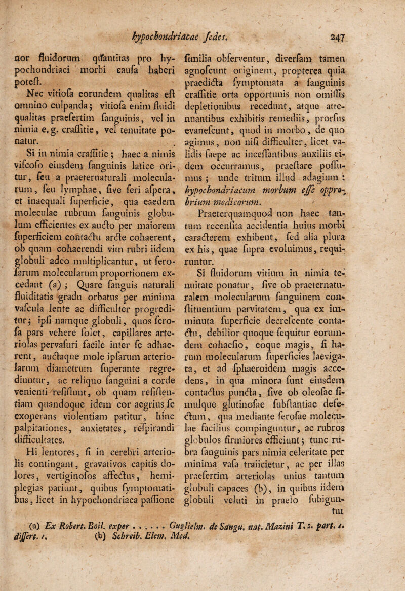 nor fluidorum qvfantitas pro hy- fimilia obferventur, diverfam tamen pochondriaci morbi eaufa haberi agnofeunt originem, propterea quia potefi. praedidla fymptomata a fanguinis Nec vitiofa eorundem qualitas efl craffitie orta opportunis non omiflis omnino culpanda; vitiofa enim fluidi depletionibus recedunt, atque atte- qualitas praefertim fanguinis, vel in nuantibus exhibitis remediis, prorfus nimia e.g. craflitie, vel tenuitate po- evanefeunt, quod in morbo, de quo natur. . agimus, non nifl difficulter, licet va- Si in nimia craflitie; haec a nimis lidis faepe ac inceffantibus auxiliis ei- vifeofo eiusdem fanguinis latice ori- dem occurramus, praeflare poflii- tur, feii a praeternaturali molecula- mus ; unde tritum illud adagium ; rum, feu lymphae, flve feri afpera, hypochondriacum morbum e/fc oppre* et inaequali fuperficie, qua eaedem brium medicorum. moleculae rubrum fanguinis globu- Praeterquamqnod non haec lan¬ ium efficientes ex audio per maiorem tum recenfita accidentia huius morbi fuperficiem contadlu ardle cohaerent, caradlerem exhibent, fed alia plura ob quam cohaerendi vim rubri iidem ex his, quae fupra evoluimus, requi- globuli adeo multiplicantur, ut fero- runtur. farum molecularum proportionem ex- Si fluidorum vitium in nimia te* cedant (a) ; Quare fanguis naturali nuitate ponatur, flve ob praeternatu- fluiditatis gradu orbatus per minima ralcm molecularum fanguinem con* valcula lente ac difficulter progredi- flituentium parvitatem, qua ex im- tur; ipfl namque globuli, quos fero- minuta fuperficie decrefcente conta- fa pars vehere folet, capillares arte- diu, debilior quoque fequitur eoruin- riolas pervafuri facile inter fe adhae- dem cohaefio, eoque magis, fi ha- rent, audlaque mole ipfarum arterio- rum molecularum fuperficies laeviga- Jaruin diametrum fuperante regre- ta, et ad fphaeroidem magis acce- diuntur, ac reliquo fanguini a corde dens, in qua minora funt eiusdem venienti refiflnnt, ob quam refifien- contadlus pirndla, flve ob oleofae fi¬ liam quandoque idem cor aegrius fe mulque glutinofae fubflantiae defe- exoperans violentiam patitur, hinc dium, qua mediante ferofae molcqu- palpitationes, anxietates, refpirandi lae facilius compinguntur, ac rubros difficultates. globulos firmiores efficiunt; tunc ru- Hi lentores, fi in cerebri arterio- bra fanguinis pars nimia celeritate per lis contingant, gravativos capitis do- minima vafa traiicietur, ac per illas lores, vertiginofos affedlus, hemi- praefertim arteriolas unius tantum plegias pariunt, quibus fymptomati- globuli capaces (b), in quibus iidem bus, licet in hypochondriaca paffione globuli veluti in praelo fubigun- tui (a) Ex Robert.Boil. exper ...... Gugllelm. deSdngu, nat* Mazini T*2. parp. /. dffirp. /. (b) Schrtib. Elem, Med.