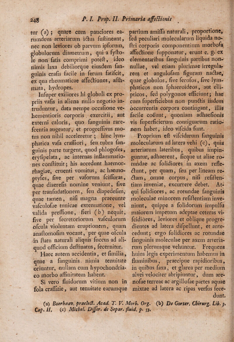 tur (a) ; quare cum pauciores ea* rumdetn arteriarum idus fuftineant, nec non leviores ob parvum ipforum, globulorum diametrum, qui a fyfto- le non fatis comprimi poteft, ideo nimis laxa debiliorque eiusdem fan- guinis crafis facile in ferum fatifcit, ex qna rheumaticae affediones, aflh- nvata, hydropes. Infuper exiliores hi globuli ex pro¬ priis vafis in aliena nullo negotio in¬ truduntur, data nempe occatione ve¬ he me ntioris corporis exercitii, aut externi caloris, quo fanguinis rare- fcentia augeatur, et progreflivus mo¬ tus non nihil acceleretur ; hinc lym¬ phatica vafa craffiori, feu rubra fan¬ guinis parte turgent, quod phlogofes, eryiipelata, ac internas inflammatio- 'iies conftituit ; his accedunt haemor¬ rhagiae, cruenti vomitus, ac haemo- ptyfes, five per vaforum fciffuras, quae diaerefis nomine veniunt, five per tranfudationem, feu diapedefim, quae tamen, nifi magna praeeunte vafculofte tunicae extenuatione, vel valida preffione, fieri (b) nequit, five per fecretoriorum vafculorum ofcula violentam eruptionem, quam anaftomofim vocant, per quae ofcula in flatu naturali aliquis fuccus ad ali¬ quod officium deflinatus, fecernitur. Haec autem accidentia, et fimilia, quae a fanguinis nimia tenuitate oriuntur, nullam cum hypochondria¬ co niorbo affinitatem habent. Si vero fluidorum vitium non in fola eraffitie, aut tenuitate earumque (a) Boerhaa©. praeletf. Ac ad. T. V. h Cap. i/, (c) Micbel. Dffir. de Separ. / partium amiffa naturali, proportione, fed peculiari molecularum liquida no- flri corporis componentium morbofa affedione fupponatur, erunt e. g. ex elementaribus fanguinis partibus non¬ nullae, vel etiam plurimae irregnla? rem et angulofam figuram nadae, quae globulos, five ferofos, five lym¬ phaticos non fphaeroideos, aut elli¬ pticos, fed polygonos efficiunt; hae cum fuperficiebus non pun&is iisdem occurrentia corpora contingant, illis facile coeunt, quoniam adhaefionis vis fuperficierum contiguarum ratio¬ nem habet, ideo vifcida funt. Proprium efi: vifcidarum fanguinis molecularum ad latera vehi (c), quia arteriarum lateribus, quibus impin¬ guntur, adhaerent, ficque ut aliae ro¬ tundae ac folidiores in axem refle- dunt, per quam, feu per lineam re¬ dam , omne corpus, nifi refiflen- tiam inveniat, excurrere debet. At¬ qui folidiores, ac rotundae fanguinis moleculae minorem refifientiam inve¬ niunt, quippe a folidorum impulfu maiorem impetum adeptae ceteras vi- fcidiores, leviores et oblique progre¬ dientes ad latera difpellunt, et ante¬ cedunt ; ergo folidiores ac rotundae fanguinis moleculae per axem arteria¬ rum plerumque vehuntur. Frequens huius legis experimentum habemus in fluminibus, praecipue rapidioribus, in quibus faxa, et glarea per medium alvei velociter abripiuntur, dum are- nofae terreae ac argillofae partes aquae mixtae ad latera ac ripas verfus fece- dunt. orb. Org. (b) De Gorter, Chirurg. Lih. (id. p>