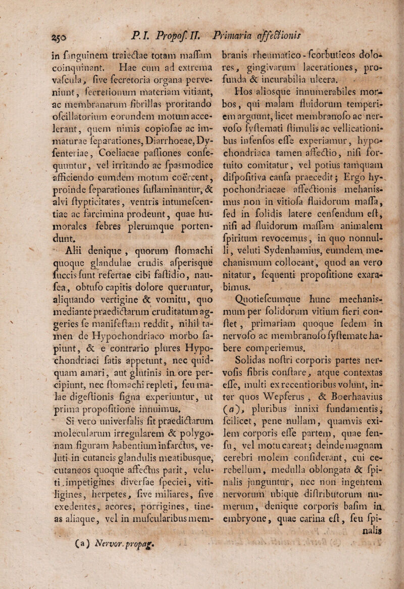 in fanguinera traiedlae totam maffam coinquinant. Hae cum ad extrema vafcula, five fecretoria organa perve¬ niant, fecretionum materiam vitiant, ac membranarum fibrillas proritando ofcillatorium eorundem motum acce¬ lerant, quem nimis copiofae ac im¬ maturae feparationes, Diarrhoeae, Dy- fenteriae, Coeliacae paffiones confe- quuitur, vel irritando ac fpasmodice afficiendo eiimdem motum coercent, proinde feparationes fufiaminantur, <5c alvi flypticitates, ventris intumefcen- tiae ac farcimina prodeunt, quae hu¬ morales febres plerumque porten¬ dunt* Alii denique , quorum flomachi quoque glandulae crudis afperisque fuccisfunt refertae cibi faffidio, nau- fea, obtufo capitis dolore queruntur, aliquando vertigine & vomitu, quo mediante praedicaram cruditatum ag- geries fe manifeftaiii reddit, nihil ta- men de Hypochondriaco morbo fa- piunt, & e contrario plures Hypo¬ chondriaci fatis appetunt, nec quid¬ quam amari, aut glutinis in ore per¬ cipiunt, nec flomachi repleti, feti ma¬ lae digeflionis figna experiuntur, ut prima propofitione innuimus. Si vero imiverfalis fit praedidlarum molecularum irregularem & polygo- nam figuram habentium infarctus, ve- luti in cutaneis glandulis meatibusque, cutaneos quoque affedlus parit, velu- ti .impetigines diverfae fpeciei, viti¬ ligines, herpetes, fivc miliares, five exedentes, acores, porrigines, tine¬ as aliaque, vel in mufcularibus mem¬ branis rheumatico - fcorbuticos doTo- res, gingivarum lacerationes, pro¬ funda & incurabilia ulcera. Hos aliosque innumerabiles mor¬ bos , qui malam fluidorum temperi¬ em arauunt, licet membranofo ac ner- vofo fyflemati flimulisac vellicationi¬ bus infenfos efle experiamur, hypo¬ chondriaca tamen affedlio, nifi for¬ tuito comitatur, vel potius tamquam difpofitiva caufa praecedit; Ergo hy¬ pochondriacae affedlionis mehanis- mus non in vitiofa fluidorum mafla, fed in folidis latere cenfendum efl, nifi ad fluidorum maffam animalem fpiritum revocemus, in quo nonnul¬ li , veluti Sydenhamius, emndern me¬ chanismum collocant, quod an vero nitatur, fequenti propofitione exara¬ bimus. Quotiefcumaue hunc mechanis¬ mum per folidorum vitium fieri con¬ flet , primariam quoque fedem in nervofo ac membranofo fvflemateha- bere comperiemus. Solidas noflri corporis partes ner- vofis fibris conflare, atque contextas eife, inulti ex recentioribus volunt, in¬ ter quos Wepferus , & Boerhaavius (a), pluribus innixi fundamentis, fcilicet, pene nullam, quamvis exi¬ lem corporis efle partem, quae fen- fu, vel motucareat; deinde magnam cerebri molem condiderant, cui ce¬ rebellum, medulla oblongata & /pi¬ nalis junguntur, nec non ingentem nervorum ubique diAnburorum nu¬ merum, denique corporis bafim in embryone, quae carina efl, feu fpi- (a) Nervor. propag.