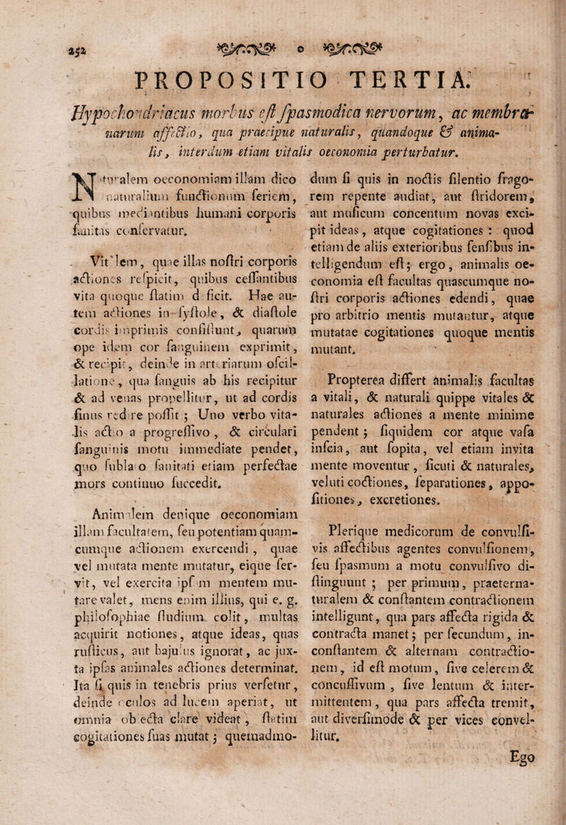 PROPOSITIO tertia; Hypochondriacus morbus eft fpasmodka nervorum, ac membrar narum affe&io, qua praecipue naturalis , quandoque & anima* lis , interdum Miam vitalis oeconomia perturbatur. N'tnralem oeconomiam illam dico naturalium ftmdionum {ericm, quibus medi mtibus humani corporis fknitas confervatur. Vit iem, quae illas noftri corporis adiones relpicit, quibus ceffantibus vita quoque ftatim d fieit. Hae au¬ tem adiones in-lyftole, St diaftole cordis imprimis confidunt, quarum ope idem cor fimguinem. exprimit, St recipit, deinde in arteriarum ofcil- latione, qua (anguis ab his recipitur & ad venas propellitur, ut ad cordis finus redire poffit ; Uno verbo vita¬ lis adio a progreffivo , St circulari fanguinis motu immediate pendet, quo fubla o fanitati etiam perfedae mors continuo fuccedit. Aninv lem denique oeconomiam illam facultatem, feu potentiam quam- cumque adi011 em exercendi , quae vel mutata mente mutatur, eique ler- vit, vel exercita ipf m mentem mu¬ tare valet, mens enim illius, qui e. g. philofophiae {ludium colit, multas, acquirit notiones, atque ideas, quas nidicus, aut bajulus ignorat, ac jux¬ ta ipfas animales adiones determinat. Ita fi quis in tenebris prius verfetur, deinde oculos lucem aperiat, ut omnia ob eda clare videat, ftatim cogitationes luas mutat 5 quemadmo¬ dum fi quis in nodis filentio frago¬ rem repente audiat, aut ftridorem* aut muficum concentum novas exci¬ pit ideas, atque cogitationes : quod etiam de aliis exterioribus fenfibus in- telligendum eft; ergo, animalis oe¬ conomia eft facultas quascumque no- ftri corporis adiones edendi, quae pro arbitrio mentis mutantur, atque mutatae cogitationes quoque mentis mutant. Propterea differt animalis facultas a vitali. St naturali quippe vitales <5c naturales adiones a mente minime pendent; fiquidem cor atque vafa infeia, aut fopita, vel etiam invita mente moventur , ficuti St naturales, veluti codiones, fe parat ion es, appo- fitiones, excretiones, Plerique medicorum de convulfi- vis affedibus agentes convulfionem, feu fpasmum a motu convulfivo di- ftinguunt ; per primum, praeterna- turalem St conflantem contradionem intelligunt, qua pars affeda rigida St contrada manet; per fecundum, in- conftantem St alternam contradio¬ nem, id eft motum, five celerem St concuffivum , five lentum St inter¬ mittentem , qua pars affeda tremit, aut diverfimode St per vices convel¬ litur. Ego
