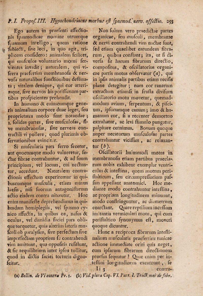 Ego autem in praefenti affectio¬ nis fpasmodicae nomine utrum que fpasmum intelligo, quem ratione fubiedi, five loci, in quo agit, tri¬ plicem confidero: animalem fcilicet, qui mufculos voluntario motui fer- vientes invadit; naturalem, qui vi- fcera praefer tini membranofa & ner- vofa naturalibus functionibus defiina- ta ; vitalem denique ? qui cor arteri- asque, five nervos hispotiffumim par- tib us profpicientes prehendit. I11 humano & cuiuscumque gene¬ ris animalium corpore duae leges, feu proprietates modo funt notandae ; 1. folidas partes, five mufculofas, fi¬ ve membranofas, five nerveas con- tradili vi pollere, quod plurimis ob- fervationibus evincitur. Si mnfcularis pars ferro fecetur, aut quocumque modo vulneretur, fe- (tae fibrae contrahuntur, & ad fuum principium, vel locum, cui nectun¬ tur, accedunt. Naturalem contra¬ di onis effectum experiremur in qui¬ buscumque mufculis, etiam minus laefis, nifi fuorum antagonifiarmn actio eisdem contra niteretur. Hoc enim manifefie deprehendimus in qui¬ busdam hemiplegiis, vel fpasmo cy¬ nico affectis, in quibus os, nafus <Sc oculus, vel dimidia faciei pars obli¬ que torquetur, quia alterius lateris mu- fculiob paralyfim, five perfectam five imperfectam propriam fe contrahendi vim amittunt, qua oppofitis refifiunt, &fic aequilibrium inter ipfos tollitur, quod in didis faciei torturis digno- fcitur. * • .* ■ V w' * - '• -• :•••«■ (a) Bell in. de Vi contra /¥, u (b) Vu Non fohun vero praedictae partes organicae, feu mufculi, membranae & nervi contrahendi vim nactae funt, fed etiam quaelibet earundem fibra¬ rum, quibus confiant; ita, ut fi di- verfa fit harum fibrarum directio, compofitus, <3t ofcillatorius organi¬ cae partis motus obfervatur (a), qui in ipfis animalis partibus etiam recifis plane detegitur ; nam cor ranarum extractum etiam fi in frufia divifum ofcillatorio motu movetur, quemad¬ modum avium, ferpentUm, <k pifci- urn, ipforumque canum ; imo & hu¬ manum cor, fi a recenter demortuo extrahatur, ac levi fiimulo pungatur, palpitare cernimus. Bovuni quoque nuper necatorum mufculofae partes contrahuntur viciffim , ac relaxan¬ tur (b). Ofcillatorii huiusmodi motus in membranofis etiam partibus praecia-, rum nobis exhibent exemplar ventri¬ culus <$C intefiina, quem motum peri- fialticum , feu circumprefforium pafi fim appellant anatomici. Hoc me¬ diante modo contrahuntur intefiina, ac propriam longitudinem minuunt, modo conftringuntur, ac diametrum coardant. Quare reptilium incefium imitantia vermiculari motu, qui cum perifialtico fynonymus eft, moveri quoque dicuntur. Hunc a reciproca fibrarum intefii- nalium mu (cularis praefertinv tunicae adione immediate oriri quis neget, cum ipfarum fibrarum diredionem prorfus fequatur t Quae enim per in.- . tefiini longitudinem excurrunt , fe Ii 3 contra-' \ [dura Caj>. VL Part, 1. Traft, mei ckfihr.