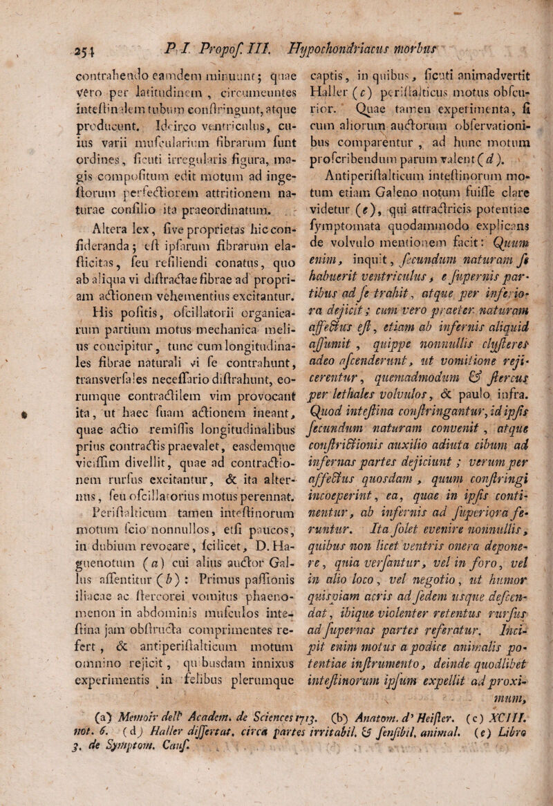 contrahendo eamdem minuunt; quae vero per latitudinem , circumeuntes inteAin ilem tubum eonftrmgunt, atque producunt. Idcirco ventriculus, cu¬ ius varii mufeulariiun fibrarum funt ordines, fi cuti irregularis figura, ma¬ gis compofitum edit motum ad inge- Aorum perfedtiorem attritionem na¬ turae confilio ita praeordinatum. Altera lex, fi ve proprietas hiccon- fideranda; e A ipfarum fibrarum ela- Aicitas, feu refiliendi conatus, quo ab aliqua vi diAradlae fibrae ad propri¬ am adiionem vehementius excitantur. His politis, ofcillatorii organica¬ rum partium motus mechanica meli¬ us' concipitur, tunc cum longitudina¬ les fibrae naturali ci fe contrahunt, transverfales neceffario difirahunt, eo- rumque eontradlilem vim provocant ita, ut haec fuam adlionem ineant, quae adlio remifiis longitudinalibus prius contradlispraevalet, easdemque viciffim divellit, quae ad contradlio- nem rurfus excitantur, & ita alter¬ nus , feu ofcillatorius motus perennat. Perifialticum tamen intefiinorum motum icio nonnullos, etfi paucos, in dubium revocare, fcilicet, D. Ha- guenotum (a) cui alius audior Gal¬ lus aflentkur (&) : Primus paflionis iliacae ac ftercorei vomitus phaeno¬ menon in abdominis mufculos inte- Aina jam obflrudla comprimentes re¬ fert , <5c antiperifialticum motum omnino rejicit, qti busdam innixus experimentis in felibus plerumque captis, in quibus, ficuti animadvertit Haller (c) pcrifialticus motus obfcu- rior. Quae tamen experimenta, fi cum aliorum a udiorum obiervationi- bus comparentur , ad hunc motum pro feri bendum parum valent (d). Antiperiflalticum intefiinorum mo* tum etiam Galeno notum fuifle clare videtur (^), qui attradlricis potentiae fymptomata quodammodo explicans de volvulo mentionem facit: Quum enim, inquit, fecundum naturam f$ habuerit ventriculus, e fup emis par¬ tibus ad je trahit, atque per inferio¬ ra dejicit; cum vero praeter naturam affeMics ejl, etiam ab infernis aliquid ajfumit , quippe nonnullis clyferes adeo fcenderunt, ut vomitione reji¬ cerentur , quemadmodum & flercus per lethales volvulos, Sc paulo infra. Qiiod intefina conf ringantur, id ipfs Jecundum naturam convenit , atque confri&Uonis auxilio adiuta cibum ad infernas partes dejiciunt ; verum per affeffus quosdam , quum confringi incoeperint, ea, quae in ipfs conti¬ nentur, ab infernis ad fuptriora fe• runtur. Ita Jolet evenire nonnullis , quibus non licet ventris onera depone¬ re , quia verjantur, vel in foro, vel in alio loco, vel negotio, ut humor quispiam acris adJedem usque defen¬ dat , ibique violenter retentus rurfus ad fupernas partes referatur. Inci¬ pit enim motus a podice animalis po¬ tentiae infrumento, deinde quodlibet intef inorum ipjum expellit ad proxi- N muni. (a) Metnoir delt Ac a dem, de Sciences 1713. (b) Anatom. dy Heijlev. (c) XCI11. not. 6. ( d j Haller differt at, circa partes irritabit, & fmjibil, animal, (e) Libro 3. de SytHptom. Cauf,