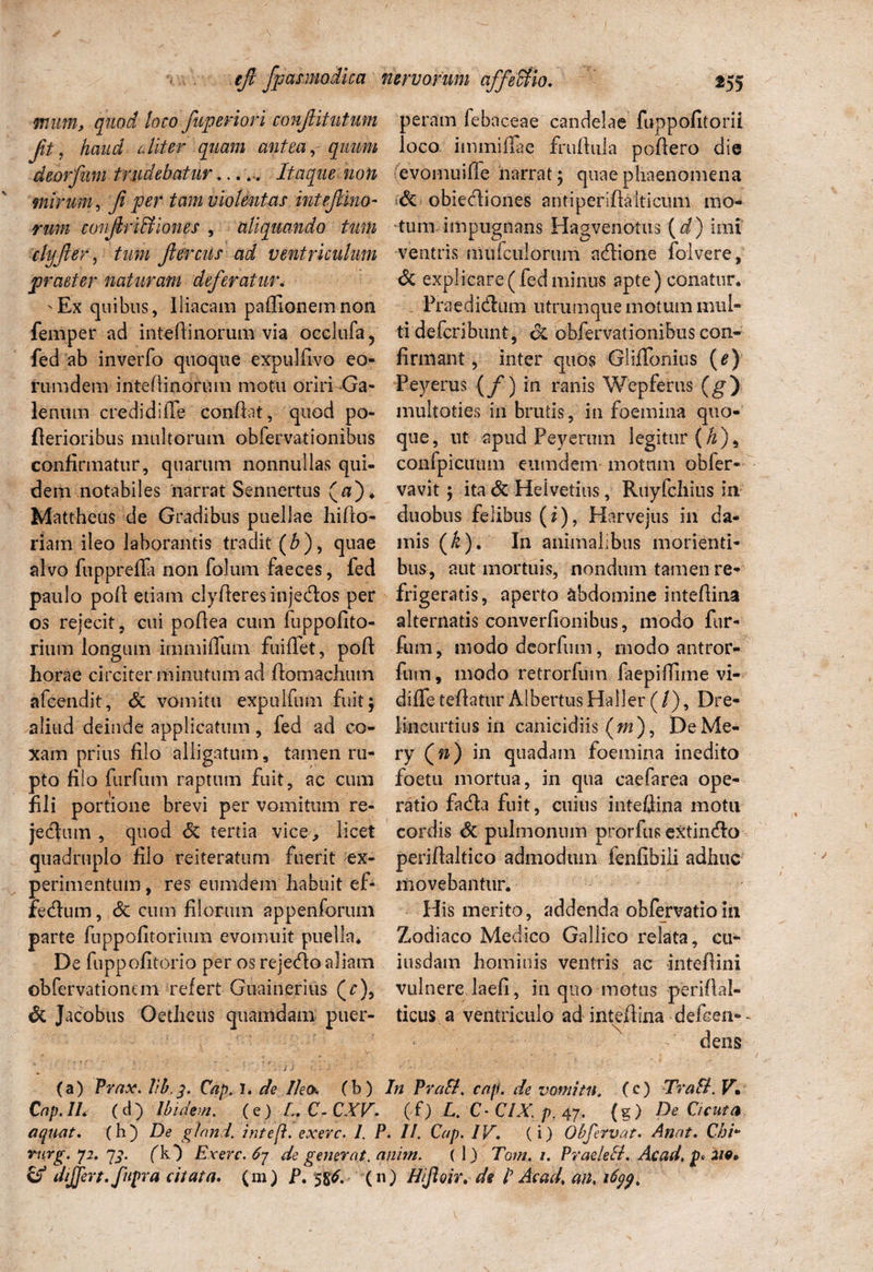 mum, quod loco fuperiori conjlitutum p, haud ullter quam antea, quum deorfum trudebatur...... Itaque non mirum, Ji per tam violentas intejlino- rum covJlriBiones , aliquando tum clyfter, tum ftercus ad ventriculum praeter naturam deferatur. ^Ex quibus, Iliacam paflionemnon femper ad intedinorum via occlufay fed ab inverfo quoque expulfivo eo¬ rum dem intedinorum motu oriri Ga¬ lenum credidiffe condat, quod po- derioribus multorum obfervationibus confirmatur, quarum nonnullas qui¬ dem notabiles narrat Sennertus (#)♦ Mattheus de Gradibus puellae hido- riam ileo laborantis tradit (£), quae alvo fupprefla non folum faeces, fed paulo pod etiam clyderes injecdos per os rejecit, cui podea cum fuppofito- rium longum immifllim fuiffet, pod horae circiter minutum ad domachiun afcendit, Si vomitu expulfum fuit; aliud deinde applicatum, fed ad co¬ xam prius filo alligatum, tamen ru¬ pto filo fiirfum raptum fuit, ac cum fili portione brevi per vomitum re¬ jectum , quod & tertia vice, licet quadruplo filo reiteratum fuerit ex¬ perimentum , res enmdem habuit ef¬ fectum , Si cum filorum appenforum parte fuppofitorium evomuit puella* De fuppofitorio per os rejeflo aliam ©bfervationem refert Guainerius (r), Si Jacobus Oethcus quamdam puer¬ peram febaceae candelae fuppofitorii loco immiflae frudula podero die evomuide narrat; quae phaenomena Si obiediones antiperidalticuni mo¬ tum impugnans Hagvenotus (d) imi ventris mulculorum adfione folvere, & explicare (fed minus apte) conatur. . Praedi&um utrumque motum mul¬ ti defcribunt, 6c obfervationibus con¬ firmant , inter quos Gliffonius (e) Peyerus ( f) in ranis Wepferus (g) multoties in brutis, in foemina quo¬ que, ut apud Peyerum legitur (&), confpicuum eumdem motum obfer- vavit; ita Si Helvetius, Rdyfchius in duobus felibus (i), Harvejus in da¬ mis (/e). In animalibus morienti- bus, aut mortuis, nondum tamen re¬ frigeratis, aperto abdomine intedina alternatis converfionibus, modo fur- fum, modo deorfum, modo antror- fnm, modo retrorfum faepifiime vi- dififetedatur AlbertusHaller (/), Dre- lincurtius in canicidiis (w), DeMe- ry (n) in quadam foemina inedito foetu mortua, in qua caefarea ope¬ ratio fa<da fuit, cuius intedina motu cordis Si pulmonum prorfus extin<do periflaltico admodum ienfibili adhuc movebantur. His merito, addenda obfervatioin Zodiaco Medico Gallico relata, cu* iusdam hominis ventris ac intedini vulnere laefi, in quo motus peridal- ticus a ventriculo ad intedina defeen-~ \ , (a) Prox. lib,3. Cap. I. de Ileo* (b) In PraB. cap. de vomitu. (e) TraB. V» Cap.IL (d) Ibidem, (e) I. C- CXV- (f) L. C- CIX, p. 47. (g) De Cicuta aquat. (h) De glnnd. inteft. exerc. /. P. II. Cap. IV. (i) Obfervat. Anat. Chi* Yurg.yi.qz. (IO Exerc. 67 de generat, anim. (1) Tom. 1. PraeleB. Ac ad. p* 2W»