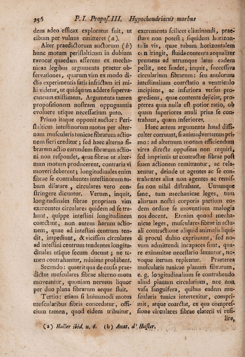 dens adeo efficax exploratus fuit , ut cibum per vulnus emitteret ( a ). Alter praeditiorum aucSorum (A) hunc motum perifialticum in dubium revocat quaedam afferens ex mecha¬ nicae legibus argumenta praeter ob- fervationes, quarum vim ex modo di¬ tiis experimentis latis infriciam iri mi¬ hi videtur, ut quidquam addere fuperva- caneuinexifiimem. Argumenta tamen propolitionem nofiram oppugnantia evoluere utique neceffarium puto. Primo itaque opponit aucior: Peri- fialticus inteflinorum motus per alter¬ nam mufcukris tunicae fibrarum adtio- nem fieri creditur ; fed haec alterna fi¬ brarum adtlo earundem fibrarum aciio- ni non refpondet, quae fibrae ut alter¬ num motum producerent, contraria vi moveri deberent; longitudinales enim fibrae fe contrahentes intefiinorum tu¬ bum dilatare , circulares vero con- firingere dicuntur, Verum, inquit, longitudinales fibrae propriam vim exercentes circulares quidem ad fe tra¬ hunt, quippe intefiini longitudinem coarclant, non autem harum actio¬ nem * quae ad intefiini centrum ten¬ dit, impediunt, <3c viciffim circulares ad intefiini centrum tendentes longitu¬ dinales utique fecum ducunt ; ne ta¬ men contrahantur, minime prohibent. Secundo: quaerit qua de cauta prae¬ dictae mufculares fibrae alterno motu moveantur, quoniam nerveus liquor per duo plana fibrarum aeque fluit. Tertio: etiam fi huiusmodi motus mufcularibus fibris concedatur, offi¬ cium tamen, quod eidem tribuitur * ( a ) Hali er ibid, 7/, 6, (b) Anat* ( excrementa fcilicet eliminandi, prae- fiare non potefi ; fiquidem horizon¬ talis vis, quae tubum horizontalem ct n Iringit , fluida contenta aequaliter premens ad utrumque latus eadem pellit, nec fuadet, inquit, fuccefliva circularium fibrarum: feu anulorum intefiinaiium coanfiatio a ventriculo incipiens, ac inferiora verfus pro¬ grediens , quae contenta dejiciat, pro- pterea quia nulla efi potior ratio, ob quam fuperiores anuli prius fe con¬ trahant, quam inferiores. Haec autem argumenta haud diffi¬ culter corruunt, fi animadvertamus pri? mo : ad alternum motum efficiendum vires directe oppofitas non requiri, fed imprimis ut contractae fibrae poft fuam actionem remittantur, ac rela¬ xentur , deinde ut agentes ac fe con¬ trahentes alias non agentes ac remif- fas non nihil difirahant. Utrumque fane, tum mechanicae leges, tum aliarum nofiri corporis partium eo¬ dem ordine fe moventium analogia nos docent. Etenim quoad mecha¬ nicae leges, mufculares fibrae in actu- ali contractione aliquid animalis liqui¬ di procul dubio exprimunt, fed no¬ vum admittendi incapaces funt, qua¬ re exinanitae neceflario laxantur ? no voque iterum replentur. Praeterea mufcularis tunicae planum fibrarum, e. g. longitudinalium fe contrahendo aliud planum circularium, nec non vafa fanguifera, quibus eadem mu* fcularis tunica intertexitur, compri¬ mit, atque coarctat, ex qua compref- fione circulares fibrae elaterii vi refi¬ ce, * Hrijler>