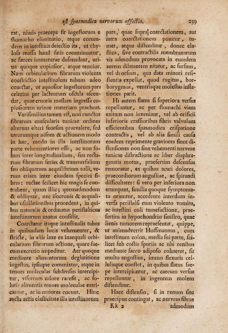 rat, nimis praeceps fit ingedorum e ftomacho eliminatio, atque eorum- detn in intedinisdeiedio ita , ut chy- lofa inafTa haud fatis comminuatur, ac faeces immaturae defcendant, uri¬ na quoque copiofior, atque tenuior. Nam orbicularium fibrarum violenta conftridio intedinalem tubum adeo coardat, iit aquofior ingedorum pars celerius per ladeorutri ofcula afcen- dat, quaecruoris inaflam ingrefla co- pioiiorem urinae materiam praebeat. Verifimilius tamen ed, non eundos fibrarum mufcularis tunicae ordines alterum alteri feorfim praevalere, fed utrorumque niftim & adionem modo in hac, modo in illa intedinorum parte vehementiores efTe , ac non fo- him inter longitudinalium, feu reda- rum fibrarum feries dc transverfaliuni feu obliquarum aequilibrium tolli, ve¬ rum etiam inter eiusdem fpeciei fi¬ bras : redae fcilicet hic magis fe con¬ trahent, quam illic; quemadmodum 6c obliquae, nec ifocronis dc aequali¬ bus ofcillationibus procedent , in qui¬ bus naturalis & ordinatus periftalticus intedinorum motus confidit. Coardatur itaque intedinalis tubus in quibusdam locis vehementer, dc dride, in aliis laxe ex inaequali orbi¬ cularium fibrarum adione, quare fae¬ cum excretio impeditur. Aer quoque mediante alimentorum deglutitione ingedus, ipfisqne commixtus, atque in tenues moleculas fubdivifus intercipi¬ tur, vifcerum calore rarefit, ac fo¬ llitis alimentis tenues moleculae extri¬ cantur, ac in maiores coeunt. Hinc auda aeris elaflicitate illa intedinorum pars,’ quae fuprajcoardationem, aut intra coardationem ponitur, tu¬ met, atque didenditur , donec ela- flica, five eontradilis membranarum vis admodum provocata in eumdem aerem dilatantem nitatur, ac furfum, vel deorfiun, qua data minori reli¬ dentia expellat, quod rugitus, bor- borygmos, ventrisque moleflas infla¬ tiones parit. Hi autem flatus fi fuperiora verfus repellantur, ac per domachi viam exitum non inveniant, vel ab orificii inferioris craffioribus fibris valvulam efficientibus fpasmodica crifpatione contradis, vel ab alia fimili caufa eosdem reprimente graviores fiunt di- flenfiones non fine vehementi nerveae tunicae difiradione ac liber diaphra¬ gmatis motus, praefertim defcenfus remoratur, ex quibus acuti dolores, praecordiorum anguftiae, ac fpirandi difficultates: fi vero per inferiora non erumpant, fimilia quoque fymptoma- ta oriuntur, accedente interdum in- verfa perifialfi cum violento vomitu, ac intefiini coli tumefadione , prae¬ fertim in hypochondrio finidro, quae lienis tumorem repraefentat, quippe, ut animadvertit Hoffinannus , cum inteflinum colon, media fui parte, fci¬ licet fub coflis fpuriis ac ubi renibus mediante facco adipofo cohaeret, fit multo angudius, immo flexuris cel¬ lulisque condet , in quibus flatus fae- pe intercipiuntur, ac caecum verfus repelluntur, in ingentem molem didenditur. Haec didenfio, fi in renum fitu praecipue contingat, ac nerveas fibras Kk 2 admodum