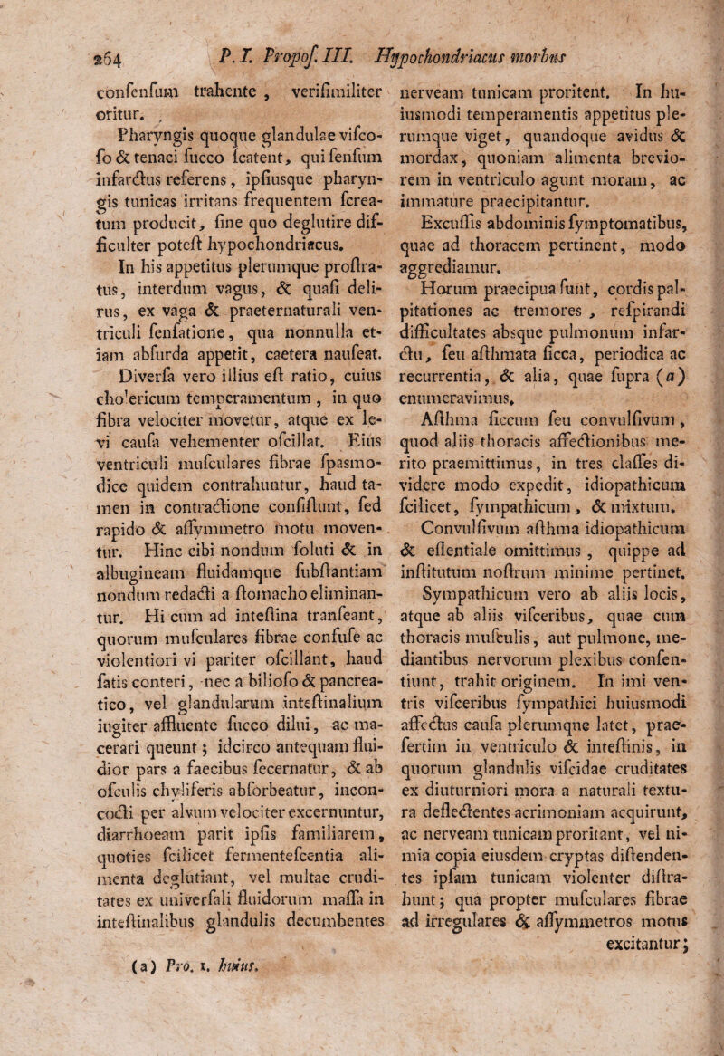 confenfum trahente , verifimiliter oritur. , Pharyngis quoque glandulae vifco- fo & tenaci fucco Icatent, quifenfum infarcflus referens, ipfiusque pharyn¬ gis tunicas irritans frequentem fcrea- tum producit, une quo deglutire dif¬ ficulter potefi hypochondriacus. In his appetitus plerumque proflra- tus, interdum vagus, St quafi deli¬ rus, ex vaga St praeternaturali ven¬ triculi fenfatione, qua nonnulla et¬ iam abfurda appetit, caetera naufeat. Diverfa vero illius efl ratio, cuius cholericum temperamentum , in quo fibra velociter movetur, atque ex le- VTi caufa vehementer ofcillat. Eius ventriculi mufculares fibrae fpasmo- dice quidem contrahuntur, haud ta¬ men in contractione confidunt, fed rapido St afiymmetro motu moven¬ tur. Hinc cibi nondum foluti St in albugineam fluidamque fubfiantiam nondum redacti a fiomacho eliminan¬ tur. Hi cum ad inteflina tranfeant, quorum mufculares fibrae confufe ac violentiori vi pariter ofcillant, haud fatis conteri, nec a biliofo St pancrea¬ tico, vel glandularum mteflinaliiim iugiter affluente fucco dilui, ac ma¬ cerari queunt; idcirco antequam flui¬ dior pars a faecibus fecernatur, &ab ofculis chyli feris abforbeatur, incon- cocti per alvum velociter excernuntur, diarrhoeam parit ipfls familiarem, quoties fcilicet fermentefcentia ali¬ menta deglutiant, vel multae crudi¬ tates ex univerfali fluidorum mafla in inteftinalibus glandulis decumbentes nerveam tunicam proritent. In hu- iusmodi temperamentis appetitus ple¬ rumque viget, quandoque avidus St mordax, quoniam alimenta brevio¬ rem in ventriculo agunt moram, ac im m a tu re pra eci pi tan tu r. Excudis abdominis fymptomatibus, quae ad thoracem pertinent, modo aggrediamur. Horum praecipua funt, cordis pal¬ pitationes ac tremores , rcfpirandi difficultates absque pulmonum infar- Hu, feu aflhmata ficca, periodica ac recurrentia, <3c alia, quae fupra (a) enumeravimus, Aflhma ficcum feu convulfivum , quod aliis thoracis affeclionibus me¬ rito praemittimus, in tres claffes di¬ videre modo expedit, idiopathicum fcilicet, fympathicum, & mixtum. Convulfivum aflhma idiopathicum St eflentiale omittimus , quippe ad inflitutum noftrum minime pertinet. Sympathicum vero ab aliis locis, atque ab aliis vifceribus, quae ctun thoracis muftulis, aut pulmone, me¬ diantibus nervorum plexibus confen- tiunt, trahit originem. In imi ven¬ tris vifceribus fympathici huiusmodi affecflus caufa plerumque latet, prae- fertim in ventriculo St inteflinis, in quorum glandulis vifeidae cruditates ex diuturniori mora a naturali textu¬ ra defle<Aentes acrimoniam acquirunt, ac nerveam tunicam proritant, vel ni¬ mia copia eiusdem cryptas diftenden- tes ipfam tunicam violenter diflra- hunt; qua propter mufculares fibrae ad irregulares & affymiiietros motus excitantur; (a) Pro. i. huius.