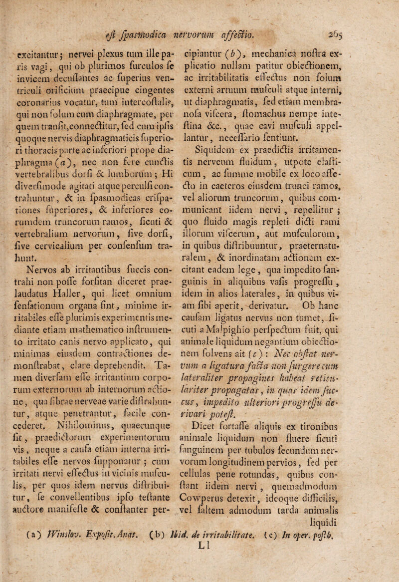 excitantur; nervei plexus tum ille pa- cipiaiitur (&), mechanica noftra ex- ris vagi, qui ob plurimos furculos fe invicem decuflantes ac fuperius ven¬ triculi orificium praecipue cingentes coronarius vocatur, tum intercoftalip, qui non folum cum diaphragmate, per quem tranfit,conneditur, fed cum ipfls quoque nervis diaphragmaticis fuperio- ri thoracis parte ac inferiori prope dia- plicatio nullam patitur obiedionem, ac irritabilitatis eftedus non fokun externi artuum muiculi atque interni, ut diaphragmatis, fed etiam membra- nofa vifcera, flomachus nempe inte- Aina <5cc., quae cavi mufculi appel¬ lantur, necdlario fentiimt. Siquidem ex praedidis irritamen- phragma(a), nec non fere cuncfbis tis nerveum fluidum, utpote elafli- vertebralibus dorfl cc lumborum; Hi diverfimode agitati atque perculi! con¬ trahuntur, & in fpasmodicas crifpa- tiones fuperiores, & inferiores eo- mmdem truncorum ramos, ficuti & vertebralium nervorum, live dorfl, cum, ac funi me mobile ex locoaffe- cflo in caetcros eiusdem trunci ramos* vel aliorum truncorum, quibus com¬ municant iidem nervi , repellitur ; quo fluido magis repleti didi rami illorum vifcerum, aut mufculorum, five cervicalium per confenfum tra- in quibus diflribuiintur, praeternatn hunt. ralern Nervos ab irritantibus fuccis con¬ trahi non poflfe foriitan diceret prae- laudatus Haller, qui licet omnium fenfattonum organa fint, minime ir¬ ritabiles efle plurimis experimentis me¬ diante etiam mathematico inflrumen- to irritato canis nervo applicato, qui minimas eiusdem contractiones de¬ ni onfl rabat , clare deprehendit. Ta- men diverfam efle irritantium corpo¬ rum externorum ab internorum aclio- ne, qua flbrae nerveae varie diflrahim- tur, atque penetrantur, facile con¬ cederet* Nihilominus, quaecunque fit, prae di Horum experimentorum & inordinatam adionem ex- qua impedito fan- citant eadem lege guinis in aliquibus vafis progreffu , idem in alios laterales, in quibus vi¬ am fibi aperit, derivatur. Ob hanc caufam ligatus nervus non tumet,-fi¬ cuti aMalpighio perfpediim fuit, qui animale liquidum negantium obiedio- nem folvens ait (c) : Nec objicit ner- vim a ligatura fabra non fur gere cum later alit er propagines habeat reticu - lar it er propagatas, in quas idem fuc- cus, impedito ulteriori progreffu de¬ rivari potefl. Dicet fortafle aliquis ex tironibus animale liquidum non fluere fleuti vis, neque a caufa etiam interna irri- fanguinem per tubulos fecundum ner- tabiles efle nervos fupponatur ; cum vorum longitudinem pervios, fed per irritati nervi effedus in vicinis mufeu lis, per quos idem nervus diftribui- tur, fe convellentibus ipfo teftante audore manifefte & conilanter per- cellulas pene rotundas, quibus con¬ flant iidem nervi , quemadmodum Cowperus detexit, ideoque difficilis, vel labem admodum tarda animalis liquidi (a) JVimhv. Expofit* Anat. (b) Uid, de irritabilitate, (c) ln oper. pofh, L1