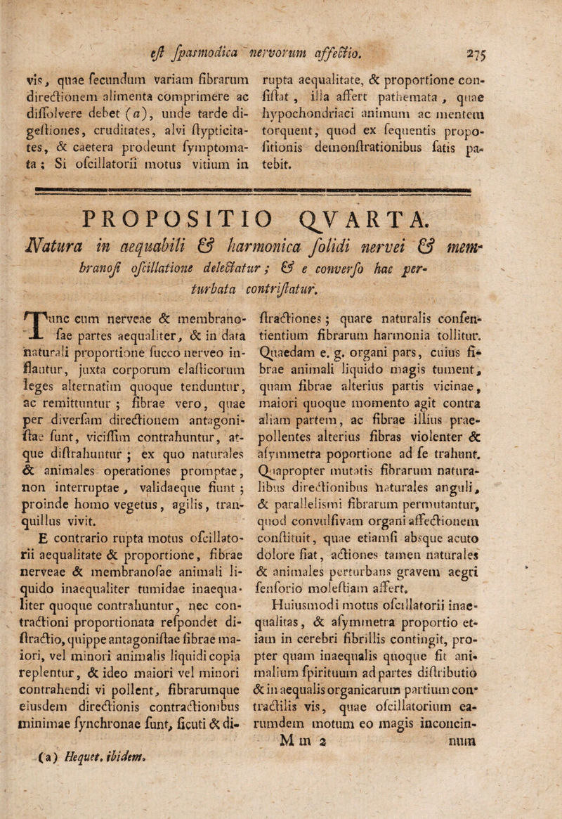 vis, quae fecundum variam fibrarum rupta aequalitate, & proportione con- (3 i regionem alimenta comprimere ac fiftat , illa affert pathemata , quae diffolvere debet (a), unde tarde di- hypochondriaci animum ac mentem geftiones, cruditates, alvi ftypticita- torquent, quod ex fequentis propo¬ les, & caetera prodeunt fymptoma- fitionis demonfirationibus fatis pa¬ la ; Si ofciilatorii motus vitium in tebit. PROPOSITIO QV A R T A. Natura in aequabili & harmonica /olidi nervei & mem- branof ofcillatione dele&atur; & e converfo hac per¬ turbata contrijiatur. HHnnc cum nerveae <& membrano- JL fae partes aequaliter, & in data naturali proportione fucco nerveo in¬ flantur, juxta corporum elafiicorum leges alternatim quoque tenduntur, ac remittuntur 5 fibrae vero, quae per diverfam direCtionem antagoni- ftae funt, vicifilm contrahuntur, at¬ que difirahuntur ; ex quo naturales <5c animales operationes promptae, non interruptae , validaeque fiunt ; proinde homo vegetus, agilis, tran¬ quillus vivit. E contrario rupta motus ofcillato- rii aequalitate & proportione, fibrae nerveae & membranofae animali li¬ quido inaequaliter tumidae inaequa¬ liter quoque contrahuntur, nec con¬ tractioni proportionata refpondet di- flra&io, quippe antagoniftae fibrae ma¬ iori, vel minori animalis liquidi copia replentur, & ideo maiori vel minori contrahendi vi pollent, fibrarumque eiusdem direCtionis contraCtionibus minimae fynchronae funt,, ficuti & di- firaCtiones; quare naturalis confen- tientium fibrarum harmonia tollitur. Quaedam e. g. organi pars, cuius fi¬ brae animali liquido magis tument, quam fibrae alterius partis vicinae, maiori quoque momento agit contra aliam partem, ac fibrae illius prae¬ pollentes alterius fibras violenter & afymmetra poportione ad fe trahunt. Quapropter mutatis fibrarum natura¬ libus direCtionibus 'tiaturales anguli, & parallelismi fibrarum permutantur, quod convulfivam organi affeCtionem confiituit, quae etiamfi absque acuto dolore fiat, aCtiones tamen naturales & animales perturbans gravem aegri fenforio molefiiam affert, Huiusmodi motus ofciilatorii inae¬ qualitas , & afymmetra proportio et¬ iam in cerebri fibrillis contingit, pro¬ pter quam inaequalis quoque fit ani¬ malium fpirituum ad partes difiributio & in aequalis organicarum partium con* tractilis vis, quae ofcillatorium ea¬ rum dem motum eo magis inconcin- Mm 2 mun (a) Hequet. ibidem.