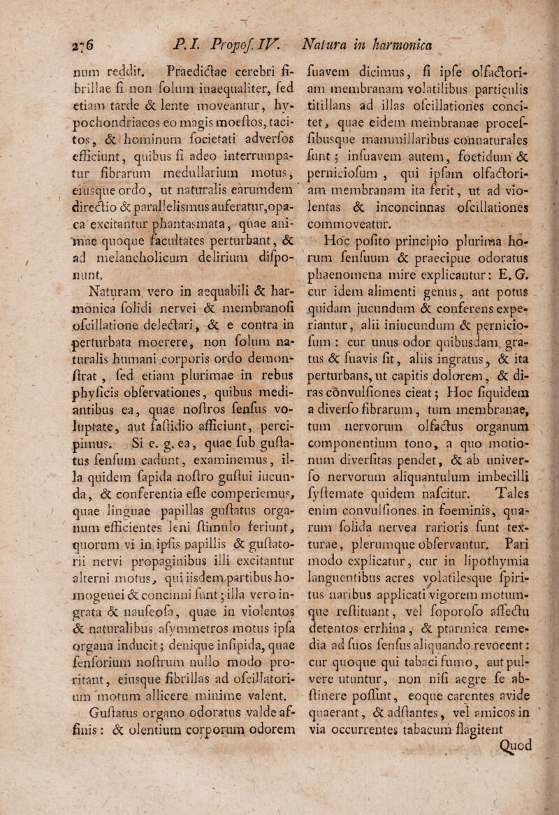 2~6 MI. Propof.lV. Natura in harmonica num reddit. Praedidae cerebri fi- fuavem dicimus, fi ipfe olfadori- brillae fi non folum inaequaliter, fed am membranam volatilibus particulis etiam tarde Sc lente moveantur, hv- titillans ad illas olcillationes conci- pochondriacos eo magis moefios, taci- tet, quae eidem membranae procef- to$, Sc hominum focietati adverfos fibusque mammillaribus connaturales efficiunt, quibus fi adeo interrumpa- funt 5 infuavem autem, foetidum <5c tur fibrarum medullarium motus, perniciofum , qui ipfam olfadlori- eiusqueordo, ut naturalis earumdem am membranam ita ferit, ut ad vio- diredio (Scparallelismus auferatur,opa- lentas 6c inconcinnas ofcillationes ca excitantur phantasmata, quae ani- commoveatur, mae quoque facultates perturbant, Sc Hoc pofito principio plurima ho- ad melancholicum delirium difpo- rum fenfuum Sc praecipue odoratus nont, phaenomena mire explicantur: E, G. Naturam, vero in aequabili Sc har- cur idem alimenti genus, aut potus manica folidi nervei <5c membranofi quidam jucundum <5c conferens expe- ofcillatione deledari, & e contra in riantur, alii iniucundum Si pernicio- perturbata moerere, non folum na- fum : cur unus odor quibusdam gra- turalis humani corporis ordo demon- tus Sc fuavis fit, aliis ingratus ? Sc ita flrat , fed etiam plurimae in rebus perturbans, ut capitis dolarem, Sc di- phyficis obfervationes, quibus medi- ras cdnvulfiones cieat; Hoc fiquidem antibus ea, quae nofiros fenfus vo- a diverfofibrarum, tum membranae, luptate, aut faflidio afficiunt, perci- tum nervorum olfadus organum pimus. Si e. g. ea, quae fub gufia- componentium tono, a quo motio- tus fenfum cadunt, examinemus, ii- num diverfitas pendet, Sc ab univer- la quidem fapida nofiro gufiui iucun- fo nervorum aliquantulum imbecilli da, Sc conferentia efle comperiemus, fyflemate quidem nafcitur. Tales quae linguae papillas guflatus orga- enim convulfiones in foeminis, qua¬ lium efficientes leni fiimulo feriunt, rum foiida nervea rarioris funt tex- quorum vi in ipfis papillis Sc gufiato- turae, plerumque obfervantur. Pari rii nervi propaginibus illi excitantur modo explicatur, cur in Jipofhymia alterni motus, quiiisdempartibusho- languentibus acres vplatilesque fpiri- mogenei Sc concinni funt; illa vero in- tus naribus applicati vigorem motum- grata Sc naufeofa, quae in violentos que refiituant, vel foporofo affiedu Sc naturalibus afymmetros motus ipfa detentos errhina , Sc ptarmica reme- orgaua inducit; denique infipida, quae dia ad fuos ienfus aliquando revocent: fenforium nofirum nullo modo pro- cur quoque qui tabaci fumo, autptil- ritant, eiusque fibrillas ad ofciilatori- vere utuntur, non nifi aegre fe ab- um motum allicere minime valent. (linere poffint, eoque carentes avide Guflatus organo odoratus valde af- quaerant, Sc adflantes, vel amicos in finis: <3c olentium corporum odorem via occurrentes tabacum flagitent ✓ Quod