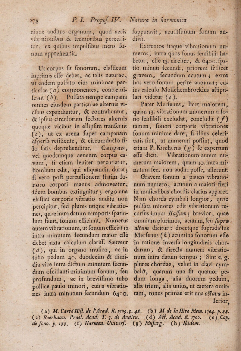 nique auditus organum, quod aeris vibrationibus <Sc tremoribus percelli¬ tur, ex quibus impulfibus mens fa¬ num apprehendit* Ut corpus fit foiiorum, elafticum in primis e (Te debet, ac talis naturae, ut eodem pulfato eius minimae par¬ ticulae (0) componentes, contremi- icant (b)\ Pullata nempe campana omnes eiusdem particulae alternis vi¬ cibus expanduntur, & contrahuntur, 3c ipfuis circulorum fecflores alternis quoque vicibus in ellipfim tranfeunt fupputavit, acutifiiinum fonum au¬ divit. Extremos itaque vibrationum nu¬ meros , intra quos fenus fenfibilf ha¬ betur, ede 13. circiter, & 6400. fpa- tio.minuti fecundi, priorem fcilicet gravem , fecundum acutum ; extra hos vero fonum perire autumat; cu¬ ius calculo MuiTchembroekius adipu- lari videtur (e). Pater Merfeniis, licet maiorem, quam 13. vibrationum numeriun a fo- no fenfibili excludat, concludit (/) tamen, fonori corporis vibrationes (c), ut ex arena fuper campanain fonum minime dare, fi illius celeri- afperfa refiiiente, & circumdudo fi- tatis fint, ut numerari poffint, quod io fatis deprehenditur. Campana, etiam P. Ktrcherus (g) fe expertum, vel quodcimqtse aeneum corpus ca- eiTe dicit. Vibrationum autem nu- fi etiam leniter percutiatur, merum maiorem, quam io. intra mi« vum bombum edit, qui aliquandiu durat; nutum fec, non audiripofTe, aderunt. fi vero poft percudlonem ft-atim fo noro corpori manus admoveatur, idem bombus extinguitur ; ergo una elaftici corporis vibratio auditu non percipitur, fed plures utique vibratio¬ nes, quae intra datum temporis fpatio- lum fiunt, fonum efficiunt. Numerus autem vibrationum, ut fonum efficiat 12 intra minutum fecundum maior ede debet juxta calculum clarilT. Sauveur (i), qui in organo mufico, ac in Gravem fonum a pauco vibratio¬ num numero , acutum a maiori fieri in muficalibus chordis clarius apparet. Nam chorda cymbali longior, qir»e pulfata minores edit vibrationum re- curfus imum BaJJum^ brevior, quae omnium plurimos, acutum, feu fupra altum dicitur: docetque fupradicdus Merfeniis (h ) acumina fononun ede in ratione inverfa longitudinis chor¬ darum , & dire&a numeri vibratio- tubo pedum 40. duodecim <3c dimi- num intra datum tempus ; Sint e. g. dia vice intra didhim minutum fecun¬ dum ofeilianti minimum fonum, feu profundum , ae in brevidimo tubo pollice paulo minori, cuius vibratio¬ nes intra minutum fecundum 6400. plures chordae, veluti in clavi cym- balct, quarum una fit quatuor pe¬ dum longa , alia duorum pedum, alia trium, alia unius, ut caetera omit¬ tam, tonus primae erit una oBava in¬ ferior (a ) M. Carri Hi fi, de lAcad, R. ijop. p. 4$, (b J M. de la Hir e Mem. 1704. p. (c) Boerhaav. Praei. Ac ad. T. 3. de Auditu, (d) AH. Acad. R. 1700. (e) Cap» de fono. p. 188. (f) Hannon. Univerf, (g ) Mujurg. (h ) Ibidem*