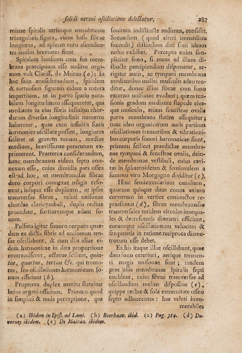 minae fpiralis utriusque menibranae triangularis figura, cuius bafis fibrae longiores, ad apicem vero afcenden- tes fenlun breviores fiunt. Spiralem laminam cum fua mem¬ brana praecipuum efle auditus orga¬ num vult Clariifi de Mairan («); In hac faae- confiderandum , fpiralem <$t tortuofam figuram eidem a natura impertitam, ut in parvo fpatio nota¬ bilem longitudinem alloqueretur, qua mediante in eius fibris infinitus chor¬ darum diverfae longitudinis numerus haberetur , quae cum infinitis fonis harmonice ofcillare poffint, longiores fcilicet ut gravem tonum , mediae medium, breviflunae peracutum ex¬ primerent. Praeterea confiderandum, hanc membranam eidem fepto con¬ nexam eiTe, cuius dimidia pars offea efi/ad hoc, ut membranofae fibrae duro corpori connexae magis refo- nent; infuper effe duplicem , ut ipfae transverfae fibrae , veluti unifonae chordae clavicymbali, duplo ordine procedant, fortioremque edant Io¬ num. Pulfato igitur fonoro corpore quae¬ dam ex didis fibris ad uuifomun ten- fae pfc-illabunt, & cum illis aliae ei¬ dem harmonicae in data proportione eontremifcent, ofitavae.fcilicet, quin¬ tae, quartae, tertiae &c. qui tremo¬ res, feu ofcillationes harmonicum fo- num efficiunt (&). Propterea duplex merito fla tuitur huius organi officium. Primum quod in fimplici & nuda perceptione, qua (a ) Ibidem in Epijl. ad Lami, verne) ibidem. fonitum indifiinde audimus, confidit. Secundum ( quod alteri immediate fuccedit) diftindam dati foni ideam nobis exhibet. Percepto enim {im¬ pliciter Tono, fi mens ad illum di¬ ffinde percipiendum difponatur, ar¬ rigitur auris, ac tympani membrana mediantibus mallei mufculis adeo ten¬ ditur, donec illius fibrae cum fono externo unifonae evadant; quemten- fionis gradum mediante fiapede eius- quemufculo, etiam fenefirae ovalis parva membrana fiatim affequitur; tunc ideo organicarum auris partium ofcillationes tremoribus & vibrationi¬ bus corporis fenori harmonicae fiunt, primum fcilicet praedidae membra¬ nae tympani & fenefirae ovalis, dein¬ de membranae vefiibuli, cuius cavi¬ tas in fphaeroideam dc femiovalem a fumrao viro Morgagno dividitur (c). Hinc femicircularium canalium , quorum quisque duos conos axium curvorum in vertice coniundos re- i praefentat (i), fibrae membranofae transveriales totidem circulos inaequa¬ les & decretcentis diametri efficiunt, eorumque ofcillationum velocitas 6c frequentia in ratione reciproca diame¬ trorum effe debet. Ex his itaque illae ofcillabunt, quae datolono exteriori, aerique tremen¬ ti magis unifonae funt ; tandem prae aliis membranae fpiralis fepti cochleae, cuius fibrae transverfae ad ofcillandum melius difpofitae (^), quippe redae dc lola extremitate offeo fepto adhaerentes : hae veluti innu¬ merabiles ( b) Boerhaav. ibid» (c) Pag, 3S4. ( d ) Du< (e') De Mairan. ibidem.