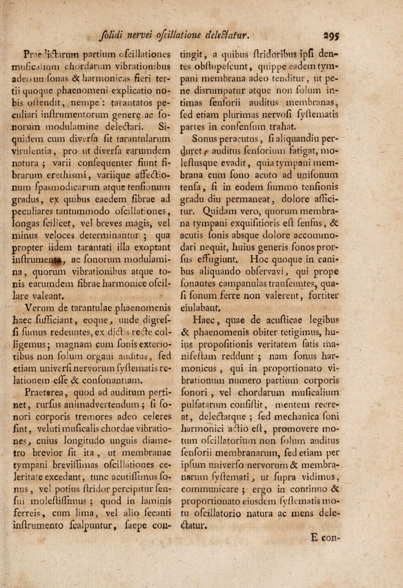 Praedirarum partium ofcillationes imificaiium chordarum vibrationibus adenunfonas & harmonicas fieri ter¬ tii quoque phaenomeni explicatio no¬ bis oftendit, nempe : tarantatos pe¬ culiari infirmnentorum genere ac fo- norum modulamine delectari. Si¬ quidem cum diverfa fit tarantulariun virulentia, pro- ut diverfa earumdem natura ; varii confequenter fiunt fi¬ brarum erethismi, variique afiedlio- num rpasm odi carum atque tenfionum gradus, ex quibus eaedem fibrae ad peculiares tantummodo ofcillationes , longas fcilicet, vel breves magis, vel minus veloces determinantur ; qua propter iidem tarantati illa exoptant infirumenta, ac fonorum modulami¬ na , quorum vibrationibus atque to¬ nis earumdem fibrae harmonice ofcil- lare valeant. Verum de tarantulae phaenomenis haec fufficiant, eoque., unde digref- fi fumus redeuntes, ex djcf.s reffe col¬ ligemus; magnam cum fonis exterio¬ ribus non folum organi auditus, fed etiam univerfi nervorum fyfiematis re¬ lationem effe & confonantiam. Praeterea, quod ad auditum perti¬ net, rurfus animadvertendum ; fi fo- nori corporis tremores adeo celeres fint, veluti muficalis chordae vibratio¬ nes cuius longitudo unguis diame¬ tro brevior fit ita , ut membranae tympani breviffimas ofcillationes ce¬ leritate excedant, tunc acutiffnnus fo¬ rnis, vel potius firidor percipitur fen- fui molefiiffimus ; quod in laminis ferreis, cum lima, vel alio fecanti infirnmento fcalpuntur, faepe coii- tingit, a quibus firidoribus ipfi den¬ tes obfiupelcunt, quippe eadem tym¬ pani membrana adeo tenditur, ut pe¬ ne disrumpatur atque non folum in¬ timas fenforii auditus membranas, fed etiam plurimas nervofi fyfiematis partes in confenfum trahat Sonus peracutus, fi aliquandiu per- cjuret,- auditus fcnforiiun fatigat, 1110- lefiusque evadit, quia tympani mem¬ brana cum fono acuto ad unifonum tenfa, fi in eodem fummo tenfionis gradu diu permaneat, dolore affici¬ tur. Quidam vero, quorum membra¬ na tympani exquifitioris efi lenfns, <5c acutis fonis absque dolore accommo¬ dari nequit, huius generis fonos pror- fus effugiunt. Hoc quoque in cani¬ bus aliquando obfervavi, qui prope fonantes campanulas tranfeuntes, qua- fi fonurn ferre non valerent, fortiter eiu labant. Haec, quae de acufticae legibus & phaenomenis obiter tetigimus, hu¬ ius propofitionis veritatem fatis ina* nifefiam reddunt ; nam fonus har¬ monicus , qui in proportionato vi¬ brationum numero partium corporis fonori , vel chordarum muficaliutn pullatarum confifiit, mentem recre¬ at, deleflatque ; fed mechanica foni harmonici acfiio efi, promovere mo¬ tum ofcillatoriiun non folum auditus fenforii membranarum, fed etiam per ipfuin miiverfo nervorum & membra¬ narum fvfiematiut fupra vidimus, communicare; ergo in continuo <3c proportionato eiusdem fyfiematis mo¬ tu ofcillatorio natura ac mens dele- datur. E eon-