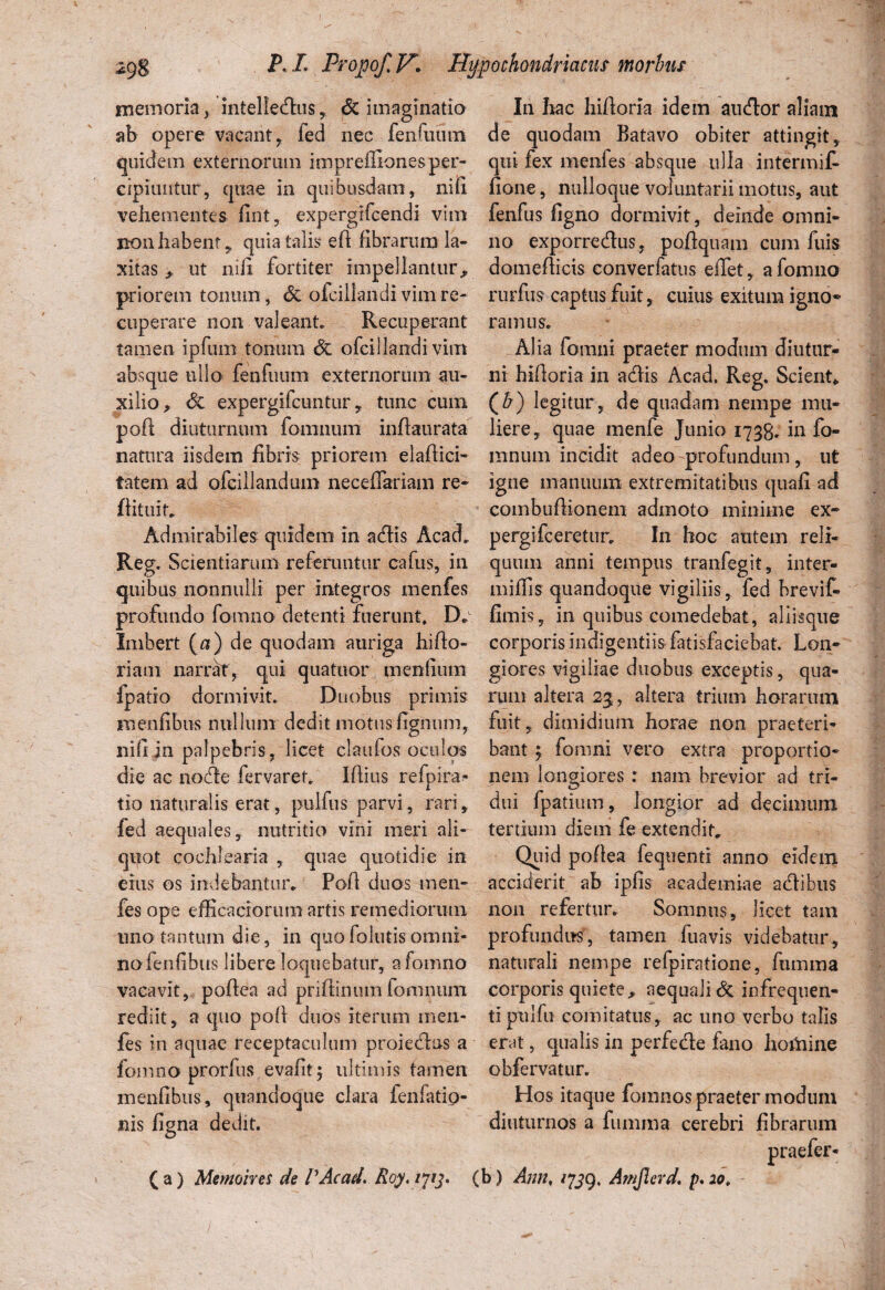 memoria, intelledlus, & imaginatio ab opere vacant, fed nec fenfuum quidem externorum impreffionesper¬ cipiuntur, quae in quibusdam, nifi vehementes fint, expergiTcendi vim non habent,, quia talis eft fibrarum la¬ xitas , ut nili fortiter impellantur,, priorem tonum, & olcillandi vim re¬ cuperare non valeant Recuperant tamen ipfum tonum <5c ofcillandi vim absque ullo fenfuum externorum au¬ xilio, <5e expergifcuntur, tunc cum pofl diuturnum fomnum inftaurata natura iisdem fibris priorem elaftici- tatem ad ofcillandum necefTariam re- ffituit. Admirabiles quidem in adfis Acad* Reg- Scientiarum referuntur cafus, in quibus nonnulli per integros menfes profundo fomno detenti fuerunt, D* Imbert (a) de quodam auriga hifto- riam narrat, qui quatuor menfium ipatio dormivit. Duobus primis Hienfibus nullum dedit motus figmim, nifi in palpebris, licet claufos oculos die ac node fervaret. Ifiius refpira- tio naturalis erat, pulfus parvi, rari, fed aequales, nutritio vini meri ali¬ quot cochlearia , quae quotidie in eius os indebantur* Pofi duos men¬ fes ope efficaciorum artis remediorum uno tantum die, in quo follitis omni¬ no fenfibus libere loquebatur, a fomno vacavit, poftea ad prifiimun fomnum rediit, a quo pofi duos iterum ineii- fes in aquae receptaculum proiedlus a fomno prorfus evafit; ultimis tamen inenfibus, quandoque clara fenlatio- nis figna dedit. (a) Memoires de VAcad. Roy.ijij. In hac hiftoria idetn aucftar aliatn de quodam Batavo obiter attingit, qui fex menfes absque ulla intermif- fione, nulloque voluntarii motus, aut fenfus figno dormivit, deinde omni¬ no exporrecfius, poflquam cum fuis domefiicis converfatus eiTet, a fomno rurfus captus fuit, cuius exitum igno¬ ramus. AI ia fomni praeter modum diutur¬ ni hiftoria in actis Acad. Reg. Scient, (A) legitur, de quadam nempe mu¬ liere, quae menfe Junio 1738. in fo¬ mnum incidit adeo profundum, ut igne manuum extremitatibus quafi ad combuftionem admoto minime ex- pergifceretur* In hoc autem reli¬ quum anni tempus tranfegit, inter- miffis quandoque vigiliis, fed brevif- fimis, in quibus comedebat, aliisque corporis indigentiis fatisfaciebat. Lon¬ giores vigiliae duobus exceptis, qua¬ rum altera 23, altera trium horarum fuit, dimidium horae non praeteri¬ bant 5 fomni vero extra proportio¬ nem longiores : nam brevior ad tri¬ dui fpatium, longior ad decimum tertium diem fe extendit* Quid poftea fequenti anno eidem acciderit ab ipfis aeademiae adtibus non refertur* Somnus, licet tam profundus, tamen fuavis videbatur, naturali nempe refpiratione, ftunma corporis quiete* aequali & infrequen- tipnlfu comitatus, ac uno verbo talis erat, qualis in perfede fano hortiine obfervatur. Hos itaque fomnos praeter modum diuturnos a fumma cerebri fibrarum (b) Ann, /739, Amjlerd. p,20t