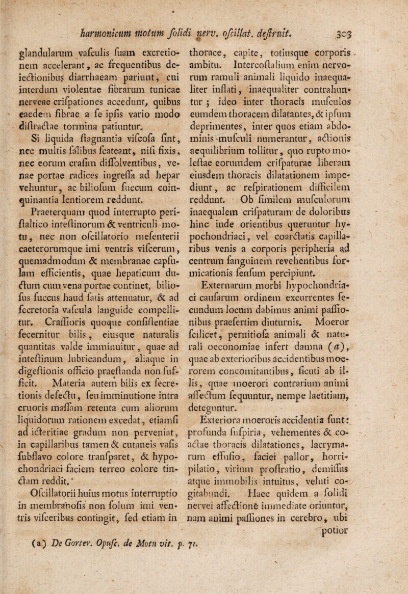 glandularum vafculis fuam excretio nem accelerant, ac frequentibus de- iedionibus diarrhaeam pariunt, cui interdum violentae fibrarum tunicae nerveae crilpationes accedunt, quibus eaedem fibrae a fe ipfis vario modo diflradae tormina patiuntur. Si liquida ftagnantia vifcofa fint, nec multis falibus fcateant, nifi fixis, nec eorum crafim di Solventibus, ve¬ nae portae radices ingrefla ad hepar vehuntur, ac biliofum fuccum coin¬ quinantia lentiorem reddunt. Praeterquam quod interrupto peri- flaltico inteflinonim Si ventriculi mo¬ tu, nec non ofcillatorio mefenterii caeterorumque imi ventris vifcerum, quemadmodum Si membranae capfu- lam efficientis, quae hepaticum du- dum cum vena portae continet, bilio- fus fuccus haud fatis attenuatur, Si ad fecretoria vafcula languide compelli¬ tur. Craffioris quoque confidentiae fecernitur bilis, eiusque naturalis quantitas valde imminuitur, quae ad inteftinum lubricandum, aliaque in digefiionis officio praedanda non fuf- ficit. Materia autem bilis ex fecre- tionis defecdu, feti imminutione intra cruoris mafiam retenta cum aliorum liquidorum rationem excedat, etiamfi ad ideritiae gradum non perveniat, in capillaribus tamen & cutaneis vafis fubflavo colore tranfparet, Si hypo¬ chondriaci faciem terreo colore fin¬ dam reddit. * Ofcillatorii huius motus interruptio in membrahofis non folum imi ven¬ tris vifceribus contingit, fed etiam in thorace, capite, totiusque corporis, ambitu. Intercodalium enim nervo¬ rum ramuli animali liquido inaequa¬ liter inflati, inaequaliter contraham tur j ideo inter thoracis mufcnlos eumdem thoracem dilatantes, Si ipfum deprimentes , inter quos etiam abdo¬ minis-mufculi numerantur, adionis aequilibrium tollitur, quo rupto mo- ledae eorumdem crifpaturae liberam eiusdem thoracis dilatationem impe¬ diunt ac refpirationem difficilem reddunt. Ob fimiiem mufculorum inaequalem crifpaturam de doloribus hinc inde orientibus queruntur hy¬ pochondriaci, vel coardatis capilla¬ ribus venis a corporis peripheiia ad centrum fanguinem revehentibus for¬ micationis fenfum percipiunt. Externarum morbi hypochondria¬ ci caufarum ordinem excurrentes fe¬ cundum locfim dabimus animi paflio- nibus praefertim diuturnis. Moeror fcilicet, pernitiola animali Si natu¬ rali oeconomiae infert damna (a), quae ab exterioribus accidentibus moe¬ rorem concomitantibus , ficuti ab il¬ lis, quae moerori contrarium animi affeclura fequuntur, nempe laetitiam, deteguntur. Exteriora moeroris accidentia funt: profunda fufpiria, vehementes Si co- adae thoracis dilatationes, lacryma- rum effufio, faciei pallor, horri¬ pilatio, virium proflratio, demiffus atque immobilis intuitus, veliiti co-v gitabnndi. Haec quidem a folidi nervei affedione immediate oriuntur, nam animi paffiones in cerebro, ubi (a^ De Gorter. Ojwfc. de Motu vit. />• 7?.