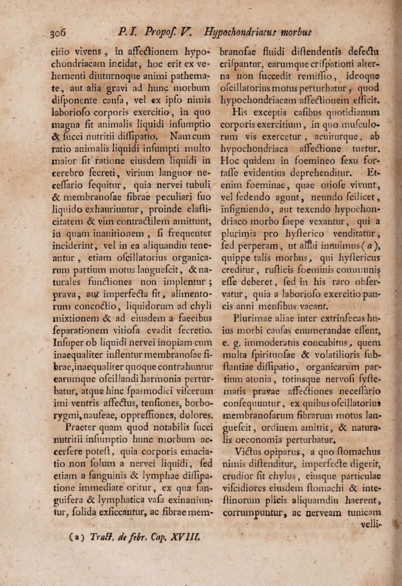 dtio vivens , in aflfetflionem hypo¬ chondriacam incidat, hoc erit ex ve¬ hementi diuturnoque animi pathema- te, aut alia gravi ad hunc morbum difponente caufa, vel ex ipfo nimis laboriofo corporis exercitio, in quo magna fit animalis liquidi infumptio fucci nutritii difiipatio. Nam cum ratio animalis liquidi infumpti multo maior fit ratione eiusdem liquidi in cerebro fecreti, virium languor ne- ceffario fequitur, quia nervei tubuli & membranofae fibrae peculiari fuo liquido exhauriuntur, proinde elafti- eitatem & vim contraclilem amittunt, in quam inanitionem , fi frequenter inciderint, vel in ea aliquandiu tene¬ antur , etiam ofcillatorius organica¬ rum partium motus languefcit, & na¬ turales fundliones non implentur ; prava, aut imperfe&a fit > alimento¬ rum conco<fiio, liquidorum ad chyli mixtionem & ad eiusdem a faecibus feparationem vitiofa evadit fecretio. Infuper ob liquidi nervei inopiam cum inaequaliter inflentur membranofae ii- ferae,inaequaliter quoque contrahuntur earumque ofcillandi harmonia pertur¬ batur, atque hinc fpasmodici vifcerum imi ventris aflfedhis, tenfiones, borbo- rygmi,naufeae, opprefliones, dolores. Praeter quam quod notabilis fucci nutritii infumptio hunc morbum ae- cerfere potefl:, quia corporis emacia- tio non folum a nervei liquidi, fed etiam a fanguinis & lymphae diffipa- tione immediate oritur, ex qua fan- guifera & lymphatica vafa exinaniun¬ tur, folida exficcantur, ac fibrae mera- / (a) Traff, defibr, Cap. XV1IL branofae fluidi diflendentis defe&u crifpantur, 'earumque crifpationi alter¬ na non fuccedit remiflio, ideoque ofcillatorius motus perturbatur, quod hypochondriacam affeffionem efficit. His exceptis cafibus quotidianum corporis exercitium, in quo mufculo- rum vis exercetur , acuiturque, ab hypochondriaca affecflione tuetur. Hoc quidem in foemineo fexu for- taffe evidentius deprehenditur. Et¬ enim foeminae, quae otiofe vivunt, vel fedendo agunt, neundo fcilicet, inflgniendo, aut texendo hypochon¬ driaco morbo faepe vexantur , qui a plurimis pro hyfierico venditatur, fed perperam, ut alibi innuimus (a), quippe talis morbus, qui hyflericus creditur, ruflicis foeminis communi^ eflfe deberet, fed in his raro effer¬ vatur, quia a laboriofo exercitio pau¬ cis anni menflbus vacant. Plurimae aliae inter extrinfecas hu¬ ius morbi caulas enumerandae effient, e. g. immoderatus concubitus, quem multa fpirituofae <5c volatilioris fub- fhntiae difiipatio, organicarum par¬ tium atonia, totiusque nervofi fyfle- matis pravae aflfecfliones neceflario confequuntur, ex quibus ofcillatorius membranofarum fibrarum motus lan¬ guefcit , ordinem amittit, & natura¬ lis oeconomia perturbatur* Vicflus opiparus, a quo flomachus nimis difleiiditur, imperfedfe digerit, crudior fit chylus, eiusque particulae vifeidiores eiusdem flomachi & inte- flinorum plicis aliquamdiu haerent, corrumpuntur, ac aerveam tunicam velli- i