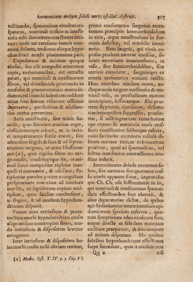 vellicando, fpasmodicas eiusdemcri- fpaturas, ventriculi orificia ac intefti- nalis tubi diametrum coardantes exci¬ tant : ruide aer rarefcens ventris mur¬ mura, dolores, tenfiones aliaque hypo¬ chondriaci morbi phaenomena parit. Cupediarum dt dulcium quoque abiifus, feu cibi compotiti aromatum copia, embammatibus, aut exfradis parati, qui ventriculi dc inteltinorum fibras, vel diverfimode proritando in confufos dc praeternaturales motus in¬ ducunt,vel laxando hebetiores reddunt: ataue hinc horum vifcerum officium depravatur, periftaltieus jSc ofcillato- rius motus pervertitur. Aeris conflitutio, five nimis hu- tnida, quae fibrarum atoniam auget, ' elafticitatemque minuit, ut in laxio¬ ri temperamento facile evenit, five admodum frigida dc ficca dc ad Septen¬ trionem vergens, ut notat Hoflman- nus (a)y quae rigidas fibras eo ma¬ gis tendit, cpnftringitque ita, ut ani¬ mali fucco inaequaliter repletae inae¬ quali vi moveantur, dc ofcillentj Pe- ripheriae porulos pariter coangufians perfpirationis materiam ad interiora Repellit, ac liquidorum copiam mul¬ tiplicat, quae facilius condenfatur, ac ftagnaL, dc ad morbum hypochon¬ driacum difponit. Verum cum extrinfecas dc pcoca- tardicas morbi hypochondriaci caiifas aliquantulum contemplati fimus, mo¬ do intrinfecas & difpofitivas breviter attingemus. Inter intrinfecas dc difpofitivas hu¬ ius morbi caufas mihi obviam veniunt, primo confuetarutn fanguinis excre- tionum praecipue haemqrrhoidalium- in viris, atque menflrualium in foe- minis defedus, vel notabilis immi¬ nutio. Namfanguis, qui nimis co¬ piolas prudenti naturae confilio, fa- lutari excretione imminuebatur, in vafis , five haemorrhoidalibue, five uterinis cumulatur , fanguinique ex arteria mefenterica venienti refiflit. Hinc retardato eiusdem motu, au- daque mole turgent inteftinalia dc ven¬ triculi vafa, ac periflajficum motum intercipiunt, fufFocantque. Alui prae¬ terea flypticitas, diarrhaeae, dyfente- riaeintempeftiva fuppreflio, praefer- tim, fi adflringentium remediorum ope retenta fit materialis caufa craf- fioris confidentiae falibusque referta , cuius farcimine excretoria vafcula di- ftenta nerveae tunicae irritamentum praebent, quod ad fpasmodicas, vei faltem inordinatas contractiones inte- ftina' inducit. Intermittentes deinde occurrunt fe¬ bres, five tertianae five quartanae craf- fo morbi apparatu fotae, improvido- que Ch. Ch. nfu fufflaminatae in iis, qui ventriculi dc inteftinorum fpasrno- dicis affedionibus funt obnoxii, dc aliae depuratoriae didae, de quibus agit Sydenhamius intermittentium epi¬ demicarum fpeciem referens , quo¬ rum fymptomata adeo moderata funt, eoque direda ut febrilem materiam codione praeparent, dc dato tempore ad exitum difponant. His quidem febribus hypochondriacae affediones faepe fuccedunt, quae a medicis non Qdj 2 ni fi