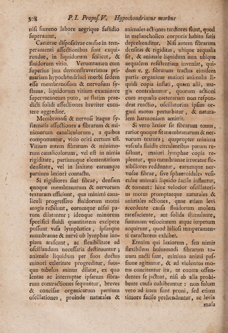 nifi fiunino labore aegriqne faftidio fuperantur. Caeterae difpofitivaecaufaein tem¬ peramenti affedtionibus funt exqui¬ rendae, in liquidorum fcilicet, <5c fluidorum vitio. Verumtamen cum fuperius jam demohflraverintus pri¬ mariam hypochhndriaci morbi fedem effe membranofum <3c nervofmn fy- fleina, liquidorum vitium examinare fupervacaneum puto, ac fiatim prae- di&i folidi affediones breviter excu¬ tere aggredior. Membranofi <5c iiervou itaque fy- flematis affectiones a fibrarum Sc mi¬ niniorum canaliculorum , a quibus componuntur, vitio oriri certum'eft. Vitium autem fibrarum & minimo¬ rum canalicii iorum, vel efi in nimia rigiditate, partiumque elementarium denfitate, vel in laxitate earumque partium laxiori contacfiu. Si rigii diores fint fibrae f dexifam quoque membranarum & nervorum texturam efficiunt, qua minimi cana¬ liculi progreffivo fluidorum motui magis-refiflunt, eorumque nifui pa¬ rum dilatantur $ id eo que minorem fpecifici fluidi quantitatem excipere poffunt vafa lymphatica , ipfaeque membranae & nervi ob lymphae ino¬ piam arefcimt , ac flexibilitate ad ofctllandum neceffaria deflituuntur ; animale liquidum per fuos ducflus minori eejeritate progreditur, fuos- que tubulos minus dilatat, ex quo lentae ac interruptae ipfarum fibra¬ rum contra&iones fequuntur, breves <3c concifae organicarum partium ofcillationes , proinde naturales Sc animales acffones tardiores fiunt, quod in melancholico corporis habitu fatis deprehenditur. Nifi autem fibrarum denfitas Sc rigiditas, ubique aequalis fit, Sc animale liquidum non ubique aequalem refiflentiam inveniat, qui¬ dam e. g. fibrarum tradus eiusdem partis organicae maiori animalis li¬ quidi copia inflati, quam alii, ma¬ gis contrahuntur ? quorum aciioni cum aequalis caeterarum non refpon- deat rea&io, ofcillatorius ipfius or¬ gani motus perturbatur, Sc natura¬ lem harmoniam amittit. Si vero laxior fit fibrarum tonus, rarior quoque fit membranarum Sc ner¬ vorum textura ; quapropter minima vafcula.fluidis circulantibus parum re- fiflimt, maiori lymphae copia re¬ plentur , qua membranae irroratae fle¬ xibiliores redduntur,- earumque ner- vofae fibrae , five fphaeroidales vefi- cula e animali liquido facile inflantur, <3c tument : hinc velocior ofcillatori¬ us motus promptaeque naturales Sc animales acfliones, quae etiam levi accedente caufa fluidorum molem rarefaciente, aut folida fiimulante, fummam velocitatem atque impetum acquirunt, quod biliofi temperamen¬ ti earacflerem exhibet. Etenim qui laxiorem , feu nimis flexibilem huiusmodi fibrarum to¬ num nadi funt, minima animi paf* fione agitantur,. Sc ad violentos mo¬ tus concitantur ita, ut contra offen¬ dentes fe jacflent, nifi ab alia prohi¬ bente cauia cohibeantur : non folum vero ad iram funt proni, fed etiam timore facile prehenduntur 9 ac levia , mala