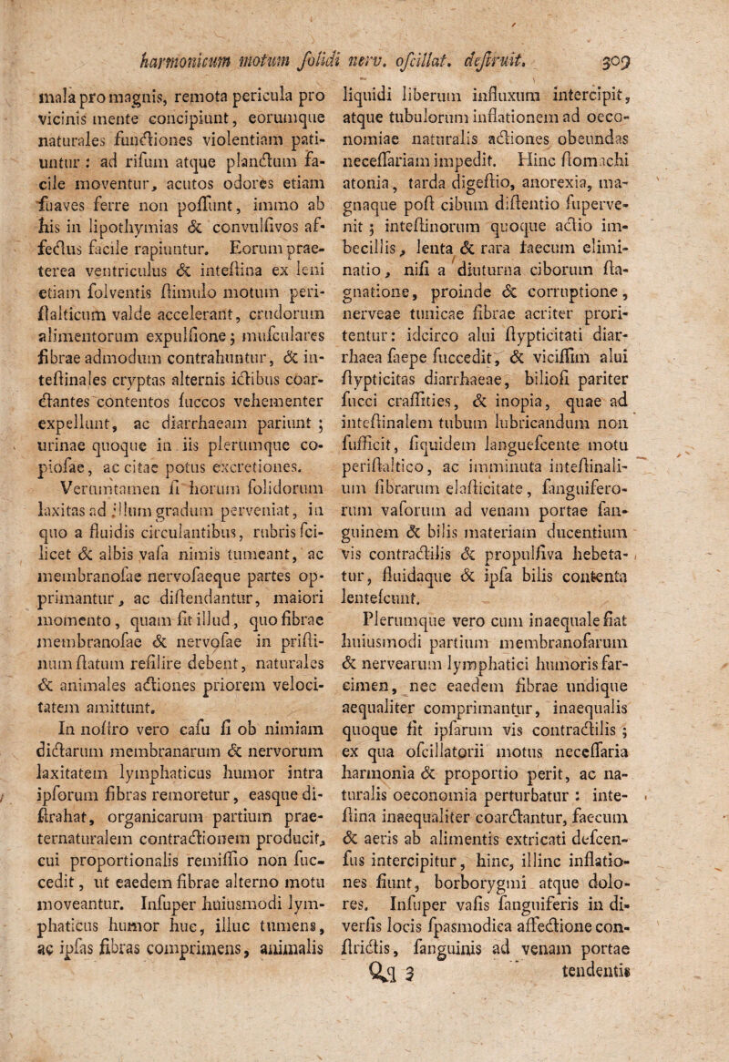 mala pro magnis, remota pericula pro vicinis mente concipiunt, eorumque naturales fundiones violentiam pati¬ untur : ad rifum atque piandum fa¬ cile moventur, acutos odores etiam fu aves ferre non poliunt, immo ab Ilis in lipothymias & convullivos af- fedus facile rapiuntur. Eorum prae¬ terea ventriculus Si inteflina ex leni etiam folventis (limulo motum peri- fialticum valde accelerant, crudorum alimentorum expulfione ; mufculares fibrae admodum contrahuntur, & in- tellinales cryptas alternis idibus coar¬ tantes contentos (uccos vehementer expellunt, ac diarrhaeam pariunt ; urinae quoque in iis plerumque co- piofae, ac citae potus excretiones. Ver tim tamen 11 horum folidorum laxitas ad jlhim gradum perveniat, in quo a fluidis circulantibus, rubris fci- licet Si albis vafa nimis tumeant, ac membranofae nervolaeque partes op¬ primantur, ac dillendantnr, maiori momento, quam lit illud., quo librae membranofae Si nervpfae in prifli- num(latum refxlire debent, naturales Si animales adiones priorem veloci¬ tatem amittunt. In nollro vero eafu fi ob nimiam didarum membranarum & nervorum laxitatem lymphaticus humor intra ipforum fibras remoretur, easquedi- firahat, organicarum partium prae- ternaturalem contradionem producit, cui proportionalis remillio non fuc- cedit, ut eaedem fibrae alterno motu moveantur. Infuper htiiusmodi lym¬ phaticus humor huc, illuc tumens, ac ipfas fibras comprimens, animalis liquidi liberum influxum intercipit, atque tubulorum inflationem ad oeco¬ nomiae naturalis adiones obeundas necefiariam impedit. Eline (lomachi atonia, tarda digeftio, anorexia, tna- gnaque pofl cibum diflentio fuperve- nit; inteftinorum quoque adio im¬ becillis, lenta Si rara faecum elimi- natio, nifi a diuturna ciborum (la- gnatione, proinde <Sc corruptione, nerveae tunicae fibrae acriter prori¬ tentur: idcirco alui (lypticitati diar- rhaea (liepe fuccedit , Si viciffim alui flypticitas diarrhaeae, biliofi pariter fucci craffities. Si inopia, quae ad intefiinalem tubum lubricandum non fufficit, fiquidem languefcente motu periftaftico, ac imminuta intefiinali- um librarum elafticitate, fanguifero- rum vaforiun ad venam portae fan- guinem Si bilis materiam ducentium vis contradilis Si propulfiva hebeta¬ tur, fluidaque Si ipfa bilis contenta lentefcunt. Plerumque vero cum inaequale fiat huiusmodi partium membranofarum & nervearum lymphatici humoris far¬ cimen, nec eaedem fibrae undique aequaliter comprimantur, inaequalis quoque fit ipfarum vis contradilis ; ex qua ofcillatorii motus neceflaria harmonia & proportio perit, ac na¬ turalis oeconomia perturbatur : inte- flina inaequaliter coardantur, faecum Si aeris ab alimentis extricati defeen- fus intercipitur, hinc, illinc inflatio¬ nes fiunt, borborygmi atque dolo¬ res, Infuper vafis fanguiferis in di- verfis locis fpasmodica affedione con- flridis, fanguinis ad venam portae Qd 3 tendenti®