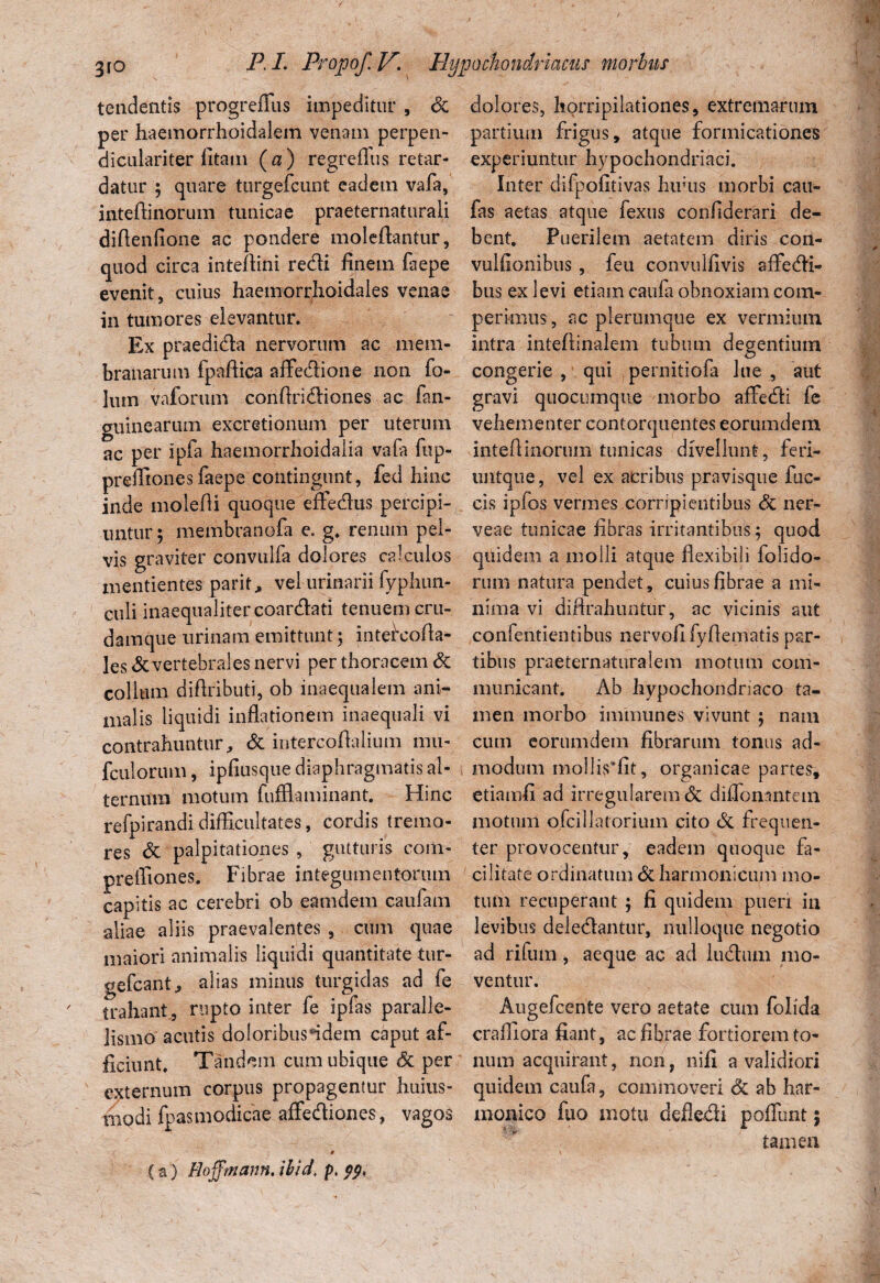 tendentis progrefifus impeditur , Jk per haemorrhoidalem venam perpen- diculariter litam (a) regreflus retar¬ datur ; quare turgefcunt eadem vafa, inteflinorum tunicae praeternaturali diftenfione ac pondere moleftantur, quod circa inteflini redi finem laepe evenit, cuius haemorrhoidales venae in tumores elevantur. Ex praedida nervorum ac mem¬ branarum fpaftica afFedione non fo- lum vaforum conflridiones ac fan- guinearum excretionum per uterum ac per Ipfa haemorrhoidalia vafa fnp- preffiones faepe contingunt, fed hinc inde molefli quoque effedus percipi¬ untur ; membranofa e. g. renum pel¬ vis graviter convulfa dolores calculos mentientes parit, vel urinarii fyphun- culi inaequaliter coardati tenuem cru- damque urinam emittunt ; intefcofla- les & vertebrales nervi per thoracem & collum difiributi, ob inaequalem ani¬ malis liquidi inflationem inaequali vi contrahuntur, & intercoflalium mu- fculorum, ipfiusque diaphragmatis al¬ ternum motum fufflaminant. Hinc r^pirandi difficultates, cordis tremo¬ res & palpitationes , gutturis coni- prefliones. Fibrae integumentorum capitis ac cerebri ob eamdem caufam aliae aliis praevalentes , cum quae maiori animalis liquidi quantitate tur- gefcant > alias minus turgidas ad fe trahant, rupto inter fe ipfas paralle- lismo acutis doloribus‘idem caput af¬ ficiunt, Tandem cum ubique Sc per externum corpus propagentur huius- vnodi fpasmodicae affediones, vagos 0 (a) Hoffmann. ibid' p. pp, dolores, horripilationes, extremarum partium frigus, atque formicationes experiuntur hypochondriaci. Inter difpofitivas Inuus morbi cau- fas aetas atque fexus confiderari de¬ bent. Puerilem aetatem diris con- vulfionibus , feu convulfivis affedi- bus ex levi etiam caufa obnoxiam com- perkiius, ac plerumque ex vermium intra inteftinalem tubum degentium congerie , qui pernitiofa lue , aut gravi quocumque morbo affedi fe vehementer contorquentes eorumdem inteftinornm tunicas divellunt, feri- iintque, vel ex acribus pravisque fae¬ cis ipfos vermes corripientibus <3c ner- veae tunicae fibras irritantibus; quod quidem a molli atque flexibili folido- rum natura pendet, cuius fibrae a mi¬ nima vi difirahuntur, ac vicinis aut confentientibus nervofi fyflematis par¬ tibus praeternaturalem motum com¬ municant. Ab hypochondriaco ta¬ men morbo immunes vivunt ; nam cum eorumdem fibrarum tonus ad¬ modum mollis‘fit, organicae partes, etiamfi ad irregularem & diflonantem motum ofcillatorium cito & frequen¬ ter provocentur, eadem quoque fa¬ cilitate ordinatum & harmonicum mo¬ tum recuperant ; fi quidem pueri in levibus deledlantur, nulloque negotio ad rifum, aeque ac ad ludium mo¬ ventur. Augefcente vero aetate cum folida crafliora fiant, ac fibrae fortiorem to¬ num acquirant, non, nifi a validiori quidem caufa, commoveri & ab har¬ monico fuo motu defledli poliunt; tamen