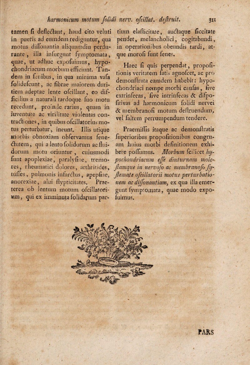 tamen fi deflebant, haud cito veluti in pueris ad eumdem rediguntur, qua motus diflonantia aliquamdiu perdu- Fante , illa inlurgunt fymptomata, quae, ut adhuc expofuimus, hypo¬ chondriacum morbum efficiunt. Tan¬ dem in. lenibus, in qua minima vafa foiidefcunt, ac fibrae maiorem duri¬ tiem adeptae lente ofcillant, eo dif¬ ficilius a naturali tardoque fuo motu recedunt, proinde, rarius, quam in iuventute ac virilitate violentas con¬ tractiones, in quibus ofcillatorius mo¬ tus perturbatur, ineunt. Illis utique morbis obnoxiam obfervamus fene- Ctutem, qui a lento folidorum ac flui¬ dorum motu oriuntur , cuiusmodi funt apoplexiae, paralyfiae,, tremo¬ res, rheumatici dolores, arthritides, tufles, pulmonis infarctus, apepliae, anorexiae, alui fiypticitates. Prae¬ terea ob lentum motum ofcillatori- Mm, qui ex imminuja iolida^iun par¬ tium elafiicitate, auCtaque ficcitate pendet, melancholici, cogitabundi, in operationibus obeundis tardi, at¬ que morofi funt fenes. Haec fi quis perpendat, propofi- tionis veritatem fatis agnofcet, ac pro demonfirata eamdem habebit: hypo¬ chondriaci nempe morbi caulas, five extrinfecas, five intrinfecas St difpo- fitivas ad harmonicum folidi nervei St membranofi motum definiendum, vel faltem perrumpendum tendere, Praemiffis itaque ac demonfiratis fuperioribus propofitionibus congru¬ am huius morbi definitionem exhi¬ bere poffiimus. Morbum fcilicet hy¬ pochondriacum ejfe diuturnam mole-• jiam que in nervojo ac nmnbranofo fy- Jlemate ofdilatorii motus perturbatio* nem ac dijjonantiam, ex qua illa emer¬ gunt fymptomata, quae modo expo- fuimus. PARS