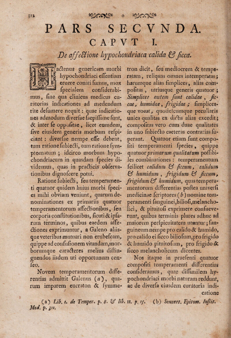Sil PARS SECVNDA. C A P V T I. De affe&ione hypochondriaca calida &Jicca. asemis genericam morbi hypochondriaci efTentiam eruere conati fumus, mox fpecialem comfiderabi- mus, fine qua clinicus medicus cu¬ ratorias indicationes ad medendum rite definnere nequit: quae indicatio¬ nes admodum diverfae faepiffime funt, <5c inter fe oppofitae , licet eumdem, five eiusdem generis morbum refpi- ciant : diverfae nempe effe debent, tum ratione fubiedi, tum ratione fyni- ptomatum ; idcirco morbum hypo¬ chondriacum in quasdam fpeeies1 di¬ videmus, quas in pradicis obferva- tionibus dignofcere potui. Ratione fubiedi, feu temperamen¬ ti quatuor quidem huius morbi fpeci- es mihi obviam veniunt,, quarum de¬ nominationes ex primariis quatuor temperamentorum affedionibus, feu corporis confiitutionibus, ficuti&ipfa- rum terminos, quibus eaedem affe- diones exprimuntur, a Galeno aliis- que veteribus mutuari non erubefcam, quippe ad confufionem vitandam,mor¬ borumque caraderes melius diffin- guendos iisdem uti opportunum cen- feo. Novem temperamentorum diffe¬ rentias admittit Galenus («), qua¬ rum imparem eucraton <5c iymme- tron didt, feu mediocrem Sc tempe¬ ratam , reliquas omnes intemperatas; harumque alias fimplices, alias cohi* pofitas , utriusque genens quatuor ; Simplices autem funt calidae , fc- cae, humidae, frigidae ; fimplices- que vocat ^ quoiidcumque peculiaris unica qualitas ex didis alias excedit; compofitas vero cum duae qualitates in uno iubiedo caeteras contrarias fu- perant. Quatuor etiam funt compo- fiti temperamenti fpeeies, quippe Quatuor primarum qualitatum poffi bi¬ les combinationes : temperamentum fci licet calidum & flccum» calidum & humidum , frigidum & fecumA frigidum & humidum, quas tempera¬ mentorum differentias pofiea univerfi medicinae feriptores ( b) nomine tem¬ peramenti fanguineijbiliofi,melancho¬ lici, <3c pituitofi exprimere confueve- runt, quibus terminis plures adhuc ad maiorem perfpicuitatem utuntur 5 fan- guineum nempe pro calido & humido, pro calido ei hcco biliofum,pro frigido Si humido pituitofum, pro frigido 6c ficco melancholicum dicentes. Nos itaque in praefenti quatuor compofiti temperamenti differentias confideramus, quae diffimilem hy¬ pochondriaci morbi naturam reddunt, ac de diverfa eiusdem curatoria indi¬ catione (a) L\b> u de Temperv p. c/ HL u, (b) Smtmt, Bpitm. /njlit* Med. p.