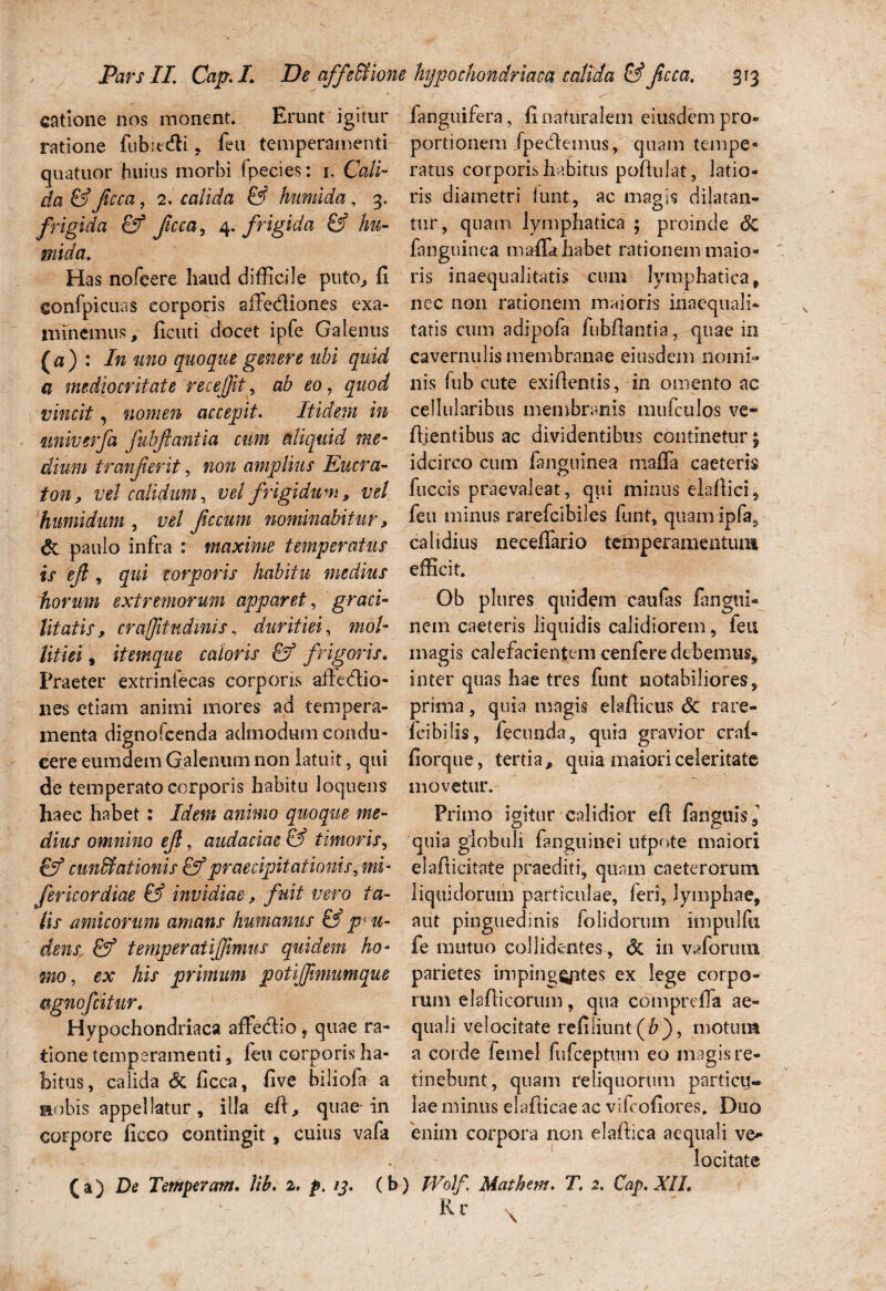Pars II Cap.L De affeffiot catione nos monent. Erunt igitur ratione fubit&i , feu temperamenti quatuor huius morbi fpecies: r. Cali¬ da & ficca, 2. calida & humi da, 3. frigida & Jicca, 4. frigida & hu- mtda. Has nofeere haud difficile puto, fi confpicuas corporis affecfiiones exa¬ minemus, ficuti docet ipfe Galenus [a) : In uno quoque genere ubi quid a mediocritate recejfit, ab eo, quod vincit, nomen accepit. Itidem in miiverfa fubfantia cum aliquid me¬ dium tranferit, non amplius Eucra- ton, vel calidum, vel frigidum, vel humidum , vel fecum nominabitur, & paulo infra : maxime temperatus i s ejl, gw* corporis habitu medius horum extremorum apparet, graci¬ litatis, crafitndmis. duritiei, mo/- , itemque caloris & frigoris. Praeter extrinfecas corporis afie&io- nes etiam animi mores ad tempera¬ menta dignofeenda admodum condu¬ cere eumdem Galenum non latuit, qui de temperato corporis habitu loquens haec habet: Idem animo quoque me¬ dius omnino ef, audaciae & timoris, 0T5 cuneationis & praecipitationis, mi- fericordiae & invidiae, fuit vero ta¬ lis amicorum amans humanus & p; vi¬ dens, & temperati fimus quidem ho¬ mo , ex AzV primum potifmumque Ggnofcitur. Hypochondriaca affecfio, quae ra¬ tione temperamenti, leu corporis ha¬ bitus , calida & ficca, five biliofa a aobis appellatur, illa efi, quae in corpore ficco contingit , cuius vafa (a) De Temperam. lib. 2. p. 13. (I hypochondriaca calida & fcca. 313 fanguifera, fi naturalem eiusdem pro¬ portionem fpe&einus, quam tempe¬ ratus corporis habitus poftulat, latio¬ ris diametri lunt, ac magis dilatan¬ tur, quam lymphatica ; proinde 6c fanguinea mafla habet rationem maio¬ ris inaequalitatis cum lymphatica , nec non rationem maioris inaequali¬ tatis cum adipofa fubfiantia, quae in cavernulis membranae eiusdem nomi¬ nis fub cute exifientis, in omento ac cellularibus membranis mufculos ve* fiientibus ac dividentibus continetur $ idcirco cum fanguinea maffa caeteris fuccis praevaleat, qui minus elaftici, feu minus rarefeibiles funt, quam ipfa, calidius neceflario temperamentum efficit Ob plures quidem caufas fangtii- nem caeteris liquidis calidiorem, feu magis calefacientem cenfere debemus* inter quas hae tres funt notabiliores, prima , quia magis elafticus <5c rare- fcibilis, fecunda, quia gravior crnl- fiorque, tertia, quia maiori celeritate movetur. Primo igitur calidior eft fanguis, quia globuli fanguinei utpote maiori elafiicitate praediti, quam caeterorum liquidorum particulae, feri, lymphae, aut pinguedinis /olidorum impulfu fe mutuo collidentes, & in vaforum parietes imping^ptes ex lege corpo¬ rum elafti eorum, qua comprefla ae¬ quali velocitate refiliunt (&), motum a corde femel fufeeptum eo magis re¬ tinebunt, quam reliquorum particu¬ lae minus elafticae ac vifeofiores* Duo enim corpora non elafiica aequali ve* locitate 1 IVolf, Mac hem. T. 2. Cap. XII.