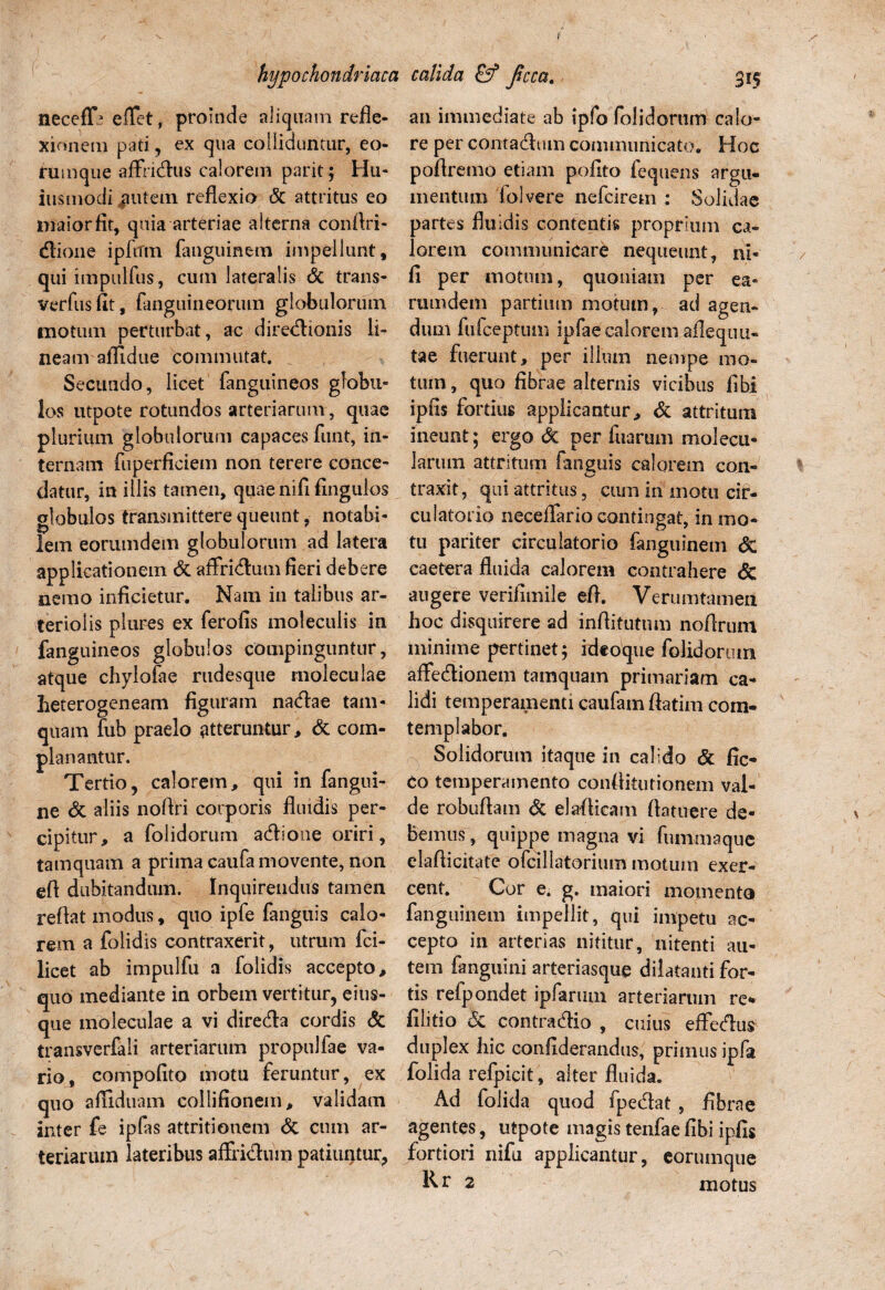 necefH elTet, proinde aliquam refle¬ xionem pati, ex qua colliduntur, eo- rumque affridus calorem parit; Hu- iusmodi |mtein reflexio & attritus eo maior fit, quia arteriae alterna conflri- dione ipfifm fauguinem impellunt, qui impulfus, cum lateralis & trans- verfusfit, fanguineorutn globulorum motum perturbat, ac diredionis li¬ neam aflidue commutat. Secundo, licet fanguineos globu¬ los utpote rotundos arteriarum , quae plurium globulorum capaces funt, in¬ ternam fuperficiem non terere conce¬ datur, in illis tamen, quae nifi fingulos globulos transmittere queunt, notabi¬ lem eorumdem globulorum ad latera applicationem <3c affridum fieri debere nemo inficietur. Nam in talibus ar¬ teriolis plures ex ferofis moleculis in fanguineos globulos compinguntur, atque chylofae rudesque moleculae heterogeneam figuram nadae tam¬ quam fub praelo atteruntur, & com¬ planantur. Tertio, calorem, qui in fangui- ne & aliis noflri corporis fluidis per¬ cipitur, a folidorum adione oriri, tamquam a prima caufa movente, non efl dubitandum. Inquirendus tamen reflat modus, quo ipfe fanguis calo¬ rem a folidis contraxerit, utrum fci- licet ab impulfu a folidis accepto, quo mediante in orbem vertitur, eius- que moleculae a vi direda cordis & transverfali arteriarum propulfae va¬ rio, compofito motu feruntur, ex quo afliduam collifionem, validam inter fe ipfas attritionem & cum ar¬ teriarum lateribus aflxidum patiuntur, an immediate ab ipfo folidorum calo¬ re per contadum communicato. Hoc poflremo etiam pofito fequens argu¬ mentum iolvere nefcirem : Solidae partes fluidis contentis proprium ca¬ lorem communicare nequeunt , ni¬ fi per motum, quoniam per ea- rumdem partium motum, ad agen¬ dum fufceptum ipfae calorem afiequn- tae fuerunt, per ilium nempe mo¬ tum , quo fibrae alternis vicibus fibi ipfis fortius applicantur, & attritum ineunt ; ergo dt per fuarum molecu- laruni attritum fanguis calorem con- * traxit, qui attritus, cnm in motu cir¬ culatorio neceflario contingat, in mo¬ tu pariter circulatorio fanguinetn <3c caetera fluida calorem contrahere <5c augere verifimile efl. Verumtamen hoc disquirere ad inflitutum noflrum minime pertinet; ideoque folidorum affedionem tamquam primariam ca¬ lidi temperamenti caufam flarim com¬ te mp ia bor. Solidorum itaque in calido & fic- co temperamento conflitutionem val¬ de robuflam & elaflicatn flatuere de¬ bemus, quippe magna vi funxmaque elaflicitate ofcillatorium motum exer¬ cent. Cor e, g. maiori momento fanguinem impellit, qui impetu ac¬ cepto in arterias nititur, nitenti au¬ tem fanguini arteriasque dilatanti for¬ tis refpondet ipfarum arteriarum re* filitio & contradio , cuius eflfedus duplex hic confiderandus, primus ipfa folida refpieit, alter fluida. Ad folida quod fpedat , fibrae agentes, utpote magis tenfae fibi ipfis fortiori nifu applicantur, eorumqtie Ivr 2 motus