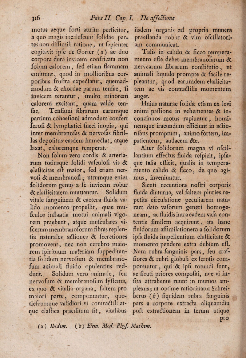 motus aeque forti attritu perficitur, a quo magis incakfcunt folidae par¬ tes non difllmili ratione, ut faprentpr cogitavit ipfe de Gorter (a) ac duo corpora dura invicem confricata non folum calorem, fed etiam flammam emittunt , quod in mollioribus cor¬ poribus fruflra expediatur, quemad¬ modum Sc chordae parum tenfae, fi invicem terantur , multo minorem calorem excitant, quam valde ten¬ fae. Tenfioni fibrarum earum que partium cohaefioni admodum confert ferofi Sc lymphatici fucci inopia, qui inter membrancfas Sc nervofas fibril¬ las depolitus easdem humedat, atque laxat, caloremque temperat. Non folum vero cordis Sc arteria¬ rum totiusque folidi vaficulofi vis Sc elaflicitas efl maior, fed etiam ner- vofi Sc membranofi; utrumque enim folidorum genus' a fe invicem robur Sc elaflicitatem mutilantur. Solidum vitale fanguinem Sc caetera fluida va¬ lido momento propellit, quae mu- fculos inflantia motui animali vigo¬ rem praebent, atque mufculares vi- fcerum membranoforum fibras replen¬ tia naturales adiones Sc fecretiones promovent, nec non cerebro maio¬ rem fpirituum materiam fiuppeditan- tia folidum nervofum Sc membrano- fum animali fluido opulentius red¬ dunt. Solidum vero animale, fcu nervofum Sc membranofum fyfiema, ex quo Sc vitalia organa, faltem pro maiori parte, componuntur, quo- tiefcumque validiori vi conlradili at¬ que elaflica praeditum fit,x vitalibus (a) Ibidem. (b )' Elem. Med, Pbyf. iisdem organis ad propria munera praedanda robur Sc vim ofcillatori- am communicat. Talis in calido Sc ficco tempera¬ mento efle debet membranofarum Sc nervearum fibrarum conflitutio , ut animali liquido prompte Sc facile re* pleantur, quod earumdem elaflicita¬ tem ac vis contradilis momentum auget. Huius naturae folida etiam ex levi animi paflione in vehementes Sc in« concinnos motus rapiuntur, homi¬ nemque iracundum efficiunt in adio- nibus promptum, animo fortem, im¬ patientem , audacem Scc. Alter folidorum magna vi ofcil- lantium effedus fluida refpicit, ipfa- que talia efficit, qualia in tempera¬ mento calido Sc ficco, de quo agi¬ mus, inveniuntur. Sicuti recentiora noflri corporis fluida diuturna, vel faltem pluries re¬ petita circulatione peculiarem natu¬ ram dato vaforum generi homoge- neam, ac fluidis intra eadem vafa con¬ tentis fimilem acquirunt, ita hane fluidorum afliinilationem a folidorum ipfa fluida impellentium elaflicitate <5c momento pendere extra dubium efl. Nam rubra fanguinis pars, feu craf- fiores Sc rubri globuli ex ferofis com¬ ponuntur, qui Sc ipfi rotundi funt, ac ficuti priores compofiti, nec vi in- fita attrahente ruunt in mutuos am¬ plexus; ut optime ratiocinatur Schrei- berus (b) fiquidem rubra fanguinis pars a corpore extrada aliquamdiu poft extradionem in ferum utique pro Mathem.