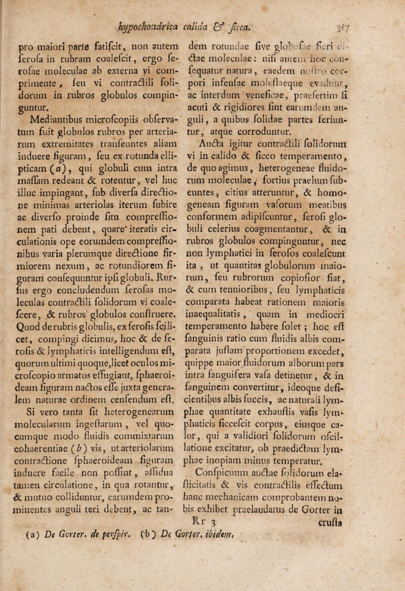 pro maiori parte fatifcit, non autem ferofa in rubram eoalefcit, ergo fe- rofae moleculae ab externa vi com¬ primente , feu vi contradili foli- dorum in rubros globulos compin¬ guntur. Mediantibus microfcopiis obferva» tum fuit globulos rubros per arteria¬ rum extremitates tranfeuntes aliam induere figuram, feu ex rotunda elli¬ pticam (a), qui globuli eum intra maflam redeant <3c rotentur, vel huc illuc impingant, fub diverfa diredio- ne minimas arteriolas iterum fubire ac diverfo proinde fitu compreffio- nem pati debent, quare* iteratis cir¬ culationis ope eorumdem compreffio- nibus varia plerumque diredione fir¬ miorem nexum, ac rotundiorem fi¬ guram confequuntur ipfi globuli. Rur- fus ergo concludendum ferofas mo- leculas contradili folidorum vi coale- fcere, do. rubros globulos confiruere. Quod de rubris globulis, exferofis fcjli- cet, compingi dicimus, hoc 6c de fe- rofis & lymphaticis intelligendum eA, quorum ultimi quoque,licet oculos mi- crofcopio armatos effugiant, fphaeroi- deam figuram nados elfe juxta genera¬ lem naturae ordinem cenfendum eft. Si vero tanta fit heterogenearum inoleculartim ingeflarum , vel quo¬ cumque modo fluidis commixtarum cohaerentiae (b) vis, ut arteriolarum contradione fphaeroideam figuram induere facile non poflint, aflidua tamen circulatione, in qua rotantur, & mutuo colliduntur, earumdem pro¬ minentes anguli teri debent, ac tan¬ dem rotundae five globofae fieri ei¬ dae moleculae: nifi amem hoc con- fequatur natura , eaedem npft.ro cor¬ pori infeufae moleflaeque evadunt, ac interdum veneficae, praefertim fi acuti <Sc rigidiores fint earumdem an¬ guli , a quibus folidae partes feriun¬ tur, atque corroduntur. Auda igitur contradili folidoriun vi in calido & ficco temperamento, de quo agimus, heterogeneae fluido-» riuii moleculae,1 fortius praelumfub« euntes, citius atteruntur, & homo» geneam figuram vaforum meatibus conformem adipifcuntur, ferofi glo¬ buli celerius coagmentantur, <3t in rubros globulos compinguntur, nec non lymphatici in ferofos coalefcunfc ita , ut quantitas globulorum maio¬ rum, feu rubrorum copiofior fiat, & cum tenuioribus, feu lymphaticis comparata habeat rationem maioris inaequalitatis, quam in mediocri temperamento habere folet; hoc efl fanguinis ratio cum fluidis albis com¬ parata juflam proportionem excedet, quippe maior fluidorum alborum pars intra fanguifera vafa detinetur, & in fanguincm convertitur, ideoque defi¬ cientibus albis fuccis, ac naturali lym¬ phae quantitate exhauflis vafis lym* phaticis ficcefcit corpus, eiusque ca¬ lor, qui a validiori folidorum ofcil- latione excitatur, oh praedidam lym¬ phae inopiam minus temperatur. Confpicuum audae folidorum ela- fiicitatis & vis contradi lis effedtun hanc mechanicam comprobantem no¬ bis exhibet praelaudatus de Gorter in R r 3 crufta (a) De Gorter. de perfpir. (b) De Gorter. ibidem.
