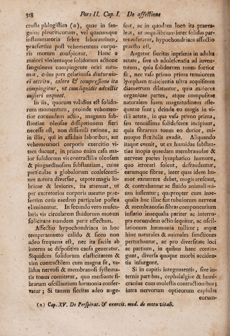 crnfta phlogiftica («), quae in fan- guine pleuriticorum, vel qilacumque inflammatoria febre laborandum, praeterflui poft vehementem corpo¬ ris motum eonfpicitur. Hanc a maiori violentaque folidorum actione fanguinem compingente oriri autiir niat, cuius pars gelatinofa diuturnio¬ ri attritu, calore & comprejjione ita compingitur, ut cum liquidis advehis mifccri nequeat. In iis, quorum validius efl: folido¬ rum momentum, proinde vehemen¬ ti or eorumdem actio, magnam fub- ftantiae oleofae difllpationem fieri neceffe efl, non diflimili ratione, ac in illis, qui in afliduis laboribus, aut vehementiori corporis exercitio vi¬ tam ducunt, in primo enim cafu ma¬ ior lolidorum vis eontradlilis oleofam 6t pinguedinofam fubflantiam, cuius particulae a globulorum coalefcenii- um natura diverfae, utpote magis lu¬ bricae & leviores, ita attenuat, ut per excretorios corporis meatus prae- fertim cutis eaedem particulae poflea eliminentur. In fecundo vero mufcu- laris vis circularem fluidorum motum folicitans eumdem parit effectum. Affectio hypochondriaca in hoc temperamento calido & ficco non adeo frequens eft, nec ita facile ab interna ac difpofitiva caufa generatur. Siquidem folidorum elaflicitatem & vim contrattilem cum magna fit, va¬ lidus nervofi St membranofi fyflema- tis tonus comitatur, quo mediante fi¬ brarum ofcillantium harmonia confer- vatur ; Si tamen ficcitas adeo auge- fcat, ac in quodam loco ita praeva¬ leat , ut aequilibrium infer (olidas par¬ tes auferatur, hypochondriaca affectio praeito efl. Augetur ficcitas inprimis in adulta aetate, live ab adolefcentia ad iuven- futem, quia folidorum tonus fortior fit, nec vafa primo prima tenuiorem limpham traiicientia ultra acquifitmn diametrum dilatantur, quia maiores organicae partes, atque compofitac naturalem fuam magnitudinem afle- qmitae funt; deinde eo magis in vi¬ rili aetate, in qua vafa primo prima, feu tenuiffiina folidefcere incipiunt, quia fibrarum tomis eo durior, mi- nusque flexibilis evadit. Aliquando itaque evenit, ut ex humidae fubfiau- tiae inopia quaedam membranofae St. nerveae partes lymphatico humore, quo irrorari folent, defraudentur, earumque fibrae, inter quas idem hu¬ mor excurrere debet, magis arefcant. St contrahantur ac fluido animali mi¬ nus inflentur; quapropter cum inae¬ qualis huc illuc fiat tubulorum nerveas St membranofas fibras componentium inflatio inaequalis pariter ac interru¬ pta eorumdem actio (equitur, ac ofcil- lationum harmonia tollitur; atque hinc naturales St animales functiones / perturbantur, ac pro diverfitate loci ac partium, in quibus haec contin¬ gunt , diverfa quoque morbi acciden* tia infurgunt. Si in capitis integumentis, five in¬ ternis partibus, cephalalgiae St hemi¬ craniae cum molefiis contractionibus; intra nervorum opticorum cap lui as eorum-