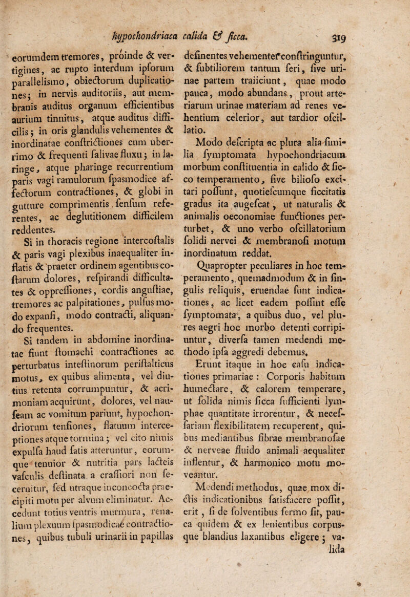 hypochondriaca eorumdem tremores, proinde & ver¬ tigines, ae rupto interdum ipforum paralielismo, obiedorum duplicatio¬ nes j in nervis auditoriis, aut mem¬ branis auditus organum efficientibus aurium tinnitus, atque auditus diffi¬ cilis ; in oris glandulis vehementes & inordinatae conflrictiones cum uber¬ rimo St frequenti falivae fluxu; in la- ringe, atque pharinge recurrentium paris vagi ramulorum fpasmodice af- fedorum contractiones, St globi in gutture comprimentis, fenfuin refe¬ rentes, ac deglutitionem difficilem reddentes. Si in thoracis regione intercoftalis & paris vagi plexibus inaequaliter in¬ flatis St ‘praeter ordinem agentibus co- flarum dolores, refpirandi difficulta¬ tes St oppreffiones, cordis angufliae, tremores ac palpitationes, pulfusmo¬ do expanfi, modo contradi, aliquan¬ do frequentes. Si tandem in abdomine inordina¬ tae fiunt ftomachi contradiones ac perturbatus inteflinorum periftalticus motus, ex quibus alimenta, vel diu¬ tius retenta corrumpuntur, St acri¬ moniam acquirunt, dolores, vel nau- feam ac vomitum pariunt, hypochon¬ driorum tenfiones, flatuum interce¬ ptiones atque tormina ; vel cito nimis cxpulfa haud fatis atteruntur, eorum- que tenuior St nutritia pars ladeis vafculis deftinata a craffiori non fe- cernitur, fed utraque inconcoda prae- cipiti motu per alvum eliminatur. Ac¬ cedunt totius ventris murmura, rena¬ lium plexuum fpas modicaC contradio¬ nes, quibus tubuli urinarii in papillas calida & fuca. ' 319 definentesvehementefconftringuntur, & fubtiliorem tantum feri, live uri¬ nae partem traiiciunt, quae modo pauca, modo abundans, prout arte¬ riarum urinae materiam ad renes ve¬ hentium celerior, aut tardior ofcil- latio. Modo defcripta ac plura alia fimi- lia fymptomata hypochondriacum morbum conflituentia in calido St fic- co temperamento, five biliofo exci¬ tari poffiint, quotiefciimque ficcitatis gradus ita augefcat, ut naturalis <$C animalis oeconomiae fundiones per¬ turbet, St uno verbo ofcillatorium folidi nervei <3c membranofi motutn inordinatum reddat. Quapropter peculiares in hoc tem¬ peramento, quemadmodum St in An¬ gulis reliquis, eruendae funt indica¬ tiones, ac licet eadem poffint effe fymptomata, a quibus duo, vel plu- res aegri hoc morbo detenti corripi¬ untur, diverfa tamen medendi me¬ thodo ipfa aggredi debemus. Erunt itaque in hoc eafu indica¬ tiones primariae : Corporis habitum humedare, St calorem temperare, ut folida nimis ficca fufficienti lym¬ phae quantitate irrorentur, St necef- fariam flexibilitatem recuperent , qui¬ bus mediantibus fibrae membranofae St nerveae fluido animali aequaliter inflentur, St haripojaico motu jmo- veantur. Medendi methodus, quae mox di¬ dis indicationibus fatisfacere poffit, erit , fi de folventibus fermo fit, pau¬ ca quidem St ex lenientibus corptis- que blandius laxantibus eligere * va-