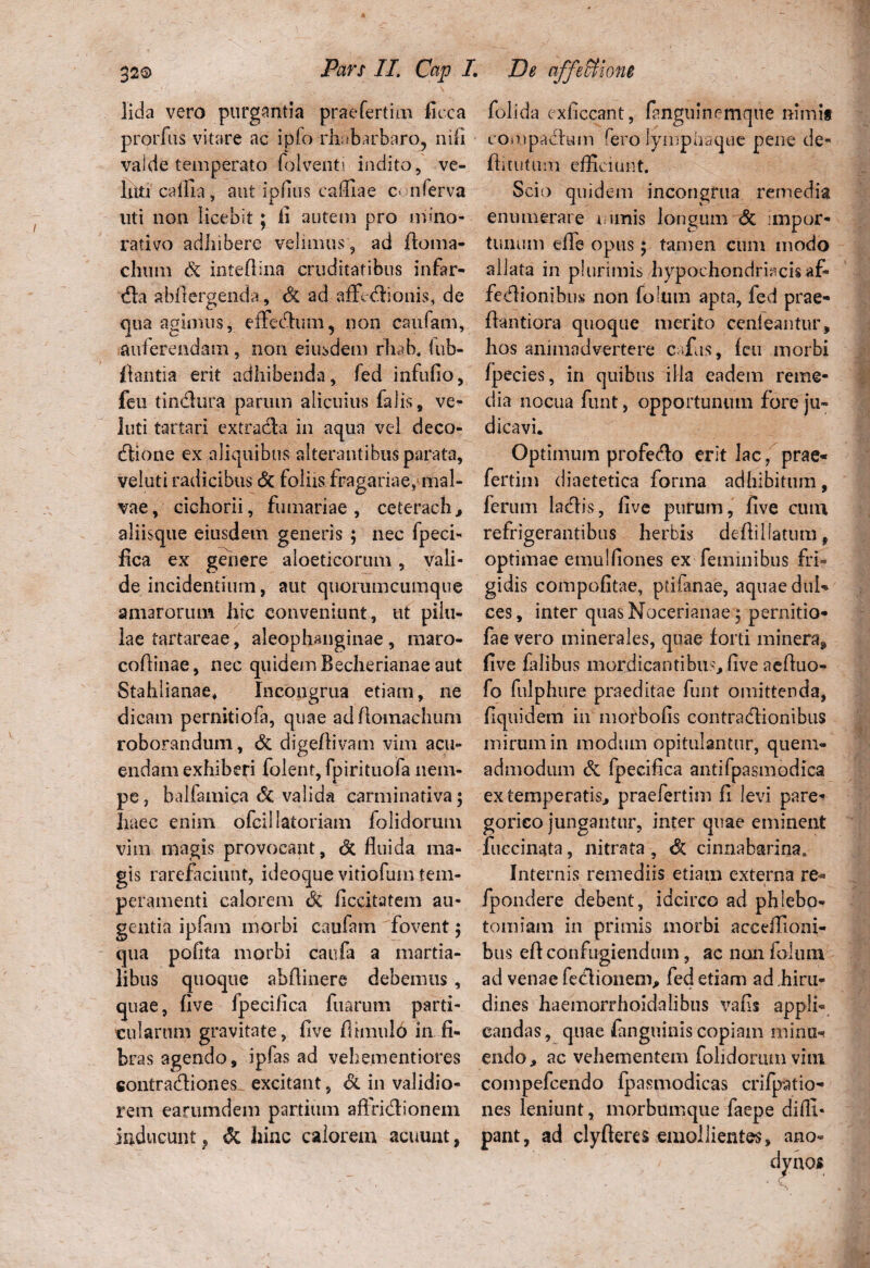 Ii da vero purgantia praefertim fuca prorfus vitare ac ipfo rhabarbaro, nili valde temperato folventi indito, ve¬ lati cotila, aut ipfius caffiae c> nferva uti non licebit; ii autem pro mIno¬ rati vo adhibere velimus , ad ftoma- clium Si intedina cruditatibus infar- tfla abfiergenda, Si ad affectionis, de qua agimus, effectum, non caufam, auferendam, non eiusdem rhab. lub- flantia erit adhibenda, fed infufio, feu tindlura parum alicuius falis, ve- luti tartari extradla in aqua vel deco- ftione ex aliquibus alterantibus parata, veluti radicibus <5c foliis fragariae, mal¬ vae, cichorii, furnariae, ceterach, aliisque eiusdem generis ; nec fpeci¬ fica ex genere aloeticorum, vali¬ de incidentium, aut quorumcumque amarorum hic conveniunt, ut pilu¬ lae tartareae, aleophanginae , maro- cofiinae, nec quidem Becherianae aut Stahlianae, Incongrua etiam, ne dicam pernitiofa, quae adAomaehum roborandum, Si digeflivam vim acu¬ endam exhiberi folent, fpirituofa nem¬ pe, balfamica Si valida carminativa; haec enim ofcillatoriam folidorum vim magis provocant, <3c fluida ma¬ gis rarefaciunt, ideoque vitiofum tem¬ peramenti calorem Si flccitatem au¬ gentia ipfam morbi caufam fovent $ qua poflta morbi caufa a martia- libus quoque abflinere debemus, quae, five fpecifica fuarum parti¬ cularum gravitate, five fihnuld in fi¬ bras agendo, ipfas ad vehementiores contradi on es excitant, Si in validio¬ rem earumdem partium aflfidionem inducunt, & hinc calorem acuunt, folida exficcant, fanguinemque nimii compadum rero lympha que pene de- flitutum efficiunt. Scio quidem incongrua remedia enumerare 1 unis longum Si :mpor- tunum efle opus; tamen cum modo allata in plurimis hypochondriacisaf* fedionibus non folum apta, fed prae- fiantiora quoque merito cenleantur, hos animadvertere cafus. Icti morbi fpecies, in quibus illa eadem reme¬ dia nocua funt, opportunum fore ju¬ dicavi. Optimum profedo erit lac ? prae- fertim diaetetica forma adhibitum, ferum ladis, five purum, five cum refrigerantibus herbis deflil!atumf optimae emulfiones ex feminibus fri¬ gidis compofitae, pdfanae, aquae dul¬ ces, inter quas Nocerianaeq pernitio- fae vero minerales, quae forti minera, five falibus mordicantibus, five aefiuo- fo fulphure praeditae funt omittenda, fiquidem in morbofis contradionibus mirum in modum opitulantur, quem¬ admodum Si fpecifica antifpasmodica ex temperatis, praefertim fi levi pare- gorico jungantur, inter quae eminent fuccinata, nitrata, & cinnabarina. Internis remediis etiam externa re- fpondere debent, idcirco ad phlebo¬ tomiam in primis morbi acceffioni- bus eft confugiendum, ac non foltun ad venae feclionem, fed etiam ad .hiru¬ dines haemorrhoidalibus vafis appli¬ candas, quae fanguinis copiam minu* endo, ac vehementem folidorum vini compefcendo fpasmodicas crifpatio- nes leniunt, morbumque faepe difli- pant, ad clyfteres emollientes, ano-