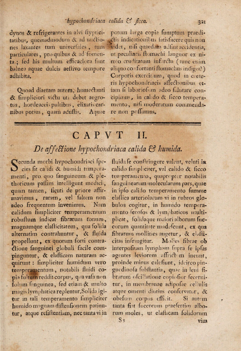 dynos & refrigerantes in alvi ftyptici- tatibus, quemadmodum Sc ad ih>edo¬ nes laxantes tum univerfales tum particulares, pro quibus & ad 'fomen¬ ta ; led his multum efficaciora furit bainea aquae dulcis aeftivo tempore adhibita. Quoad diaetam autem, humecflanti & fimpliciori vidu uti debet aegro¬ tus, hordeaceis pultibus, elixatis car¬ nibus potius, quam aduftis. Aquae hypochondriaca calida & Jicca. .321 potum larga copia fumptum praedi¬ atis indicationibus iatisfacere quis non • J • J i o 3 Hi det, nifi quaedam adfi.nt accidentia, ut peculiaris ftomachi languor ex ni- urio cruditatum inhrclu (tunc enim aliquo confortanti (Vomachus indiget?) Corporis exercitium, quod in crete- ris hypochondriacis affecionibus et¬ iam fi laborioium adeo £ «lutare con¬ cipimus, in cal do & liceo tempera¬ mento, nifi moderatum commenda¬ re non pofTumus* C A P V T II. De affeffiione hypochondriaca calida & humida. Secunda morbi hypochondriaci fpe- cies fit calidi <3c humidi tempera¬ menti, pro quo languineum & ple- thoricum paffim intelligunt medici, quam tamen, ficuti de pnore affir¬ mavimus , raram, vel faltem non adeo frequentem invenimus. Nam calidum (impliciter temperamentum robufiiun indicat fibrarum tonum, tnagnamque elafticitatem, qua (olida alternatim contrahuntur, & fluida propellunt, ex quorum forti contra¬ ctione fanguinei globuli facile com¬ pinguntur, & elafticam naturam ac¬ quirunt : (impliciter humidiun vero temperamentum, notabili fluidi co¬ pia fultum reddit corpus qua vafa non iolum (anguinea, fed etiam & multo magis lymphatica replentur.Solida igi¬ tur in rali temperamento (impliciter humido magnam difienfionem patiun¬ tur, atque refiflentiam, nec tanta vi in fluida fe confringere valent, velufi m calido (impliciter, vel calido & liceo temperamento-, quapropter notabilis fanguinearum molecularum pars, quae in ipfo calido temperamento fumiiie elaflica arteriolarum vi in rubros glo¬ bulos cogitur, in humido tempera¬ mento ierofos 6l Ivmrhaticos multi- ^ 1 plicat, folidaque maiori alborum fuc- corum quantitate madefeunt, cx qua Abrarum mollities augetur, & ebdli- citas infringitur. Molles fibrae ob interpofitam lympham fu pra fe i pias agentes leviorem rffncffi m ineunt, proinde minus calefiunt, idcirco pin- guedinofa fubflantia, quae iri leni fi¬ brarum ofei! latione copiofior fecerni- tur, in membranae adipofae cellulis atque omenti diutius corifervatur, 3c obefu m corpus effiat. Si autem tanta fiat fuccornm praefertiw albo¬ rum moles, ut elafticam lolidormn