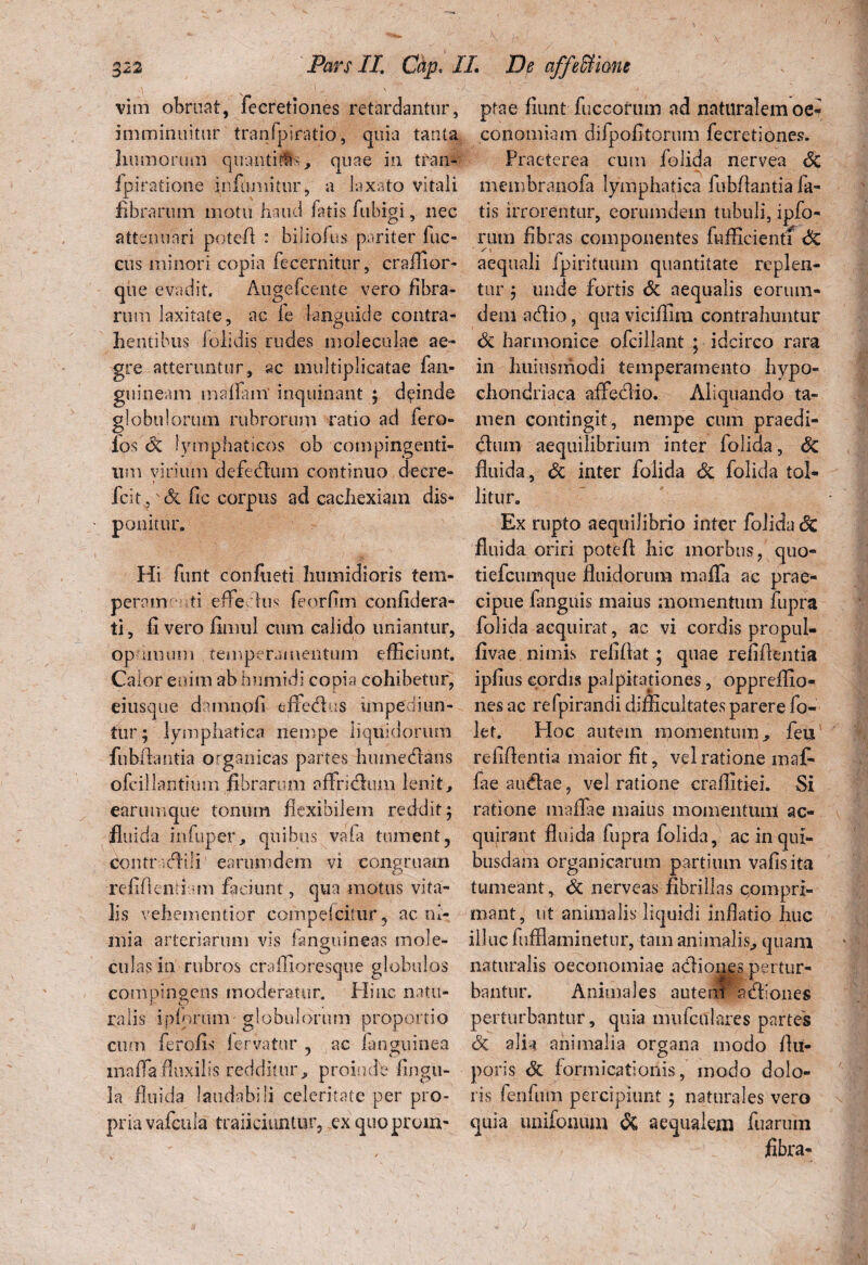 vim obruat, fecretiones retardantur, ptae fiunt fuccorum ad naturalemoe- imminuitur tranfpiratio, quia tanta conomiam difpofitorum fecretiones. humorum quantitas, quae in tran- ipiratione fnfurnitur, a laxato vitali fibrarum motu haud fatis fubigi, nec attenuari potefl: : biliofus pariter Ilic¬ eus minori copia fecernitur, craihor- que evadit, Augefcente vero fibra¬ rum laxitate, ac le languide contra¬ hentibus lolidis rudes moleculae ae¬ gre atteruntur, ac multiplicatae fan- guineam maflfam' inquinant ; deinde globulorum rubrorum ratio ad fero- los lymphaticos ob compingenti¬ um virium defedum continuo decre- fcit?'& fic corpus ad cachexiam dis¬ ponitur. Hi funt confoeti humidioris tem¬ perem rti efledus feorfim confidera- ti, fi vero fimul cum calido uniantur, op imum temperamentum efficiunt, fivae nimis refifiat ; quae refifientia Calor enim ab humidi copia cohibetur, ipfius cordis palpitationes, oppreffio- eiusque damn.pfi eflFedus impediun- nes ac refpirandi difficultates parere Jo- tur; lymphatica nempe liquidorum let. Hoc autem momentum , feti fubfiantia organicas partes humedans refifientia maior fit, vel ratione maf- ofcillantium fibrarum affridum lenit, fae audae, vel ratione craffitiei. Si earumque tonum flexibilem reddit 5 ratione maflae maius momentum ac« fluida infuper, quibus vaia tument, quirant fluida fupra folida, ac in qui- contrdili earum dem vi congruam busdain organicarum partium vafis ita tumeant , Sc nerveas fibrillas compri¬ mant, ut animalis liquidi inflatio huc Praeterea cum folida nervea Sc membranofa lymphatica fubfiantia fa¬ tis irrorentur, eorumdem tubuli, ipfo* rura fibras componentes fufficientf Sc aequali fpirituum quantitate replen¬ tur y unde fortis Sc aequalis eorum- dem adio, qua viciffira contrahuntur Sc harmonice ofcillant ; idcirco rara in huiusmodi temperamento hypo¬ chondriaca affedio. Aliquando ta¬ men contingit, nempe cum praedi- diun aequilibrium inter folida, Sc fluida, Sc inter folida Sc folida tol¬ litur. Ex rupto aequilibrio inter folida Sc fluida oriri potefl hic morbus, quo- tiefcumque fluidorum mafla ac prae¬ cipue fanguis maius momentum fupra folida acquirat, ac vi cordis propul- f* * • n r* r\ • refiftenfi am faciunt, qua motus vita¬ lis vehementior compefcirur, ac ni¬ mia arteriarum vis fanguineas mole- illuc fufflaminetur, tam animalis, quam culas in rubros craffioresque globulos naturalis oeconomiae adione.3 pertur- compingens moderatur. Hinc natu¬ ralis i piorum globulorum proportio cum ferofis fervatur , ac fanguinea mafla fluxilis redditur, proinde lingu¬ la fluida laudabili celeritate per pro¬ pria vafcula traiiciuntur, exquoprom- bantur. Animales autem adiones perturbantur, quia mufctflares partes Sc alia animalia organa modo fiu- poris Sc formicationis, inodo dolo¬ ris fenfiim percipiunt j naturales vero quia unifonum Si aequalem fuarum fibra-