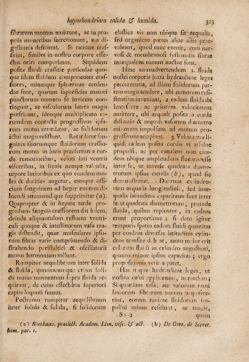 •arum motum amittunt, ac m pro¬ priis muneribus fecretionum , aut di- geftionis deficiunt. Si ratione craf- litiei, fimiles in noAro corpore effe- dhis oriri comperimus. Siquidem polita fluidi'craflitie particulae quo¬ que idem fluidum componentes eraf- fiores, minusque (phaericae cenfeli- da e funt, quarum fu per lici es maiori pumfiorum numero fe invicem con¬ tingunt, ae va(culorum latera magis perfricant, ideoque multiplicato ea* rumdem contactu progredi vus i pia¬ rum motus retardatur, ac (olidorum idlui magis refifixint* Retar datur San¬ guinis ajiorumque fluidorum craffio- rum motus in locis praeiertim a cor¬ de remotioribus, ve luti imi ventris vifceribus, in lienis nempe vafcuHs, utpote laxioribus ex quo eiusdem mo¬ les Si durities augetur, eiusque offi¬ cium fanguiiiem ad hepar euntem di¬ luendi attenuandique fupprimitur(ff). Quapropter Si in hepate tarde pro¬ grediens fanguis craffiorem dat bilem, deinde aliquantulum refluens ventri¬ culi quoque & inteflinorum vafa ma¬ gis diflendit, quae mu feti lares ipfo- rum fibras varie comprimendo Si di- flrahendo periflaltici dc ofcillatorii motus harmoniam tollunt. Rumpitur aequilibr um inter folida Si fluidi, quotiescumque etiam (oli¬ da maius momentum fi pra fluida ac¬ quirant, de cuius effedfbus (uperiori capite loquuti fumus. Poftremo rumpitur aequilibrium inter folida Si folida, fi iolidorum elaflica vis non ubique fit aequalis, fed organicae partes aliae aliis prae¬ valeant, quod tunc evenit, cum ner- vofi Si memhranofi fyftematis fibrae inaequalem.tonum nanflae funt. Hinc animadvertendum i. fluida noflri corporis -juxta hydraulicae leges percurrentia, ad illam (olidorum par¬ tem magis tendere, ubi minorem refi- flentiam inveniant, 2. eadem fluida ibi lentef ere ac priorem velocitatem amittere, ubi aequali pofita a corde diflantia Si aequali vaforum d ametro minorem impulfuin ad motum pro» greffivum accipiant. 3. Velocitates li¬ quidi eadem pofita cordis vi affidue propulfi, ac per canalem non eius¬ dem ubique amplitudinis fluentis*efle inter fe., ut tnverfe quadrata diame¬ trorum ipfius canalis (7;), quod fic demotiflraiur. Duorum cylindro¬ rum aequalis longitudinis, fed inae¬ qualis latitudinis capacitates funt inter f e ut quadrata diametrorum, proinde fluida , quibus replentur , in eadem erunt proportione ; fi dato igitur temporis (patio eadem fluidi quantitas per eosdem diverfae latitudinis cylin¬ dros tranfire dffi at, tanto indor erit celeritas fluidi in cylindro anaufiiorh •* n ’ 2 quanto minor ipfius capacitas 5 ergo propofitfonis verir s patet. Has it-que hydraulicae leges , ut noflro radii applicemus, in tmdum; Si quaedam vafa, aut vaiorum rami laxiorem fibrarum tonum aequffive- rint, eorum tunicae fluidorum im¬ puli ui minus refiflunt, ac ma^js, Ss 2 quam ( a ) Boerhaav. praeleB, Academ. Lien, vife. & a&> (b ) De Gort. de Secret,