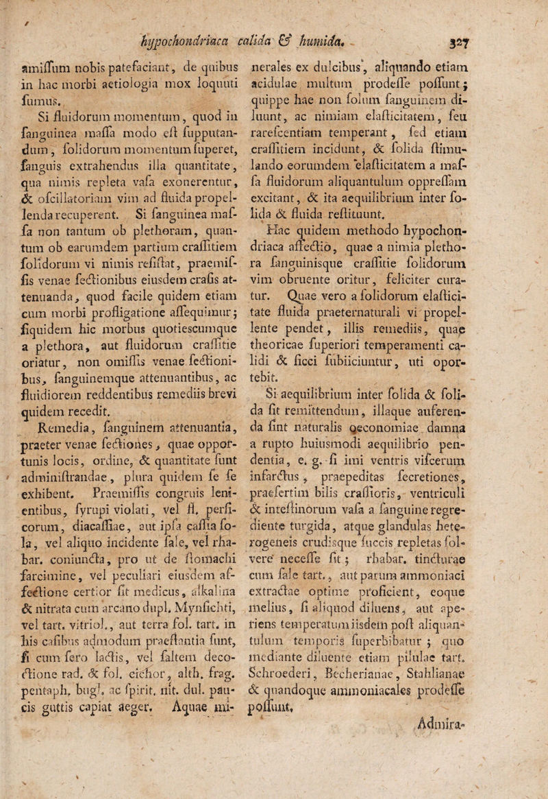 amiffum nobis patefaciant, de quibus nerales ex dulcibus, aliquando etiam in hac morbi aetiologia mox ioquuti acidulae multum prodeffe poffunt; fumus., quippe ^ae non fanguinem di- Si fluidorum momentum, quod in luunt, ac nimiam elaflicitatem , feu fanguinea mafla modo eft fupputan- rarefcentiam temperant, fed etiam dum, folidorum momentumfuperet, crafiltiem incidunt, Sc folida fHiiiu— fanguis extrahendus illa quantitate, lando eorumdem. elaflicitatem a mafi qua nimis repleta vafa exonerentur, fa fluidorum aliquantulum oppreffain Sc ofcillatoriam vim ad fluidapropel- excitant, Sc ita aequilibrium inter fo- lenda recuperent. Si fanguinea maf- lida Sc fluida reffituunt. fa non tantum ob plethoram, quan- Hac quidem methodo hypochon- tum ob earumdem partium craflltiem driaca afFedid, quae a nimia pletho- folidorum vi nimis relidat, praemif- ra fanguinisque craflitie folidorum fis venae fedionibus eiusdem crafis at- vim obruente oritur, feliciter cura» tenuanda, quod facile quidem etiam tur. Quae vero a folidorum elaftici» cum morbi profligatione aflequiraur; tate fluida praeternaturali vi propel- fiquidem hic morbus quotiescumque lente pendet, illis remediis, quae a plethora, aut fluidorum craflitie theoricae fuperiori temperamenti ca» oriatur, non omiflis venae fedioni- lidi Sc ficci fubiiciuntur, uti opor- bus, fanguinemque attenuantibus, ac tebit fluidiorem reddentibus remediis brevi Si aequilibrium inter folida Sc foli« quidem recedit. da fit remittendum, iliaque auferen- Remedia, fanguinem attenuantia, da fint naturalis qeconomiae damna praefer venae fedioiies > quae oppor- a rupto huiusmodi aequilibrio pen- tunis locis, ordine, Sc quantitate funt dentia, e. g. fi imi ventris vifcerum adminiftrandae , plura quidem le fe infardus , praepeditas fecretiones „ exhibent. Praemiffis congruis leni- praefert ini bilis craflioris, ventriculi entibus, fyrupi violati 5 vel fl. perfi- Sc inteflinorum vafa a languineregre- corum, diacafliae, aut ipfi cafliafo- cliente turgida, atque glandulas hete- ]a, vel aliquo incidente fale, velrha» rogeneis crudisque fuccis repletas fol- bar. coniunda, pro ut de fioniaclii vere neeeife fit ; rhabaf. tindurae farcimine, vel peculiari eiusdem af- cum fale tart., aut parum ammoniaci fedione certior fit medicus, alkalina extradae optime proficient, eoque & nitrata cum arcano chiph Mynfichti, melius, fi aliquod diluens, aut ape- vel tart. vitrioh, aut terra fo!. tart. in riens temperatu ni iisdem pofl aliquam his cafibus admodum praedantia funt, tulum temporis fuperbibatiir 5 quo fi cum fero ladis, vel faltem deco- mediante diluente etiam pilulae tart. dione rad. Sc fol. cichor, alth. frag. Schroederi, Becherianae, Stahlianae pentaph, bugh ac fpirit. rtit. dul. pati- Sc quandoque ammoniacales prodefle cis guttis capiat aeger. Aquae mi- poffuat.