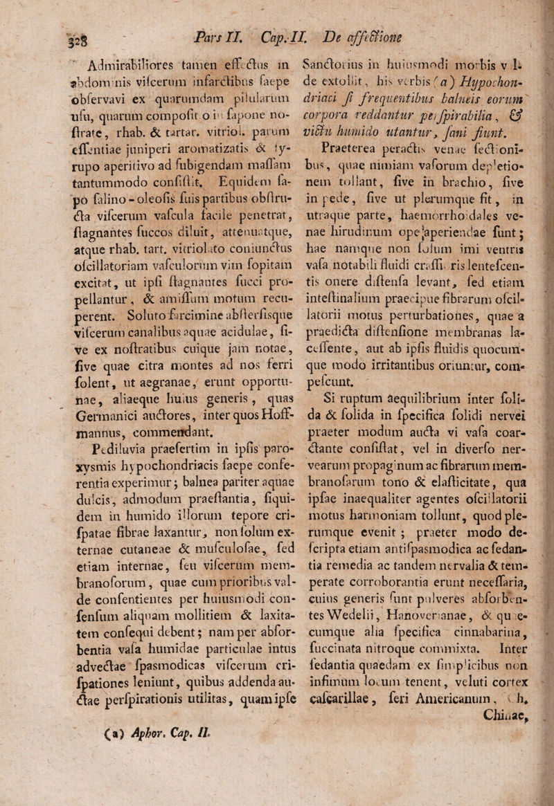 Admirabiliores tamen effidus m abdom nis vifeerum infardlibns faepe obfervavi ex quarumdam pilularum ufu, quarum compofit o i- fapone no* ftrate, rhab. dt t^rtar. vitrici, parum eflentiae juniperi aromatizatis dc ly- rupo aperitivo ad fubigendam maflam tantummodo confidit. Equidem la- po falino-oleofis fuis partibus obfiru- dla vifeerum vafcula facile penetrat, flagnantes fuccos diluit, atteiiuatque, atque rhab. tart. vitrioluto couiunclus olei liator ia m vafculormn vim fopitam excitat, ut ipfi flagnantes fucci pro¬ pellantur, dc amiffum motum recu¬ perent. Soluto farcimine abflerfisque vifeerum canalibus aquae acidulae, fi- ve ex noftratibus cuique jam notae, five quae citra montes ad nos ferri folent, ut aegranae, erunt opportu¬ nae, aliaeque huius generis, quas Germanici a udior es, inter quos Hoff- mannus, commendant. Pe diluvia praefertim in ipfis paro¬ xysmis hypochondriacis faepe confe¬ rentia experimur; balnea pariter aquae dulcis, admodum praedantia, fiqui- dein in humido illorum tepore cri- fpatae fibrae laxantur, non folum ex¬ ternae cutaneae dc mulculofae, fed etiam internae, feu vifeerum mem- branoforum, quae cum prioribus val¬ de confentientes per huiusmodi con- fenlum aliquam mollitiem dc laxita¬ tem confequi debent; nam per abfor- bentia vafa humidae particulae intus advedtae fpasmodicas vifeerum cri- fpationes leniunt, quibus addenda au* diae perfpirationis utilitas, quamipfe Sandloiius in huiusmodi morbis v 1- de extollit, his verbis (a) Hypochon¬ driaci fi frequentibus balneis eorum corpora reddantur pe, fpirabilia , & viffiu humido utantur, Jani fiunt. Praeterea peractis vende fedlioni- bus, quae nimiam vaforum depletio¬ nem tollant, five in brachio, five in pede, five ut plerumque fit, in utra que parte, haemorrhouiales ve¬ nae hirudinum ope ^aperiendae funt; hae namque non lolum imi ventris vafa notabili fluidi cn ffn ris lentefcen- tis onere difienfa levant, fed etiam intedinalium praecipue fibrarum ofcil- latorii motus perturbationes, quae a praedi&a didenfione membranas la- ceffente, aut ab ipfis fluidis quocum¬ que modo irritantibus oriuntur, com- peicunt. Si ruptum aequilibrium inter {oli¬ da dc folida in fpecifica folidi nervei praeter modum audla vi vafa coar- dlante conflflat, vel in diverfo ner- vearum propaginum ac fibrarum mern- branofarum tono dc elaflicitate, qua ipfae inaequaliter agentes ofciilatorii motus harmoniam tollunt, quod ple¬ rumque evenit ; praeter modo de- feripta etiam antifpasmodica aefedan- tia remedia ac tandem nervalia & tem¬ perate corroborantia erunt neceffaria, cuius generis funt pulveres abfoibVn- tesWedelii, Hanovcranae, dc qu e- cuinque alia fpecifica cinnabarina, fucci nata nitroque commixta. Inter ledantia quaedam ex fimpficibiis non infimum locum tenent, veluti cortex caicarillae, feri Americanum, t h* Cliniae* (a) Aphor, Cap, II
